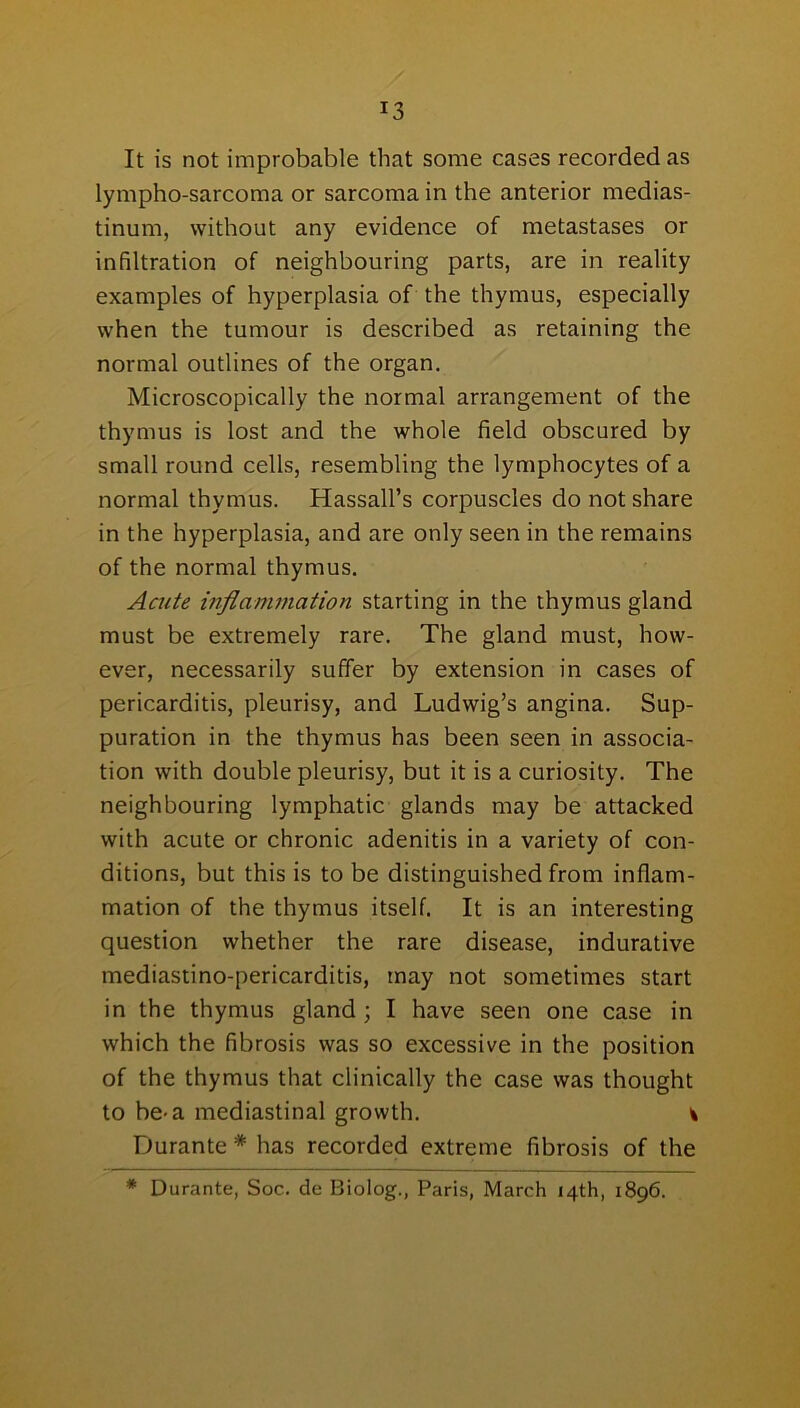 It is not improbable that some cases recorded as lympho-sarcoma or sarcoma in the anterior medias- tinum, without any evidence of metastases or infiltration of neighbouring parts, are in reality examples of hyperplasia of the thymus, especially when the tumour is described as retaining the normal outlines of the organ. Microscopically the normal arrangement of the thymus is lost and the whole field obscured by small round cells, resembling the lymphocytes of a normal thymus. Hassall’s corpuscles do not share in the hyperplasia, and are only seen in the remains of the normal thymus. Acute inflammation starting in the thymus gland must be extremely rare. The gland must, how- ever, necessarily suffer by extension in cases of pericarditis, pleurisy, and Ludwig’s angina. Sup- puration in the thymus has been seen in associa- tion with double pleurisy, but it is a curiosity. The neighbouring lymphatic glands may be attacked with acute or chronic adenitis in a variety of con- ditions, but this is to be distinguished from inflam- mation of the thymus itself. It is an interesting question whether the rare disease, indurative mediastino-pericarditis, may not sometimes start in the thymus gland ; I have seen one case in which the fibrosis was so excessive in the position of the thymus that clinically the case was thought to be-a mediastinal growth. t Durante * has recorded extreme fibrosis of the * Durante, Soc. de Biolog., Paris, March 14th, 1896.