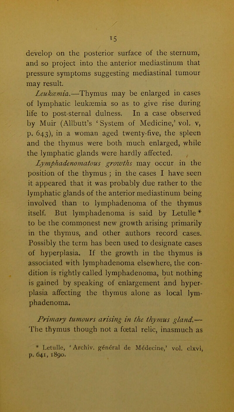 develop on the posterior surface of the sternum, and so project into the anterior mediastinum that pressure symptoms suggesting mediastinal tumour may result. Leukcemia.—Thymus may be enlarged in cases of lymphatic leukaemia so as to give rise during life to post-sternal dulness. In a case observed by Muir (Allbutt’s ‘System of Medicine,’vol. v, p. 643), in a woman aged twenty-five, the spleen and the thymus were both much enlarged, while the lymphatic glands were hardly affected. Lymphadenomatous growths may occur in the position of the thymus ; in the cases I have seen it appeared that it was probably due rather to the lymphatic glands of the anterior mediastinum being involved than to lymphadenoma of the thymus itself. But lymphadenoma is said by Letulle * to be the commonest new growth arising primarily in the thymus, and other authors record cases. Possibly the term has been used to designate cases of hyperplasia. If the growth in the thymus is associated with lymphadenoma elsewhere, the con- dition is rightly called lymphadenoma, but nothing is gained by speaking of enlargement and hyper- plasia affecting the thymus alone as local lym- phadenoma. Primary tumours arising in the thymus gland.— The thymus though not a foetal relic, inasmuch as * Letulle, ‘Archiv. general de Medecine,’ vol. clxvi, p. 641, 1890.