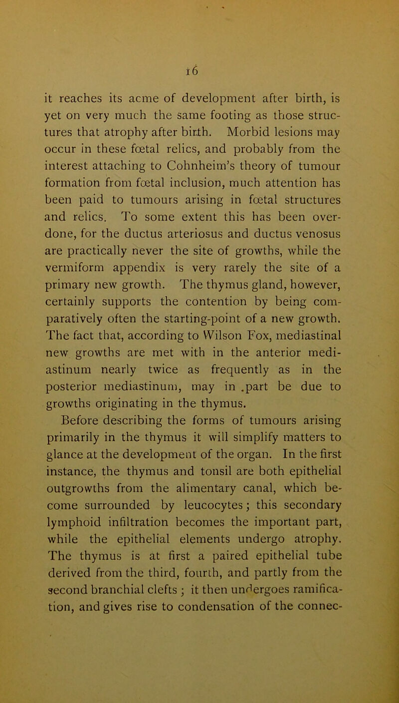 it reaches its acme of development after birth, is yet on very much the same footing as those struc- tures that atrophy after birth. Morbid lesions may occur in these foetal relics, and probably from the interest attaching to Cohnheim’s theory of tumour formation from foetal inclusion, much attention has been paid to tumours arising in foetal structures and relics. To some extent this has been over- done, for the ductus arteriosus and ductus venosus are practically never the site of growths, while the vermiform appendix is very rarely the site of a primary new growth. The thymus gland, however, certainly supports the contention by being com- paratively often the starting-point of a new growth. The fact that, according to Wilson Fox, mediastinal new growths are met with in the anterior medi- astinum nearly twice as frequently as in the posterior mediastinum, may in .part be due to growths originating in the thymus. Before describing the forms of tumours arising primarily in the thymus it will simplify matters to glance at the development of the organ. In the first instance, the thymus and tonsil are both epithelial outgrowths from the alimentary canal, which be- come surrounded by leucocytes; this secondary lymphoid infiltration becomes the important part, while the epithelial elements undergo atrophy. The thymus is at first a paired epithelial tube derived from the third, fourth, and partly from the second branchial clefts ; it then undergoes ramifica- tion, and gives rise to condensation of the connec-