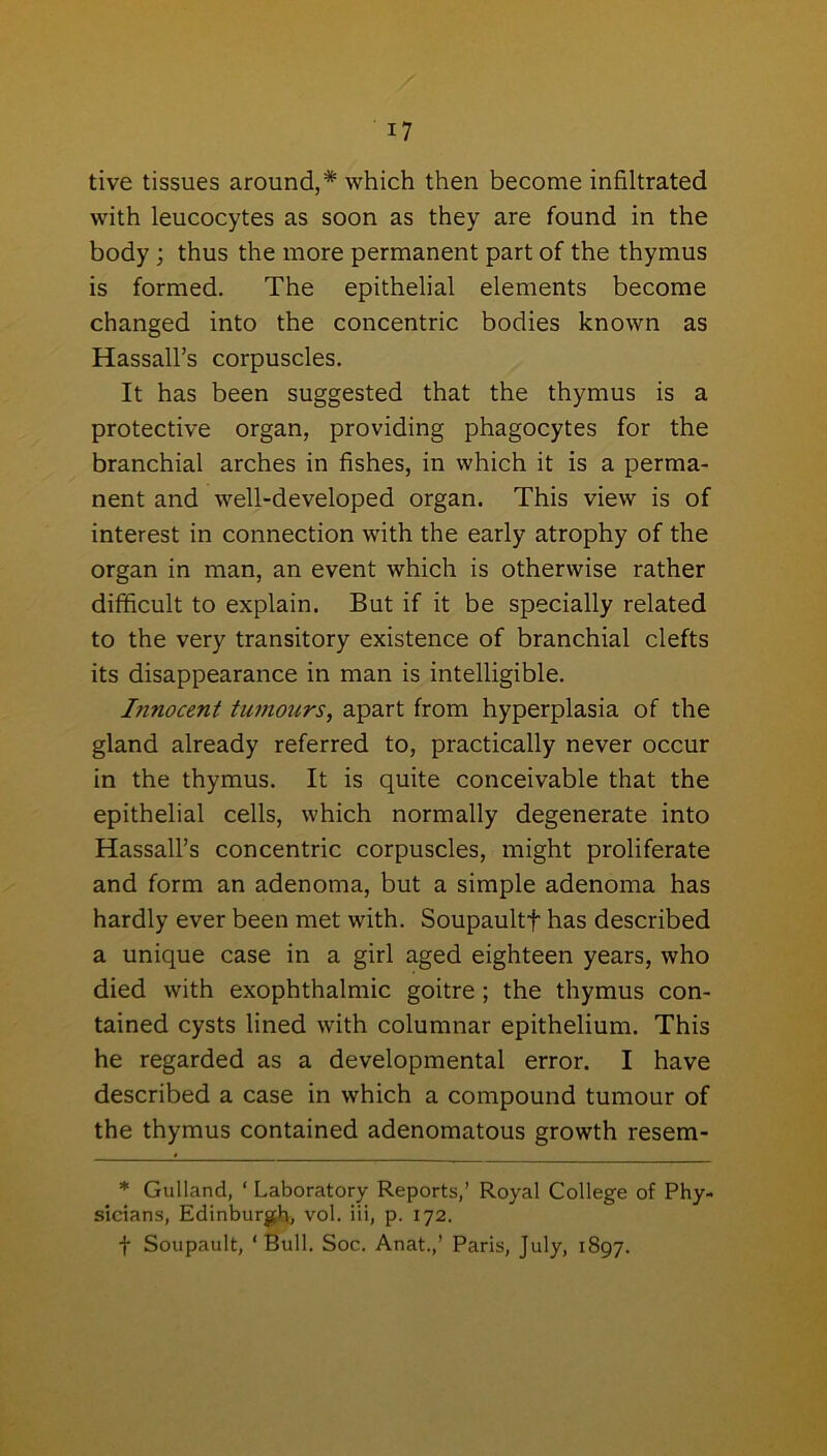 tive tissues around,* which then become infiltrated with leucocytes as soon as they are found in the body ; thus the more permanent part of the thymus is formed. The epithelial elements become changed into the concentric bodies known as Hassall’s corpuscles. It has been suggested that the thymus is a protective organ, providing phagocytes for the branchial arches in fishes, in which it is a perma- nent and well-developed organ. This view is of interest in connection with the early atrophy of the organ in man, an event which is otherwise rather difficult to explain. But if it be specially related to the very transitory existence of branchial clefts its disappearance in man is intelligible. Innocent tumours, apart from hyperplasia of the gland already referred to, practically never occur in the thymus. It is quite conceivable that the epithelial cells, which normally degenerate into HassalPs concentric corpuscles, might proliferate and form an adenoma, but a simple adenoma has hardly ever been met with. Soupaultf has described a unique case in a girl aged eighteen years, who died with exophthalmic goitre; the thymus con- tained cysts lined with columnar epithelium. This he regarded as a developmental error. I have described a case in which a compound tumour of the thymus contained adenomatous growth resem- * Gulland, ‘ Laboratory Reports,’ Royal College of Phy- sicians, Edinburgh, vol. iii, p. 172. f Soupault, ‘Bull. Soc. Anat.,’ Paris, July, 1897.
