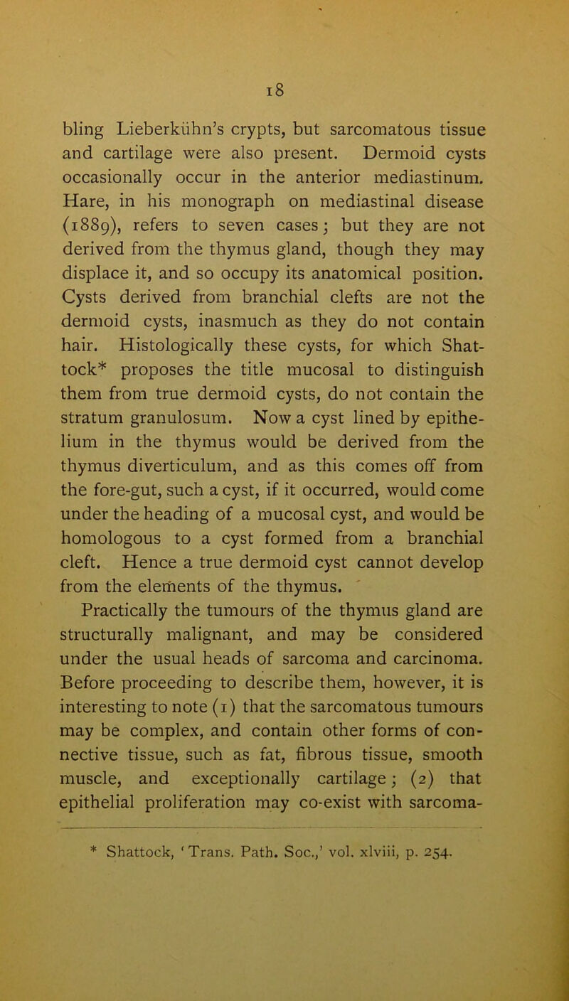 bling Lieberkiihn’s crypts, but sarcomatous tissue and cartilage were also present. Dermoid cysts occasionally occur in the anterior mediastinum. Hare, in his monograph on mediastinal disease (1889), refers to seven cases; but they are not derived from the thymus gland, though they may displace it, and so occupy its anatomical position. Cysts derived from branchial clefts are not the dermoid cysts, inasmuch as they do not contain hair. Histologically these cysts, for which Shat- tock* proposes the title mucosal to distinguish them from true dermoid cysts, do not contain the stratum granulosum. Now a cyst lined by epithe- lium in the thymus would be derived from the thymus diverticulum, and as this comes off from the fore-gut, such a cyst, if it occurred, would come under the heading of a mucosal cyst, and would be homologous to a cyst formed from a branchial cleft. Hence a true dermoid cyst cannot develop from the elements of the thymus. Practically the tumours of the thymus gland are structurally malignant, and may be considered under the usual heads of sarcoma and carcinoma. Before proceeding to describe them, however, it is interesting to note (1) that the sarcomatous tumours may be complex, and contain other forms of con- nective tissue, such as fat, fibrous tissue, smooth muscle, and exceptionally cartilage; (2) that epithelial proliferation may co-exist with sarcoma- * Shattock, ‘Trans. Path. Soc.,’ vol. xlviii, p. 254.