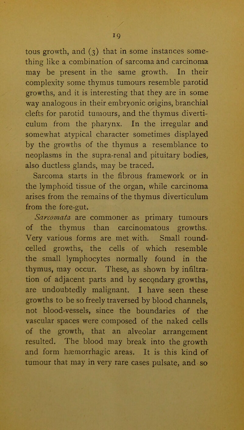 tous growth, and (3) that in some instances some- thing like a combination of sarcoma and carcinoma may be present in the same growth. In their complexity some thymus tumours resemble parotid growths, and it is interesting that they are in some way analogous in their embryonic origins, branchial clefts for parotid tumours, and the thymus diverti- culum from the pharynx. In the irregular and somewhat atypical character sometimes displayed by the growths of the thymus a resemblance to neoplasms in the supra-renal and pituitary bodies, also ductless glands, may be traced. Sarcoma starts in the fibrous framework or in the lymphoid tissue of the organ, while carcinoma arises from the remains of the thymus diverticulum from the fore-gut. Sarcomata are commoner as primary tumours of the thymus than carcinomatous growths. Very various forms are met with. Small round- celled growths, the cells of which resemble the small lymphocytes normally found in the thymus, may occur. These, as shown by infiltra- tion of adjacent parts and by secondary growths, are undoubtedly malignant. I have seen these growths to be so freely traversed by blood channels, not blood-vessels, since the boundaries of the vascular spaces were composed of the naked cells of the growth, that an alveolar arrangement resulted. The blood may break into the growth and form haemorrhagic areas. It is this kind of tumour that may in very rare cases pulsate, and so