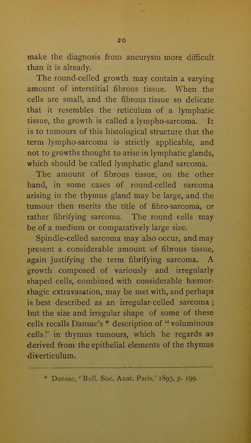 make the diagnosis from aneurysm more difficult than it is already. The round-celled growth may contain a varying amount of interstitial fibrous tissue. When the cells are small, and the fibrous tissue so delicate that it resembles the reticulum of a lymphatic tissue, the growth is called a lympho-sarcoma. It is to tumours of this histological structure that the term lympho-sarcoma is strictly applicable, and not to growths thought to arise in lymphatic glands, which should be called lymphatic gland sarcoma. The amount of fibrous tissue, on the other hand, in some cases of round-celled sarcoma arising in the thymus gland may be large, and the tumour then merits the title of fibro-sarcoma, or rather fibrifying sarcoma. The round cells may be of a medium or comparatively large size. Spindle-celled sarcoma may also occur, and may present a considerable amount of fibrous tissue, again justifying the term fibrifying sarcoma. A growth composed of variously and irregularly shaped cells, combined with considerable haemor- rhagic extravasation, may be met with, and perhaps is best described as an irregular-celled sarcoma; but the size and irregular shape of some of these cells recalls Dansac’s * description of “ voluminous cells V in thymus tumours, which he regards as derived from the epithelial elements of the thymus diverticulum. * Dansac, ‘ Bull. Soc. Anat. Paris,’ 1S93, p. 199.