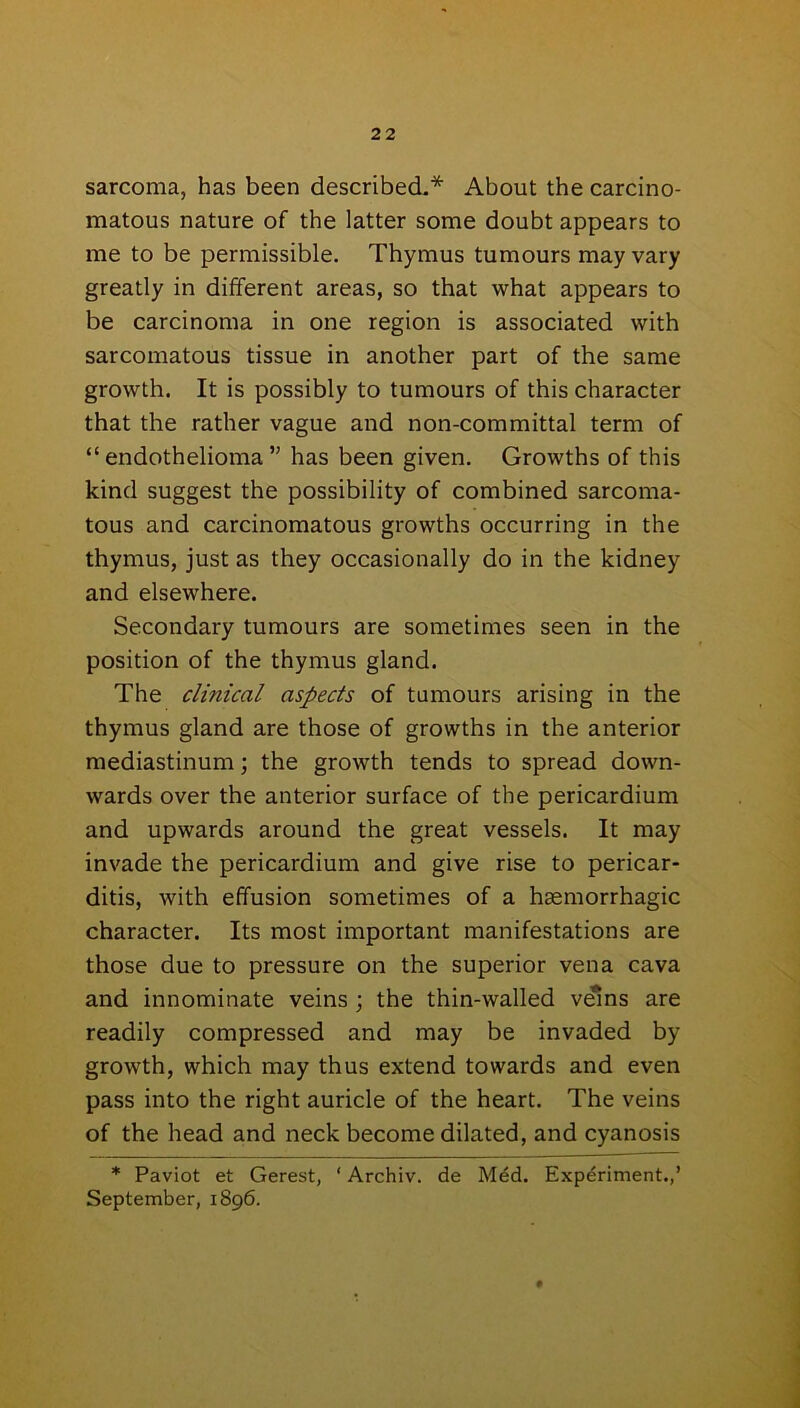 sarcoma, has been described.* About the carcino- matous nature of the latter some doubt appears to me to be permissible. Thymus tumours may vary greatly in different areas, so that what appears to be carcinoma in one region is associated with sarcomatous tissue in another part of the same growth. It is possibly to tumours of this character that the rather vague and non-committal term of “endothelioma” has been given. Growths of this kind suggest the possibility of combined sarcoma- tous and carcinomatous growths occurring in the thymus, just as they occasionally do in the kidney and elsewhere. Secondary tumours are sometimes seen in the position of the thymus gland. The clinical aspects of tumours arising in the thymus gland are those of growths in the anterior mediastinum; the growth tends to spread down- wards over the anterior surface of the pericardium and upwards around the great vessels. It may invade the pericardium and give rise to pericar- ditis, with effusion sometimes of a haemorrhagic character. Its most important manifestations are those due to pressure on the superior vena cava and innominate veins ; the thin-walled veins are readily compressed and may be invaded by growth, which may thus extend towards and even pass into the right auricle of the heart. The veins of the head and neck become dilated, and cyanosis * Paviot et Gerest, ‘ Archiv. de Med. Experiment.,’ September, 1896.