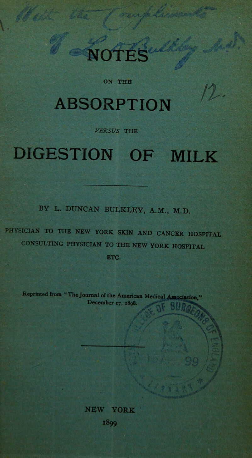 ON THE ABSORPTION VERSUS THE DIGESTION OF MILK BY L. DUNCAN BULKLEY, A.M., M.D. PHVSICIAN TO THE NEW YORK SKIN AND CANCER HOSPITAL CONSULTING PHYSICIAN TO THE NEW YORK HOSPITAL ETC. Reprinted from Thejoarnal of the American Medical Awociarion,” December 17, 1898, f i- NEW YORK