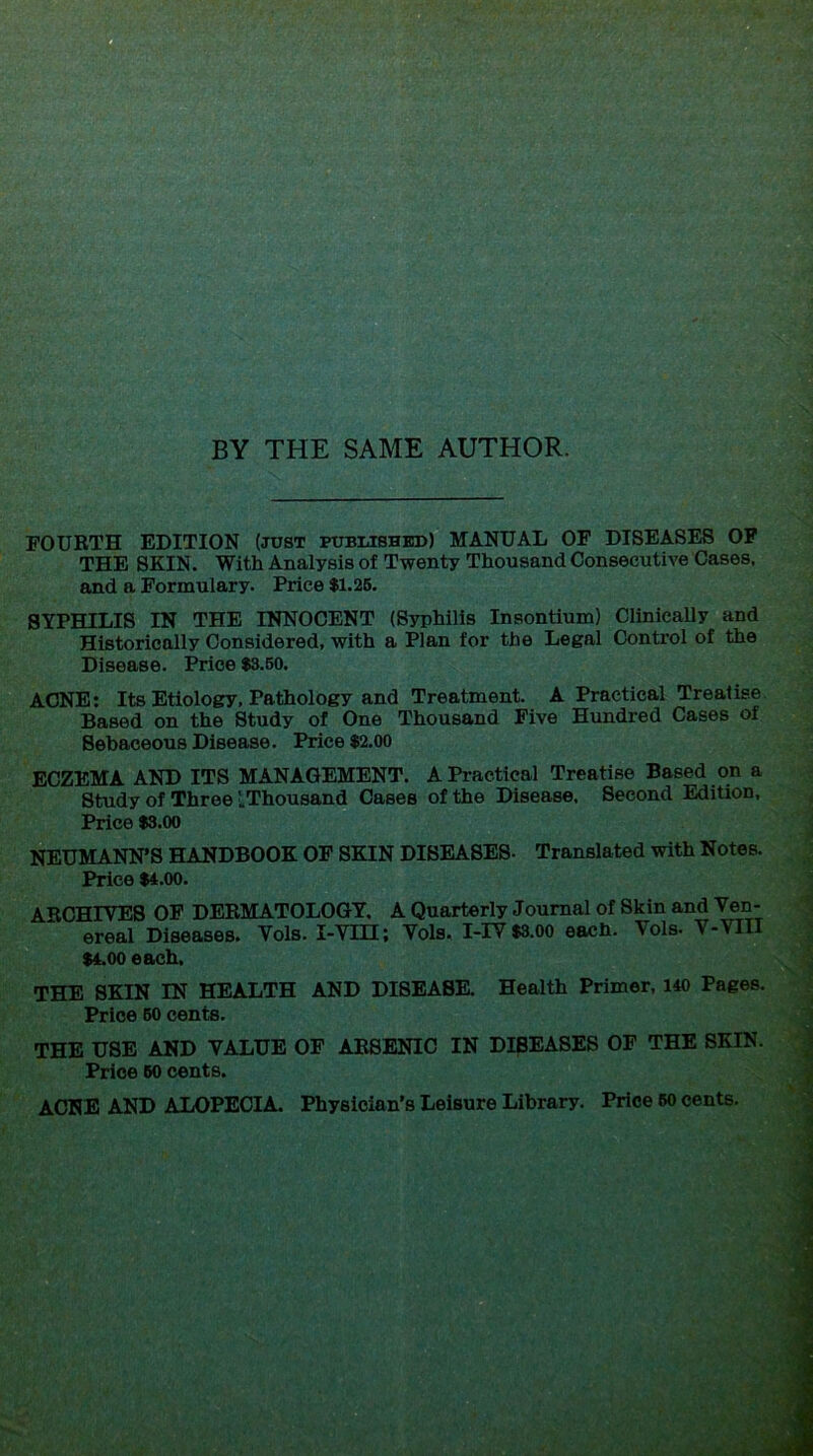 BY THE SAME AUTHOR. FOURTH EDITION (just pubmshbd) MANUAL OF DISEASES OF THE SKIN. With Analysis of Twenty Thousand Consecutive Cases, and a Formulary. Price $1.26. SYPHILIS IN THE INNOCENT (Syphilis Insontium) Clinically and Historically Considered, with a Plan for the Legal Control of the Disease. Price $3.50. ACNE; Its Etiology, Pathology and Treatment. A Practical Treatise. Based on the Study of One Thousand Five Hundred Cases of Sebaceous Disease. Price $2.00 ECZEMA AND ITS MANAGEMENT. A Practical Treatise Based on a Study of Three LThousand Cases of the Disease. Second Edition, Price $3.00 NEUMANN’S HANDBOOK OF SKIN DISEASES- Translated with Notes. Price $4.00. ARCHIYES OF DERMATOLOGY, A Quarterly Journal of Skin and Ven- ereal Diseases. Vols. I-Vm; Vols. I-IY $3.oo each. Vols. V-VIII $4.00 each. THE SKIN IN HEALTH AND DISEA8K Health Primer, 140 Pages. Price 60 cents. THE USE AND VALUE OF ARSENIC IN DISEASES OF THE SKIN. Price 60 cents. ACNE AND ALOPECIA. Physician's Leisure Library. Price 60 cents.