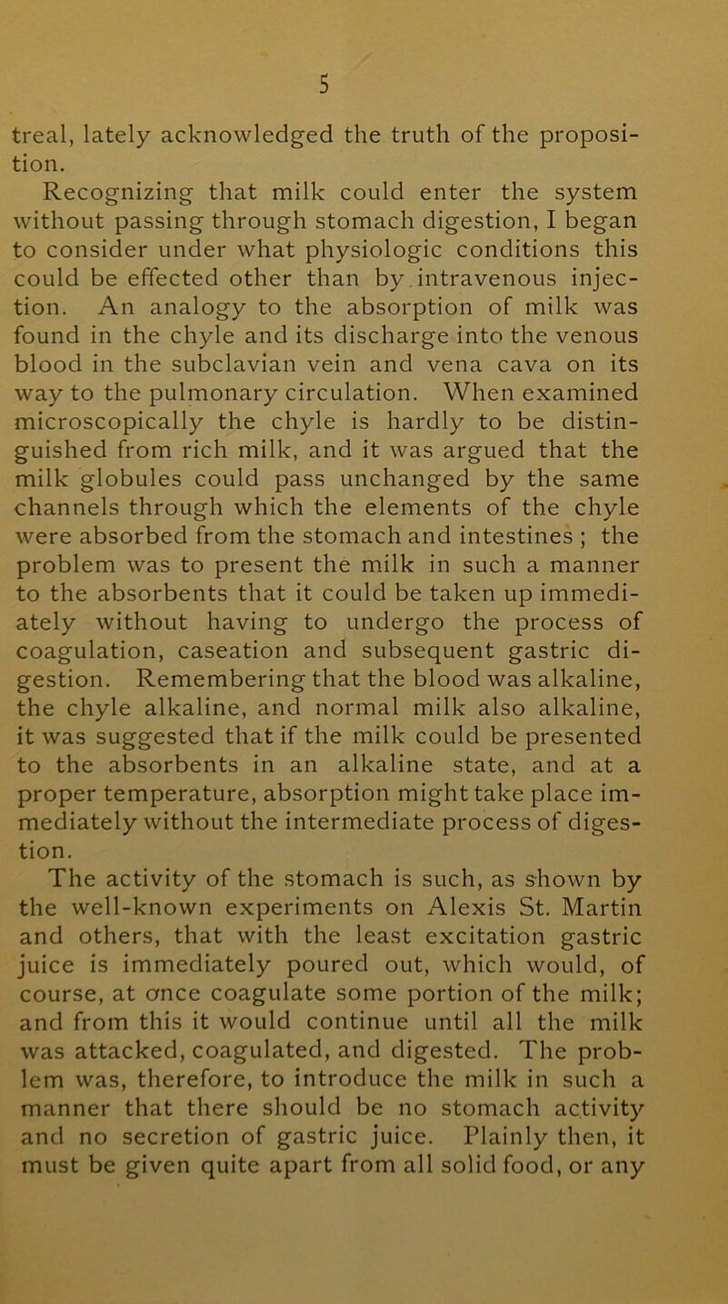 treal, lately acknowledged the truth of the proposi- tion. Recognizing that milk could enter the system without passing through stomach digestion, I began to consider under what physiologic conditions this could be effected other than by. intravenous injec- tion. An analogy to the absorption of milk was found in the chyle and its discharge into the venous blood in the subclavian vein and vena cava on its way to the pulmonary circulation. When examined microscopically the chyle is hardly to be distin- guished from rich milk, and it was argued that the milk globules could pass unchanged by the same channels through which the elements of the chyle were absorbed from the stomach and intestines ; the problem was to present the milk in such a manner to the absorbents that it could be taken up immedi- ately without having to undergo the process of coagulation, caseation and subsequent gastric di- gestion. Remembering that the blood was alkaline, the chyle alkaline, and normal milk also alkaline, it was suggested that if the milk could be presented to the absorbents in an alkaline state, and at a proper temperature, absorption might take place im- mediately without the intermediate process of diges- tion. The activity of the stomach is such, as shown by the well-known experiments on Alexis St. Martin and others, that with the least excitation gastric juice is immediately poured out, which would, of course, at once coagulate some portion of the milk; and from this it would continue until all the milk was attacked, coagulated, and digested. The prob- lem was, therefore, to introduce the milk in such a manner that there should be no stomach activity and no secretion of gastric juice. Plainly then, it must be given quite apart from all solid food, or any
