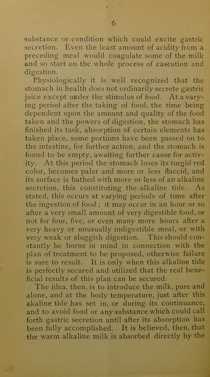 substance or condition which could excite gastric secretion. Even the least amount of acidity from a preceding meal would coagulate some of the milk and so start on the whole process of caseation and digestion. Physiologically it is well recognized that the stomach in health does not ordinarily secrete gastric juice except under the stimulus of food. At a vary- ing period after the taking of food, the time being dependent upon the amount and quality of the food taken and the powers of digestion, the stomach has finished its task, absorption of certain elements has taken place, some portions have been passed on to the intestine, for further action, and the stomach is found to be empty, awaiting further cause for activ- ity. At this period the stomach loses its turgid red color, becomes paler and more or less flaccid, and its surface is bathed with more or less of an alkaline secretion, this constituting the alkaline tide. As stated, this occurs at varying periods of time after the ingestion of food ; it may occur in an hour or so after a very small amount of very digestible food, or not for four, five, or even many more hours after a very heavy or unusually indigestible meal, or with very weak or sluggish digestion. This should con- stantly be borne in mind in connection with the plan of treatment to be proposed, otherwise failure is sure to result. It is only when this alkaline tide is perfectly secured and utilized that the real bene- ficial results of this plan can be secured. The idea, then, is to introduce the milk, pure and alone, and at the body temperature, just after this akaline tide has set in, or during- its continuance, and to avoid food or any substance which could call forth gastric secretion until after its absorption has been fully accomplished. It is believed, then, that the warm alkaline milk is absorbed directly by the