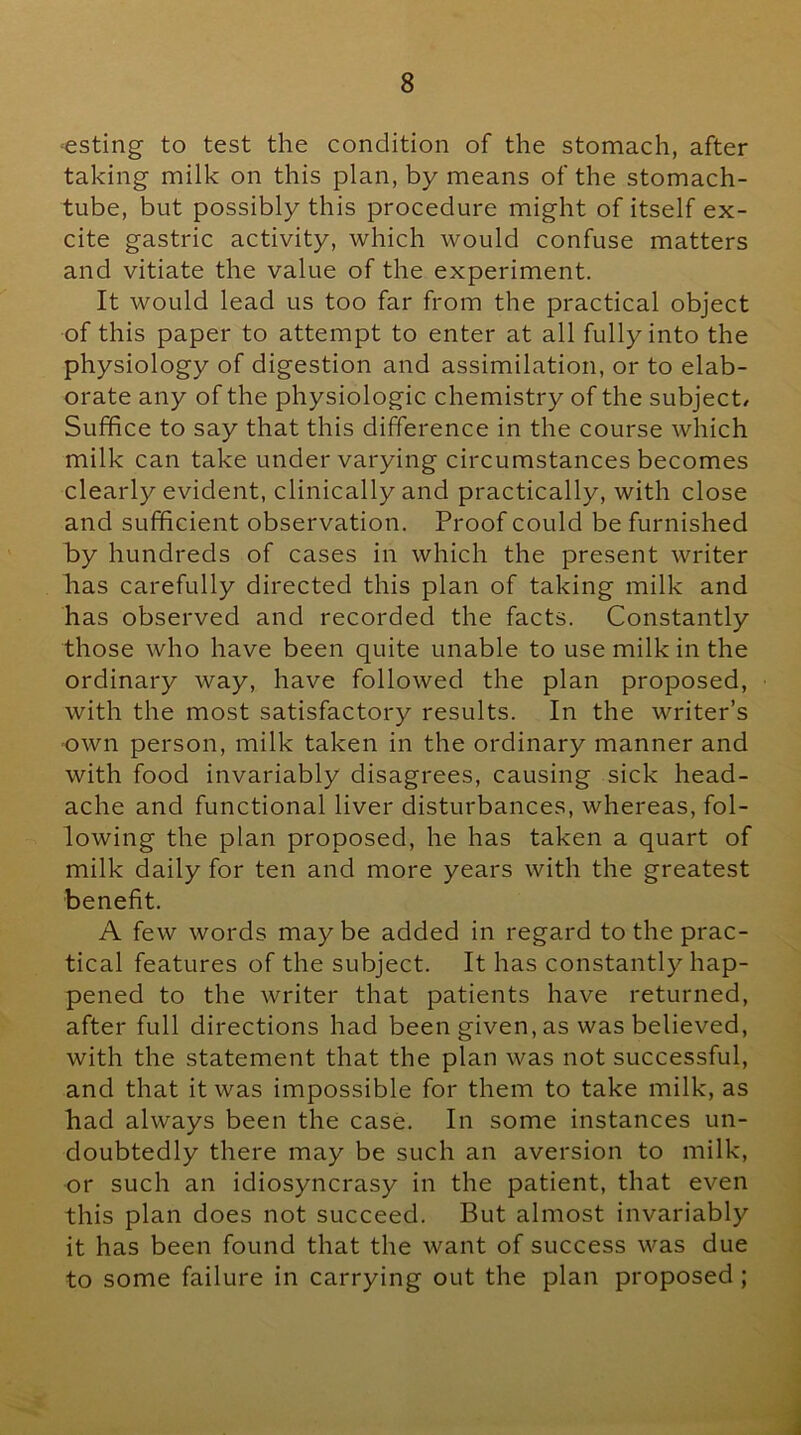 ‘Csting to test the condition of the stomach, after taking milk on this plan, by means of the stomach- tube, but possibly this procedure might of itself ex- cite gastric activity, which would confuse matters and vitiate the value of the experiment. It would lead us too far from the practical object of this paper to attempt to enter at all fully into the physiology of digestion and assimilation, or to elab- orate any of the physiologic chemistry of the subject/ Suffice to say that this difference in the course which milk can take under varying circumstances becomes clearly evident, clinically and practically, with close and sufficient observation. Proof could be furnished by hundreds of cases in which the present writer has carefully directed this plan of taking milk and has observed and recorded the facts. Constantly those who have been quite unable to use milk in the ordinary way, have followed the plan proposed, with the most satisfactory results. In the writer’s own person, milk taken in the ordinary manner and with food invariably disagrees, causing sick head- ache and functional liver disturbances, whereas, fol- lowing the plan proposed, he has taken a quart of milk daily for ten and more years with the greatest benefit. A few words may be added in regard to the prac- tical features of the subject. It has constantly hap- pened to the writer that patients have returned, after full directions had been given, as was believed, with the statement that the plan was not successful, and that it was impossible for them to take milk, as had always been the case. In some instances un- doubtedly there may be such an aversion to milk, or such an idiosyncrasy in the patient, that even this plan does not succeed. But almost invariably it has been found that the want of success was due to some failure in carrying out the plan proposed ;
