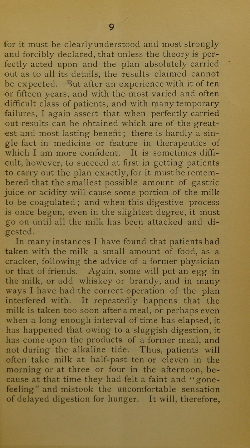for it must be clearlyunderstood and most strongly and forcibly declared, that unless the theory is per- fectly acted upon and the plan absolutely carried out as to all its details, the results claimed cannot be expected, ^ut after an experience with it of ten or fifteen years, and with the most varied and often difficult class of patients, and with many temporary failures, I again assert that when perfectly carried out results can be obtained which are of the great- est and most lasting benefit; there is hardly a sin- gle fact in medicine or feature in therapeutics of which I am more confident. It is sometimes dififi- oult, however, to succeed at first in getting patients to carry out the plan exactly, for it must be remem- bered that the smallest possible amount of gastric juice or acidity will cause some portion of the milk to be coagulated ; and when this digestive process is once begun, even in the slightest degree, it must go on until all the milk has been attacked and di- gested. In many instances I have found that patients had taken with the milk a small amount of food, as a cracker, following the advice of a former physician or that of friends. Again, some will put an egg in the milk, or add whiskey or brandy, and in many ways I have had the correct operation of the plan interfered with. It repeatedly happens that the milk is taken too soon after a meal, or perhaps even when a long enough interval of time has elapsed, it has happened that owing to a sluggish digestion, it has come upon the products of a former meal, and not during the alkaline tide. Thus, patients will often take milk at half-past ten or eleven in the morning or at three or four in the afternoon, be- cause at that time they had felt a faint and “gone- feeling” and mistook the uncomfortable sensation of delayed digestion for hunger. It will, therefore,
