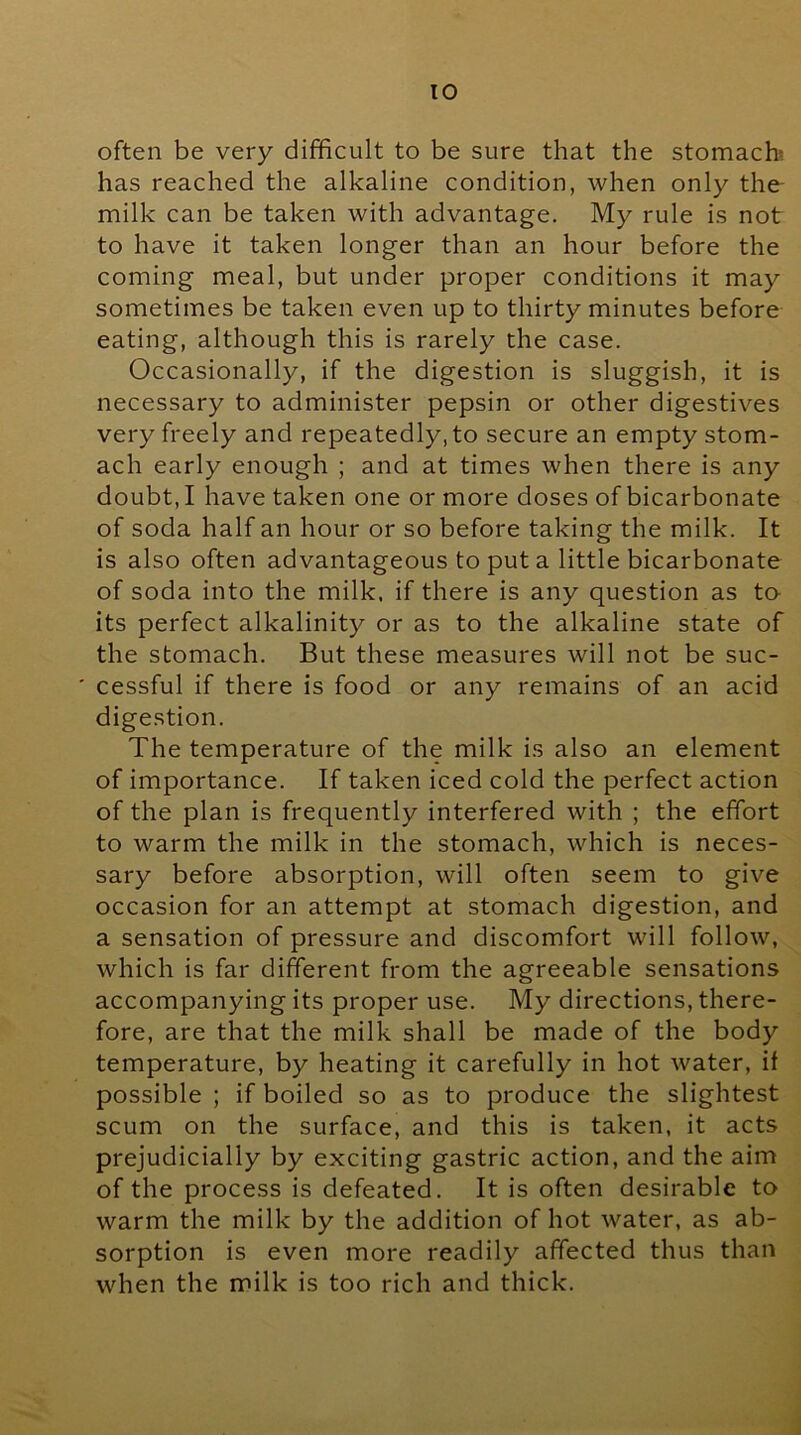 often be very difficult to be sure that the stomach has reached the alkaline condition, when only the- milk can be taken with advantage. My rule is not to have it taken longer than an hour before the coming meal, but under proper conditions it may sometimes be taken even up to thirty minutes before eating, although this is rarely the case. Occasionally, if the digestion is sluggish, it is necessary to administer pepsin or other digestives very freely and repeatedly, to secure an empty stom- ach early enough ; and at times when there is any doubt, I have taken one or more doses of bicarbonate of soda half an hour or so before taking the milk. It is also often advantageous to put a little bicarbonate of soda into the milk, if there is any question as to its perfect alkalinity or as to the alkaline state of the stomach. But these measures will not be suc- ' cessful if there is food or any remains of an acid digestion. The temperature of the milk is also an element of importance. If taken iced cold the perfect action of the plan is frequently interfered with ; the effort to warm the milk in the stomach, which is neces- sary before absorption, will often seem to give occasion for an attempt at stomach digestion, and a sensation of pressure and discomfort will follow, which is far different from the agreeable sensations accompanying its proper use. My directions, there- fore, are that the milk shall be made of the body temperature, by heating it carefully in hot water, if possible ; if boiled so as to produce the slightest scum on the surface, and this is taken, it acts prejudicially by exciting gastric action, and the aim of the process is defeated. It is often desirable to warm the milk by the addition of hot water, as ab- sorption is even more readily affected thus than when the milk is too rich and thick.