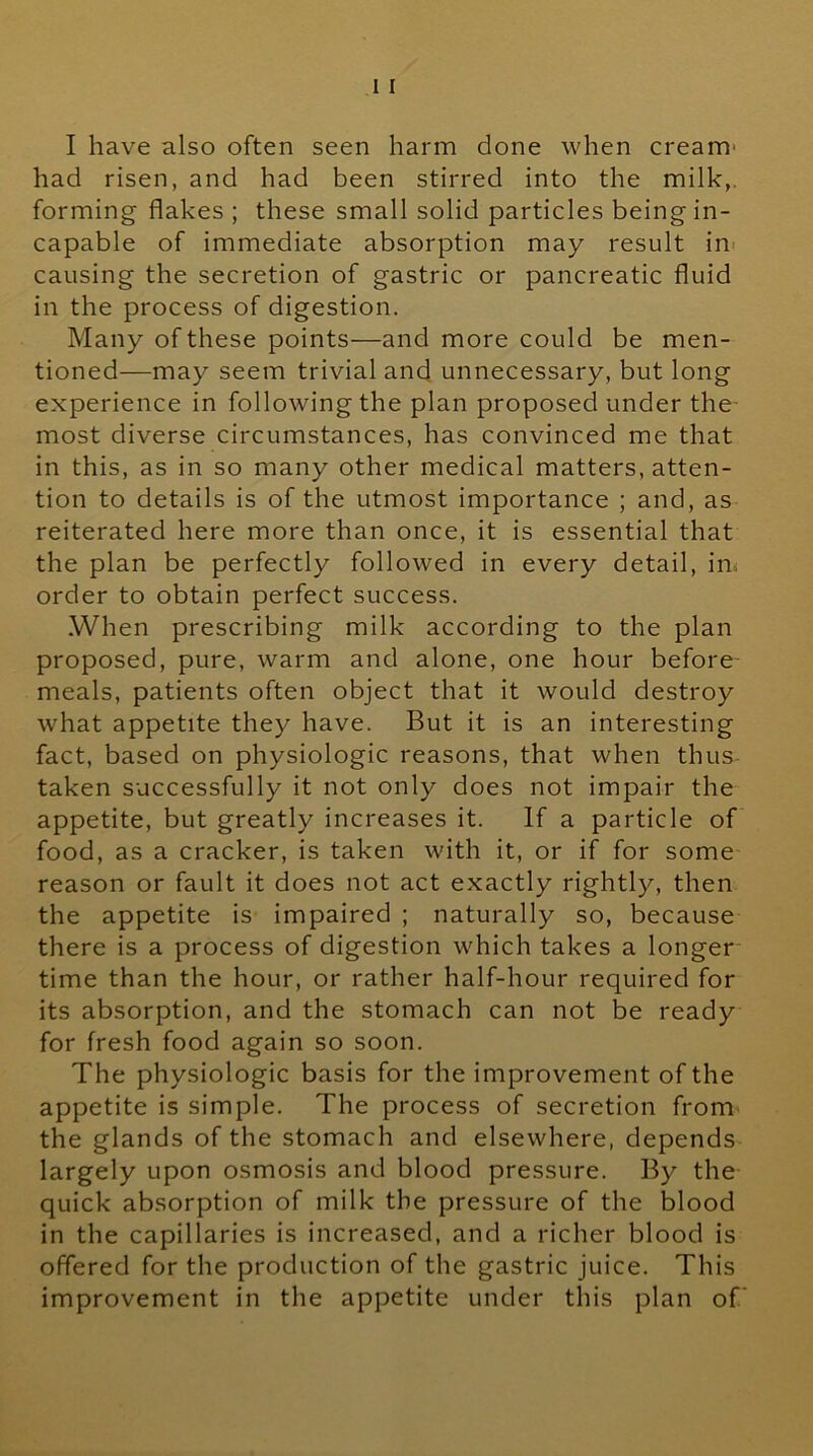I have also often seen harm done when cream- had risen, and had been stirred into the milk,, forming flakes ; these small solid particles being in- capable of immediate absorption may result in- causing the secretion of gastric or pancreatic fluid in the process of digestion. Many of these points—and more could be men- tioned—may seem trivial and unnecessary, but long experience in following the plan proposed under the- most diverse circumstances, has convinced me that in this, as in so many other medical matters, atten- tion to details is of the utmost importance ; and, as reiterated here more than once, it is essential that the plan be perfectly followed in every detail, in, order to obtain perfect success. When prescribing milk according to the plan proposed, pure, warm and alone, one hour before- meals, patients often object that it would destroy what appetite they have. But it is an interesting fact, based on physiologic reasons, that when thus- taken successfully it not only does not impair the appetite, but greatly increases it. If a particle of food, as a cracker, is taken with it, or if for some reason or fault it does not act exactly rightly, then the appetite is impaired ; naturally so, because there is a process of digestion which takes a longer time than the hour, or rather half-hour required for its absorption, and the stomach can not be ready for fresh food again so soon. The physiologic basis for the improvement of the appetite is simple. The process of secretion from the glands of the stomach and elsewhere, depends largely upon osmosis and blood pressure. By the quick absorption of milk the pressure of the blood in the capillaries is increased, and a richer blood is offered for the production of the gastric juice. This improvement in the appetite under this plan of