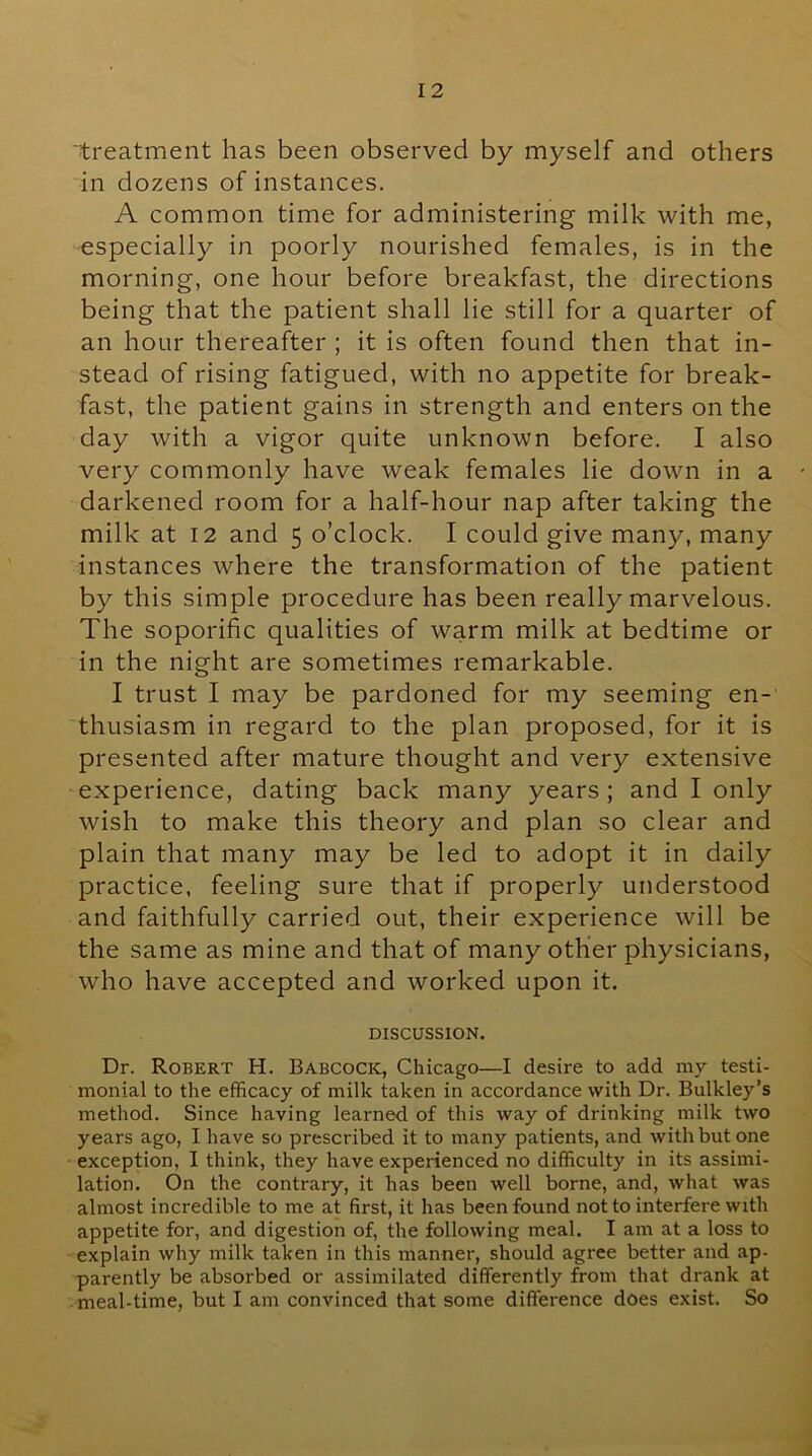 'treatment has been observed by myself and others in dozens of instances. A common time for administering milk with me, especially in poorly nourished females, is in the morning, one hour before breakfast, the directions being that the patient shall lie still for a quarter of an hour thereafter ; it is often found then that in- stead of rising fatigued, with no appetite for break- fast, the patient gains in strength and enters on the day with a vigor quite unknown before. I also very commonly have weak females lie down in a darkened room for a half-hour nap after taking the milk at 12 and 5 o’clock. I could give many, many instances where the transformation of the patient by this simple procedure has been really marvelous. The soporific qualities of warm milk at bedtime or in the night are sometimes remarkable. I trust I may be pardoned for my seeming en- thusiasm in regard to the plan proposed, for it is presented after mature thought and very extensive experience, dating back many years; and I only wish to make this theory and plan so clear and plain that many may be led to adopt it in daily practice, feeling sure that if properly understood and faithfully carried out, their experience will be the same as mine and that of many other physicians, who have accepted and worked upon it. DISCUSSION. Dr. Robert H. Babcock, Chicago—I desire to add my testi- monial to the efficacy of milk taken in accordance with Dr. Bulkley’s method. Since having learned of this way of drinking milk two years ago, I have so prescribed it to many patients, and with but one exception, I think, they have experienced no difficulty in its assimi- lation. On the contrary, it has been well borne, and, what was almost incredible to me at first, it has been found not to interfere with appetite for, and digestion of, the following meal. I am at a loss to explain why milk taken in this manner, should agree better and ap- parently be absorbed or assimilated differently from that drank at meal-time, but I am convinced that some difference does exist. So