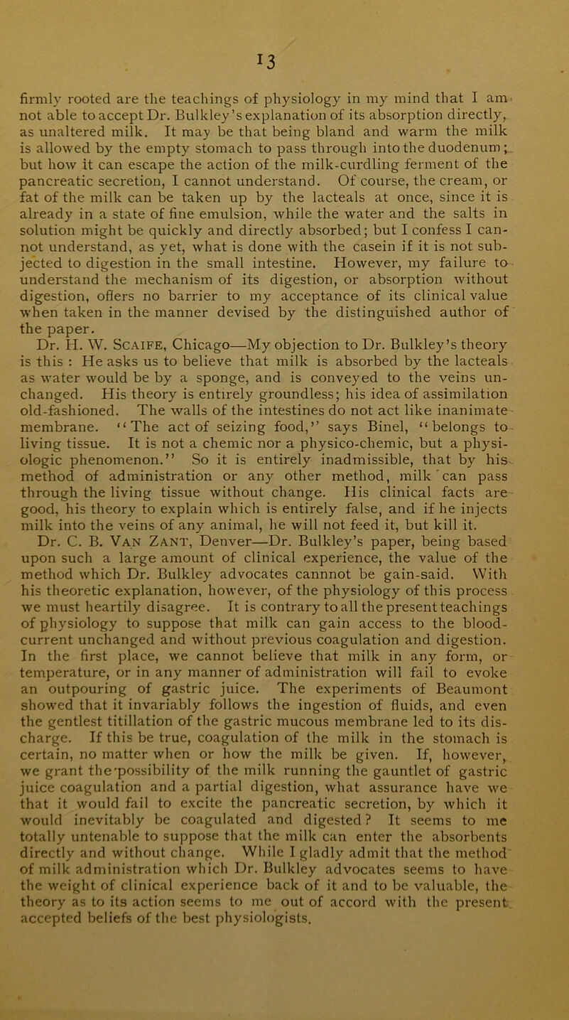 firmly rooted are the teachings of physiology in my mind that I am. not able to accept Dr. Bulkley’s explanation of its absorption directly, as unaltered milk. It may be that being bland and warm the milk is allowed by the empty stomach to pass through into the duodenum but how it can escape the action of the milk-curdling ferment of the pancreatic secretion, I cannot understand. Of coui'se, the cream, or fat of the milk can be taken up by the lacteals at once, since it is already in a state of fine emulsion, while the water and the salts in solution might be quickly and directly absorbed; but I confess I can- not understand, as yet, what is done with the casein if it is not sub- je'cted to digestion in the small intestine. However, my failure to understand the mechanism of its digestion, or absorption without digestion, offers no barrier to my acceptance of its clinical value when taken in the manner devised by the distinguished author of the paper. Dr. H. W. ScAiFE, Chicago—My objection to Dr. Bulkley’s theory is this : He asks us to believe that milk is absorbed by the lacteals as water would be by a sponge, and is conveyed to the veins un- changed. His theory is entirely groundless; his idea of assimilation old-fashioned. The walls of the intestines do not act like inanimate membrane. “The act of seizing food,” says Binel, “belongs to living tissue. It is not a chemic nor a physico-chemic, but a physi- ologic phenomenon.” So it is entirely inadmissible, that by his method of administration or any other method, milk can pass through the living tissue without change. His clinical facts are good, his theory to explain which is entirely false, and if he injects milk into the veins of any animal, he will not feed it, but kill it. Dr. C. B. Van Zant, Denver—Dr. Bulkley’s paper, being based upon such a large amount of clinical experience, the value of the method which Dr. Bulkley advocates cannnot be gain-said. With his theoretic explanation, however, of the physiology of this process we must heartily disagree. It is contrary to all the present teachings of physiology to suppose that milk can gain access to the blood- current unchanged and without previous coagulation and digestion. In the first place, we cannot believe that milk in any form, or temperature, or in any manner of administration will fail to evoke an outpouring of gastric juice. The experiments of Beaumont showed that it invariably follows the ingestion of ffuids, and even the gentlest titillation of the gastric mucous membrane led to its dis- charge. If this be true, coagulation of the milk in the stomach is certain, no matter when or how the milk be given. If, however, we grant the'possibility of the milk running the gauntlet of gastric juice coagulation and a partial digestion, wliat assurance have we that it would fail to excite the pancreatic secretion, by which it would inevitably be coagulated and digested ? It seems to me totally untenable to suppose that the milk can enter the absorbents directly and without change. While I gladly admit that the method of milk administration which Dr. Bulkley advocates seems to have the weight of clinical experience back of it and to be valuable, the theory as to its action seems to me out of accord with the present accepted beliefs of the best physiologists.