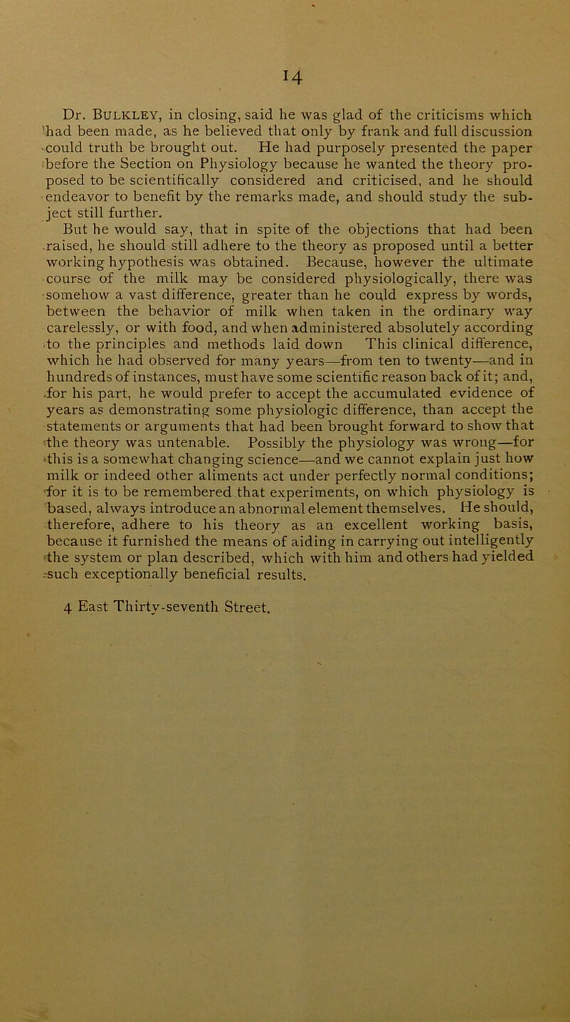Dr. Bulkley, in closing, said he was glad of the criticisms which ’had been made, as he believed that only by frank and full discussion • could truth be brought out. He had purposely presented the paper (before the Section on Physiology because he wanted the theory pro- posed to be scientifically consWered and criticised, and he should endeavor to benefit by the remarks made, and should study the sub- ject still further. But he would say, that in spite of the objections that had been raised, he should still adhere to the theory as proposed until a better working hypothesis was obtained. Because, however the ultimate course of the milk may be considered physiologically, there was somehow a vast difference, greater than he could express by words, between the behavior of milk when taken in the ordinary way carelessly, or with food, and when administered absolutely according •to the principles and methods laid down This clinical difference, which he had observed for many years—from ten to twenty—and in hundreds of instances, must have some scientific reason back of it; and, •for his part, he would prefer to accept the accumulated evidence of years as demonstrating some physiologic difference, than accept the statements or arguments that had been brought forward to show that <the theory was untenable. Possibly the physiology was wrong—for •this is a somewhat changing science—and we cannot explain just how milk or indeed other aliments act under perfectly normal conditions; ■for it is to be remembered that experiments, on which physiology is based, always introduce an abnormal element themselves. He should, therefore, adhere to his theory as an excellent working basis, because it furnished the means of aiding in carrying out intelligently ■the system or plan described, which with him and others had yielded :such exceptionally beneficial results. 4 East Thirty-seventh Street. «
