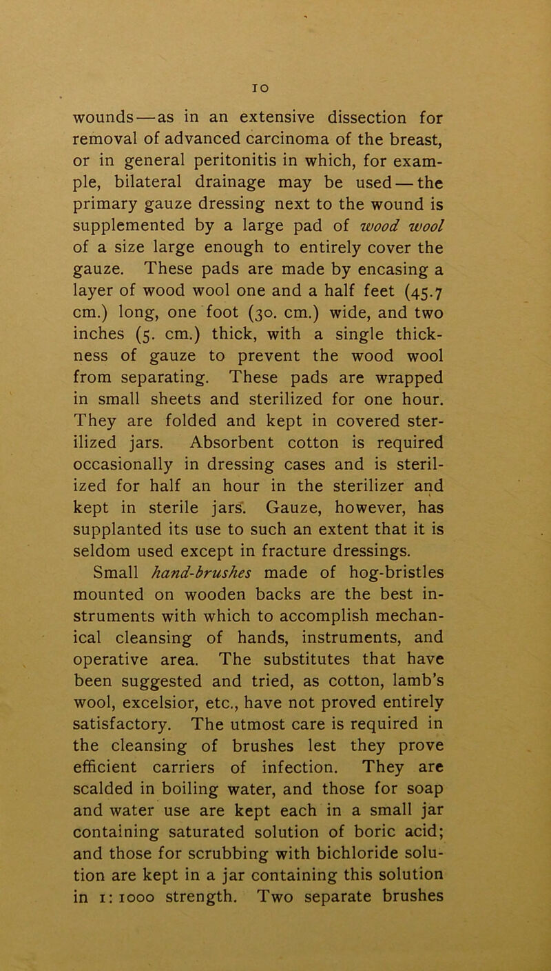 TO wounds—as in an extensive dissection for removal of advanced carcinoma of the breast, or in general peritonitis in which, for exam- ple, bilateral drainage may be used — the primary gauze dressing next to the wound is supplemented by a large pad of wood wool of a size large enough to entirely cover the gauze. These pads are made by encasing a layer of wood wool one and a half feet (45.7 cm.) long, one foot (30. cm.) wide, and two inches (5. cm.) thick, with a single thick- ness of gauze to prevent the wood wool from separating. These pads are wrapped in small sheets and sterilized for one hour. They are folded and kept in covered ster- ilized jars. Absorbent cotton is required occasionally in dressing cases and is steril- ized for half an hour in the sterilizer and kept in sterile jars. Gauze, however, has supplanted its use to such an extent that it is seldom used except in fracture dressings. Small hand-brushes made of hog-bristles mounted on wooden backs are the best in- struments with which to accomplish mechan- ical cleansing of hands, instruments, and operative area. The substitutes that have been suggested and tried, as cotton, lamb’s wool, excelsior, etc., have not proved entirely satisfactory. The utmost care is required in the cleansing of brushes lest they prove efficient carriers of infection. They are scalded in boiling water, and those for soap and water use are kept each in a small jar containing saturated solution of boric acid; and those for scrubbing with bichloride solu- tion are kept in a jar containing this solution in 1:1000 strength. Two separate brushes