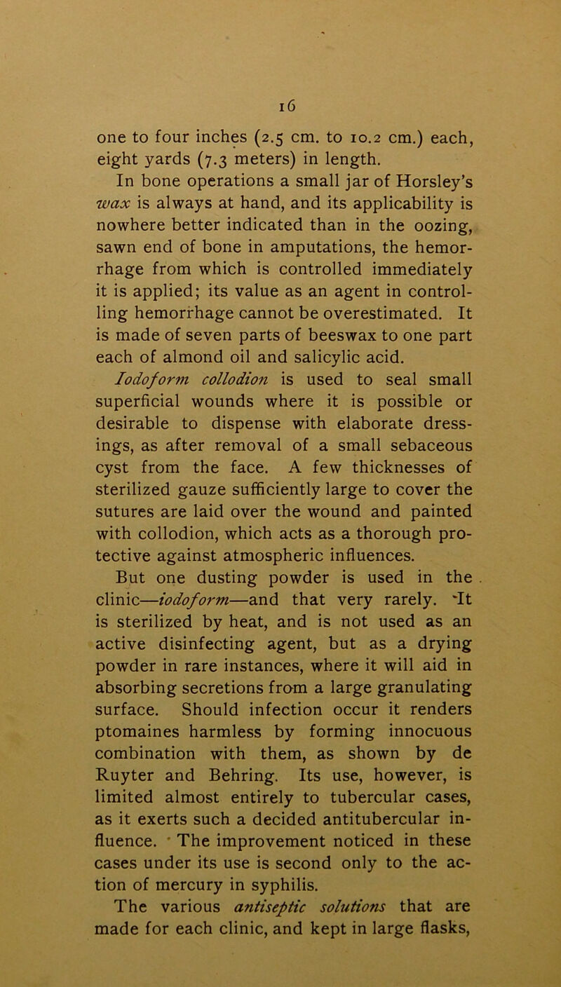 one to four inches (2.5 cm. to 10.2 cm.) each, eight yards (7.3 meters) in length. In bone operations a small jar of Horsley’s wax is always at hand, and its applicability is nowhere better indicated than in the oozing, sawn end of bone in amputations, the hemor- rhage from which is controlled immediately it is applied; its value as an agent in control- ling hemorrhage cannot be overestimated. It is made of seven parts of beeswax to one part each of almond oil and salicylic acid. Iodoform collodion is used to seal small superficial wounds where it is possible or desirable to dispense with elaborate dress- ings, as after removal of a small sebaceous cyst from the face. A few thicknesses of sterilized gauze sufficiently large to cover the sutures are laid over the wound and painted with collodion, which acts as a thorough pro- tective against atmospheric influences. But one dusting powder is used in the . clinic—iodofo7-m—and that very rarely. 'It is sterilized by heat, and is not used as an active disinfecting agent, but as a drying powder in rare instances, where it will aid in absorbing secretions from a large granulating surface. Should infection occur it renders ptomaines harmless by forming innocuous combination with them, as shown by de Ruyter and Behring. Its use, however, is limited almost entirely to tubercular cases, as it exerts such a decided antitubercular in- fluence. ' The improvement noticed in these cases under its use is second only to the ac- tion of mercury in syphilis. The various antiseptic solutions that are made for each clinic, and kept in large flasks,