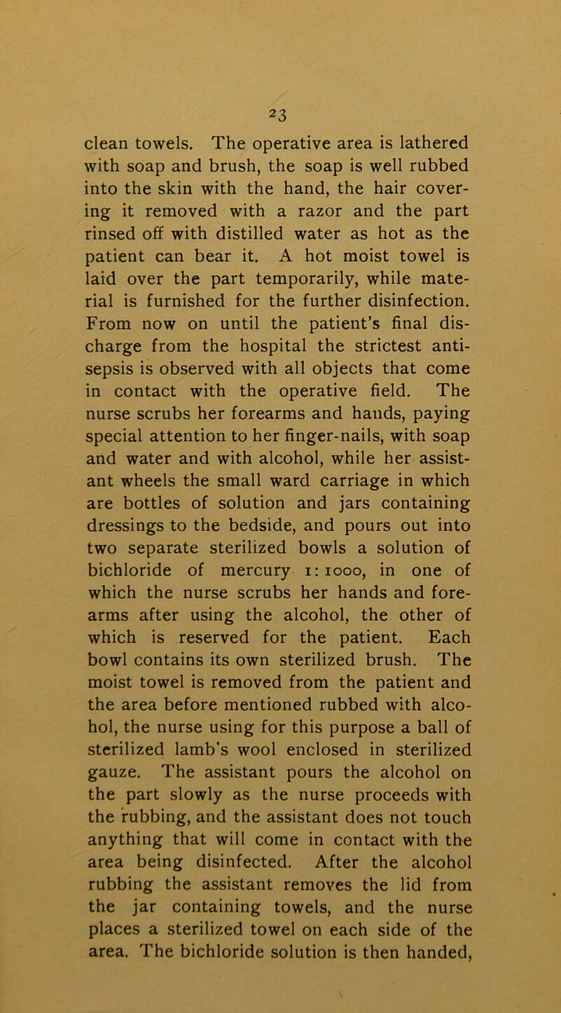 clean towels. The operative area is lathered with soap and brush, the soap is well rubbed into the skin with the hand, the hair cover- ing it removed with a razor and the part rinsed off with distilled water as hot as the patient can bear it. A hot moist towel is laid over the part temporarily, while mate- rial is furnished for the further disinfection. From now on until the patient’s final dis- charge from the hospital the strictest anti- sepsis is observed with all objects that come in contact with the operative field. The nurse scrubs her forearms and hands, paying special attention to her finger-nails, with soap and water and with alcohol, while her assist- ant wheels the small ward carriage in which are bottles of solution and jars containing dressings to the bedside, and pours out into two separate sterilized bowls a solution of bichloride of mercury i: 1000, in one of which the nurse scrubs her hands and fore- arms after using the alcohol, the other of which is reserved for the patient. Each bowl contains its own sterilized brush. The moist towel is removed from the patient and the area before mentioned rubbed with alco- hol, the nurse using for this purpose a ball of sterilized lamb’s wool enclosed in sterilized gauze. The assistant pours the alcohol on the part slowly as the nurse proceeds with the rubbing, and the assistant does not touch anything that will come in contact with the area being disinfected. After the alcohol rubbing the assistant removes the lid from the jar containing towels, and the nurse places a sterilized towel on each side of the area. The bichloride solution is then handed,