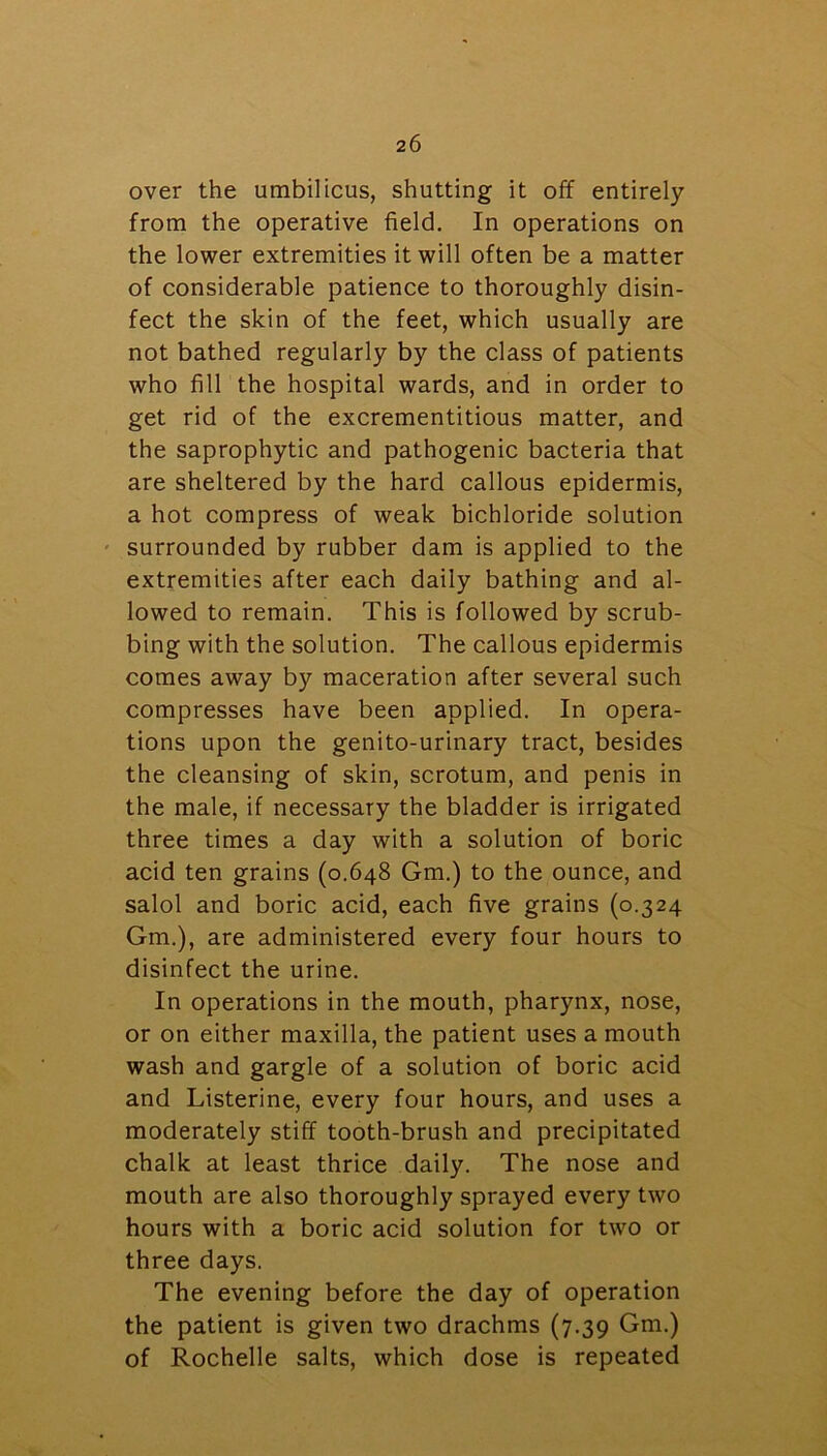 over the umbilicus, shutting it off entirely from the operative field. In operations on the lower extremities it will often be a matter of considerable patience to thoroughly disin- fect the skin of the feet, which usually are not bathed regularly by the class of patients who fill the hospital wards, and in order to get rid of the excrementitious matter, and the saprophytic and pathogenic bacteria that are sheltered by the hard callous epidermis, a hot compress of weak bichloride solution surrounded by rubber dam is applied to the extremities after each daily bathing and al- lowed to remain. This is followed by scrub- bing with the solution. The callous epidermis comes away by maceration after several such compresses have been applied. In opera- tions upon the genito-urinary tract, besides the cleansing of skin, scrotum, and penis in the male, if necessary the bladder is irrigated three times a day with a solution of boric acid ten grains (0.648 Gm.) to the ounce, and salol and boric acid, each five grains (0.324 Gm.), are administered every four hours to disinfect the urine. In operations in the mouth, pharynx, nose, or on either maxilla, the patient uses a mouth wash and gargle of a solution of boric acid and Listerine, every four hours, and uses a moderately stiff tooth-brush and precipitated chalk at least thrice daily. The nose and mouth are also thoroughly sprayed every two hours with a boric acid solution for two or three days. The evening before the day of operation the patient is given two drachms (7.39 Gm.) of Rochelle salts, which dose is repeated