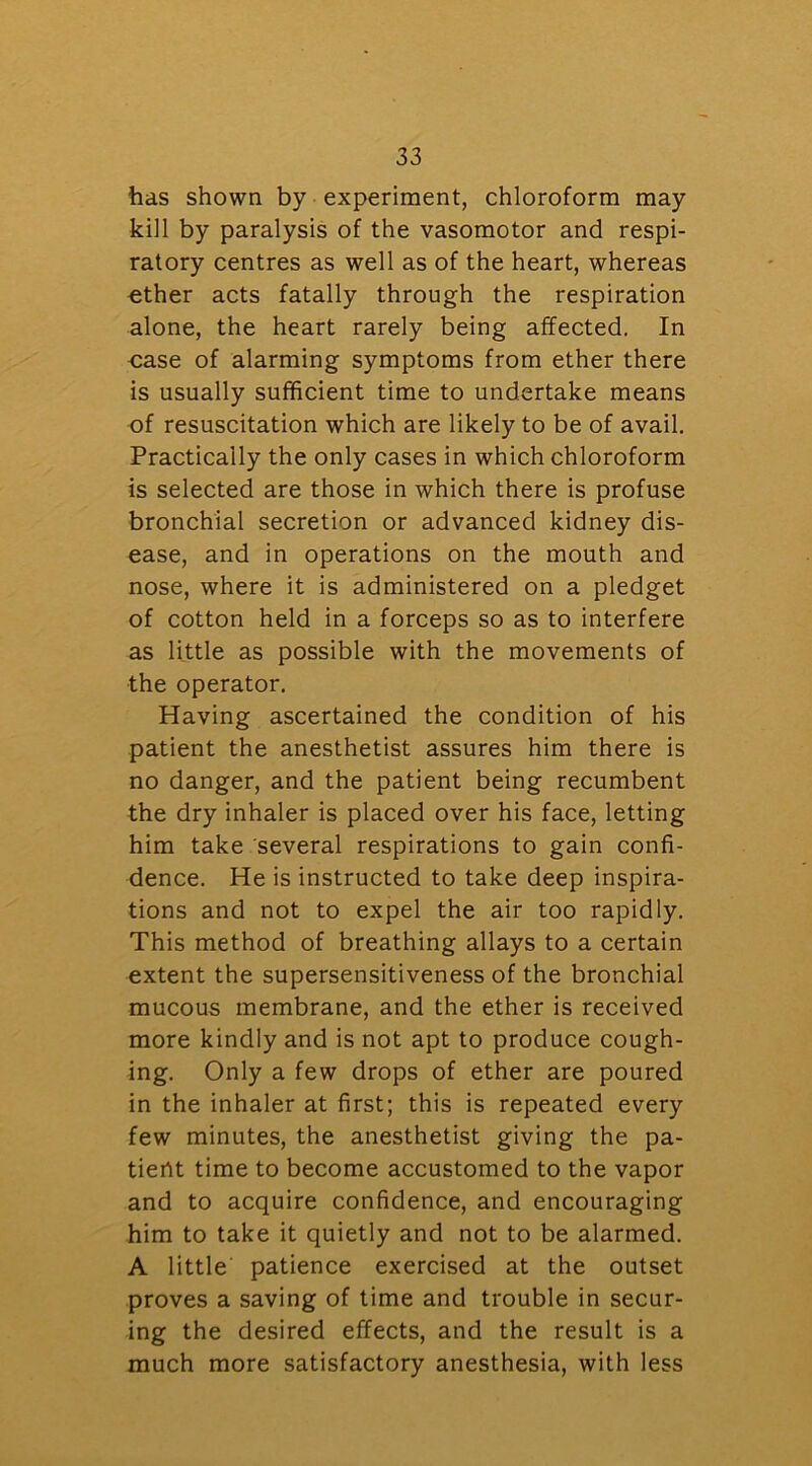 has shown by experiment, chloroform may kill by paralysis of the vasomotor and respi- ratory centres as well as of the heart, whereas ether acts fatally through the respiration alone, the heart rarely being affected. In case of alarming symptoms from ether there is usually sufficient time to undertake means of resuscitation which are likely to be of avail. Practically the only cases in which chloroform is selected are those in which there is profuse bronchial secretion or advanced kidney dis- ease, and in operations on the mouth and nose, where it is administered on a pledget of cotton held in a forceps so as to interfere as little as possible with the movements of the operator. Having ascertained the condition of his patient the anesthetist assures him there is no danger, and the patient being recumbent the dry inhaler is placed over his face, letting him take several respirations to gain confi- dence. He is instructed to take deep inspira- tions and not to expel the air too rapidly. This method of breathing allays to a certain extent the supersensitiveness of the bronchial mucous membrane, and the ether is received more kindly and is not apt to produce cough- ing. Only a few drops of ether are poured in the inhaler at first; this is repeated every few minutes, the anesthetist giving the pa- tient time to become accustomed to the vapor and to acquire confidence, and encouraging him to take it quietly and not to be alarmed. A little patience exercised at the outset proves a saving of time and trouble in secur- ing the desired effects, and the result is a much more satisfactory anesthesia, with less