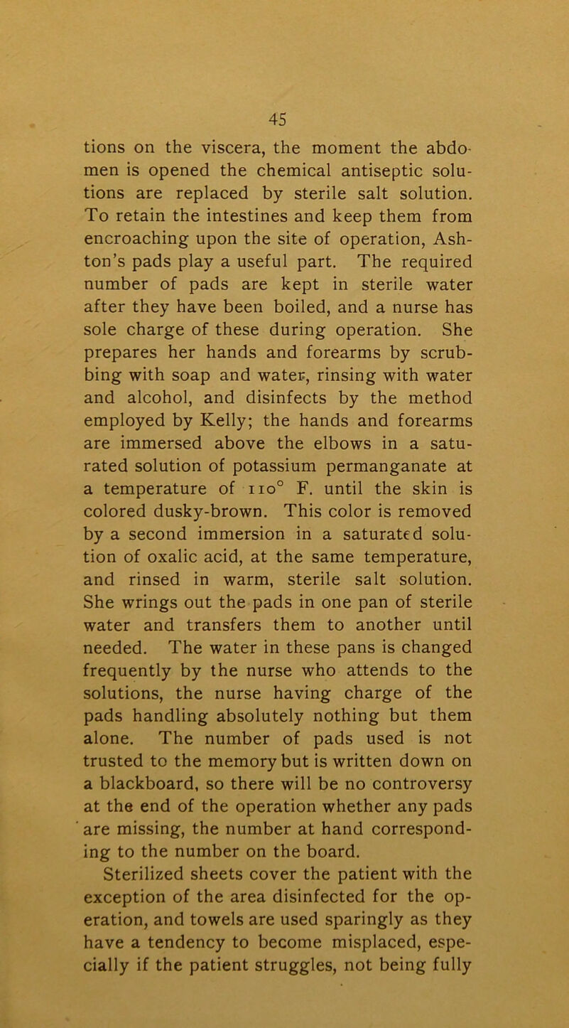 tions on the viscera, the moment the abdo- men is opened the chemical antiseptic solu- tions are replaced by sterile salt solution. To retain the intestines and keep them from encroaching upon the site of operation, Ash- ton’s pads play a useful part. The required number of pads are kept in sterile water after they have been boiled, and a nurse has sole charge of these during operation. She prepares her hands and forearms by scrub- bing with soap and water, rinsing with water and alcohol, and disinfects by the method employed by Kelly; the hands and forearms are immersed above the elbows in a satu- rated solution of potassium permanganate at a temperature of iio° F. until the skin is colored dusky-brown. This color is removed by a second immersion in a saturated solu- tion of oxalic acid, at the same temperature, and rinsed in warm, sterile salt solution. She wrings out the pads in one pan of sterile water and transfers them to another until needed. The water in these pans is changed frequently by the nurse who attends to the solutions, the nurse having charge of the pads handling absolutely nothing but them alone. The number of pads used is not trusted to the memory but is written down on a blackboard, so there will be no controversy at the end of the operation whether any pads are missing, the number at hand correspond- ing to the number on the board. Sterilized sheets cover the patient with the exception of the area disinfected for the op- eration, and towels are used sparingly as they have a tendency to become misplaced, espe- cially if the patient struggles, not being fully