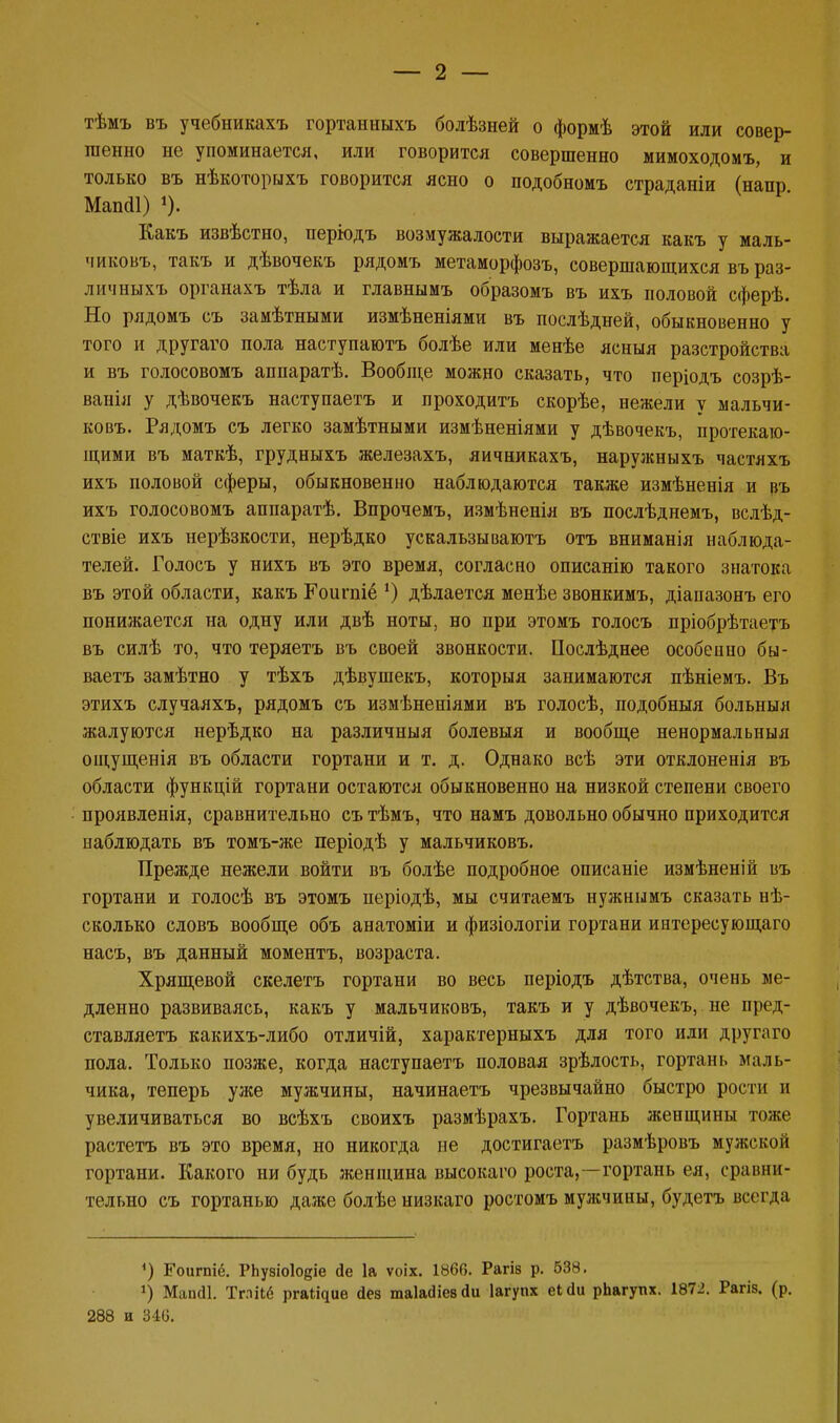 тѣмъ въ учебникахъ гортанныхъ болѣзней о формѣ этой или совер- шенно не упоминается, или говорится совершенно мимоходомъ, и только въ нѣкоторыхъ говорится ясно о подобномъ страданіи (напр Мапйі) *). Какъ извѣстно, періодъ возмужалости выражается какъ у маль- чиковъ, такъ и дѣвочекъ рядомъ метаморфозъ, совершающихся въ раз- личныхъ органахъ тѣла и главнымъ образомъ въ ихъ половой сферѣ. Но рядомъ съ замѣтными измѣненіями въ послѣдней, обыкновенно у того и другаго пола наступаютъ болѣе или менѣе ясныя разстройства и въ голосовомъ аппаратѣ. Вообще можно сказать, что періодъ созрѣ- вапія у дѣвочекъ наступаетъ и проходить скорѣе, нежели у мальчи- ковъ. Рядомъ съ легко замѣтными измѣненіями у дѣвочекъ, протекаю- щими въ маткѣ, грудныхъ железахъ, яичникахъ, наружныхъ частяхъ ихъ половой сферы, обыкновенно наблюдаются также измѣненія и въ ихъ голосовомъ аппаратѣ. Впрочемъ, измѣненія въ послѣднемъ, вслѣд- ствіе ихъ нерѣзкости, нерѣдко ускальзываютъ отъ вниманія наблюда- телей. Голосъ у нихъ въ это время, согласно описанію такого знатока въ этой области, какъ Гоигпіё ') дѣлается менѣе звонкимъ, діапазонъ его понижается на одну или двѣ ноты, но при этомъ голосъ пріобрѣтаетъ въ силѣ то, что теряетъ въ своей звонкости. Послѣднее особенно бы- ваетъ замѣтно у тѣхъ дѣвушекъ, которыя занимаются пѣніемъ. Въ этихъ случаяхъ, рядомъ съ измѣненіями въ голосѣ, подобныя больныя жалуются нерѣдко на различный болевыя и вообще ненормальныя ощущенія въ области гортани и т. д. Однако всѣ эти отклоненія въ области функцій гортани остаются обыкновенно на низкой степени своего проявленія, сравнительно сътѣмъ, что намъ довольно обычно приходится наблюдать въ томъ-же періодѣ у мальчиковъ. Прежде нежели войти въ болѣе подробное описаніе измѣненій въ гортани и голосѣ въ этомъ періодѣ, мы считаемъ нужнымъ сказать нѣ- сколько словъ вообще объ анатоміи и физіологіи гортани интересующаго насъ, въ данный моментъ, возраста. Хрящевой скелетъ гортани во весь періодъ дѣтства, очень ме- дленно развиваясь, какъ у мальчиковъ, такъ и у дѣвочекъ, не пред- ставляетъ какихъ-либо отличій, характерныхъ для того или другого пола. Только позже, когда наступаетъ половая зрѣлость, гортань маль- чика, теперь уже мужчины, начинаетъ чрезвычайно быстро рости и увеличиваться во всѣхъ своихъ размѣрахъ. Гортань женщины тоже растетъ въ это время, но никогда не достигаетъ размѣровъ мужской гортани. Какого ни будь женщина высокаго роста,-—гортань ея, сравни- тельно съ гортанью даже болѣе низкаго ростомъ мулсчины, будетъ всегда <) Еоигпіё. РЬузіоІоеіе Де 1а ѵоіх. 1866. Рагіз р. 638. х) Мапсіі. Тглііб ргаі^ие йез таЫіевйи Іагупх еісіи рЬагупх. 1872. Рагіз. (р. 288 и 346.