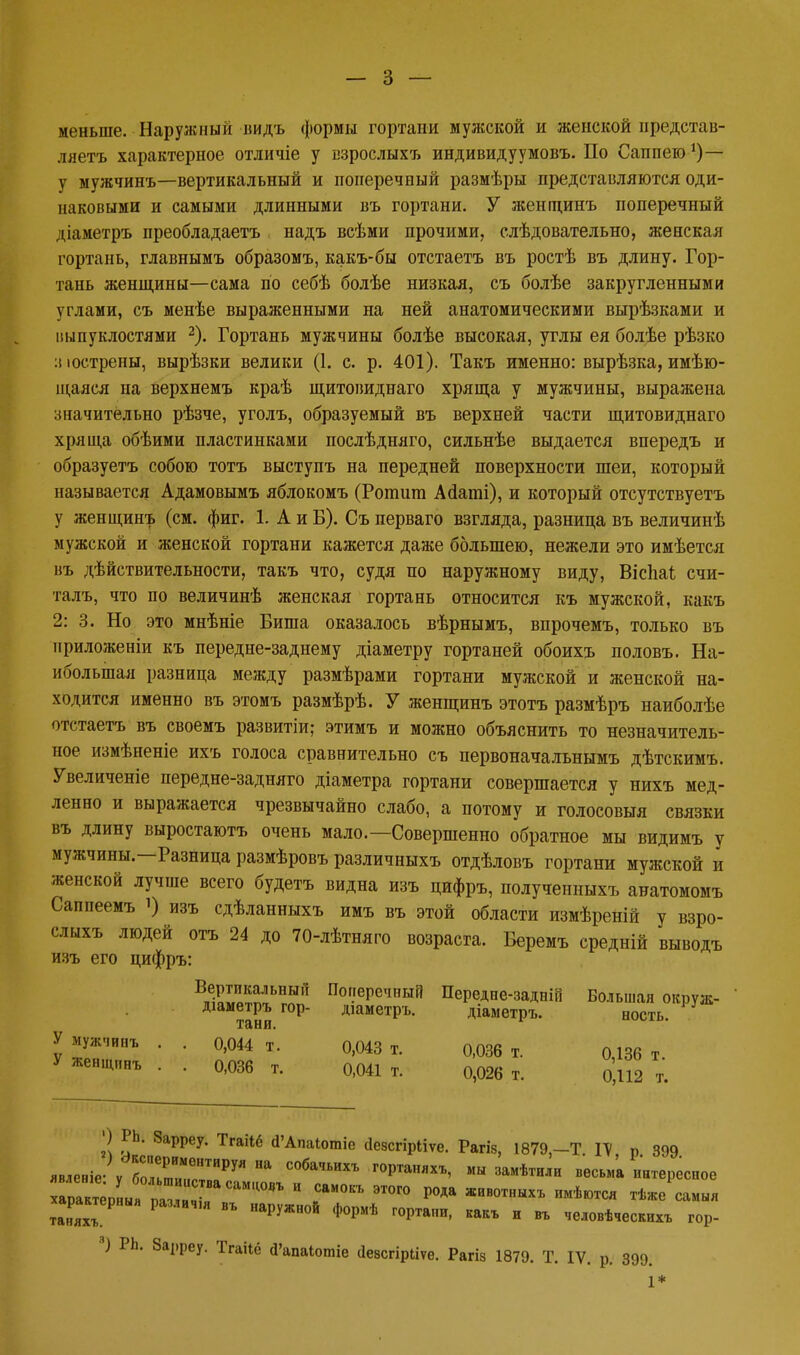меньше. Наружный видъ формы гортани мужской и женской представ- ляетъ характерное отличіе у взрослыхъ индивидуумовъ. По Саппею*)— у мужчинъ—вертикальный и поперечный размѣры представляются оди- наковыми и самыми длинными въ гортани. У женщинъ поперечный діаметръ преобладаетъ надъ всѣми прочими, слѣдовательно, женская гортань, главнымъ образомъ, какъ-бы отстаетъ въ ростѣ въ длину. Гор- тань женщины—сама по себѣ болѣе низкая, съ болѣе закругленными углами, съ менѣе выраженными на ней анатомическими вырѣзками и шпуклостями 2). Гортань мужчины болѣе высокая, углы ея болѣе рѣзко :і юстрены, вырѣзки велики (1. с. р. 401). Такъ именно: вырѣзка, имѣю- щаяся на верхнемъ краѣ щитовиднаго хряща у мужчины, выражена значительно рѣзче, уголъ, образуемый въ верхней части щитовиднаго хряща обѣими пластинками послѣдняго, сильнѣе выдается впередъ и образуетъ собою тотъ выступъ на передней поверхности шеи, который называется Адамовымъ яблокомъ (Ротига Айаті), и который отсутствуетъ у женщинъ (см. фиг. 1. А и Б). Съ перваго взгляда, разница въ величинѣ мужской и женской гортани кажется даже большею, нежели это имѣется въ дѣйствительности, такъ что, судя по наружному виду, ВісЬаі счи- талъ, что по величинѣ женская гортань относится къ мужской, какъ 2: 3. Но это мнѣніе Биша оказалось вѣрнымъ, впрочемъ, только въ приложеніи къ передне-заднему діаметру гортаней обоихъ половъ. На- ибольшая разница между размѣрами гортани мужской и женской на- ходится именно въ этомъ размѣрѣ. У женщинъ этотъ размѣръ наиболѣе отстаетъ въ своемъ развитіи; этимъ и можно объяснить то незначитель- ное измѣненіе ихъ голоса сравнительно съ первоначальнымъ дѣтскимъ. Увеличеніе передне-задняго діаметра гортани совершается у нихъ мед- ленно и выражается чрезвычайно слабо, а потому и голосовыя связки въ длину выростаютъ очень мало.—Совершенно обратное мы видимъ у мужчины.—Разница размѣровъ различныхъ отдѣловъ гортани мужской и женской лучше всего будетъ видна изъ цифръ, полученныхъ анатомомъ Саппеемъ і) изъ сдѣланныхъ имъ въ этой области измѣреній у взро- слыхъ людей отъ 24 до 70-лѣтняго возраста. Беремъ средній выводъ изъ его цифръ: БиЕ^пЛЬНБПІ По?еРс,ІПЫЙ Передие-задній Большая окруж- діаметръ гор- діаметръ. діаметръ. ность. ТЯНИ. У мужчипъ . . 0,044 т. 0,043 т. 0)036 т. 0,136 т. ЖеНЩ,,нъ • • О'ОЗб т. 0,041 т. 0,026 т. 0,112 т. О РЬ. Зарреу. ТгаМё «ГАпаіошіе сіезсгірііѵе. Рагіз, 1879,-Т ГѴ р 899 явленіеЛ бол1РГеНТИРУЯ С°ба'ІЬИХЪ г0Ртаняхъ' «» замѣтили весьма интересное характерная разлач.я ВЪ наружной формѣ гортани, какъ и въ человѣческихъ гор- 8) РЬ. Зарреу. Тгаііё «Гапаіотіе (ІеасгірЬіѵе. Рагіз 1879. Т. IV. р. 399. 1*