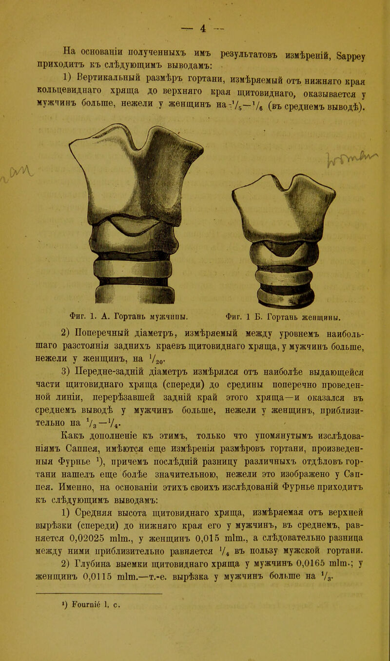 На основаніи полученныхъ имъ результатовъ измѣреній, Зарреу приходить къ слѣдующимъ выводамъ: 1) Вертикальный размѣръ гортани, измѣряемый отъ нижняго края кольцевидна™ хряща до верхняго края щитовиднаго, оказывается у мужчинъ больше, нежели у женщинъ на-:У5-Ув (въ среднемъ выводѣ). 2) Поперечный діаметръ, измѣряемый между уровнемъ наиболь- шаго разстоянія заднихъ краевъ щитовиднаго хряща, у мужчинъ больше, нежели у женщинъ, на У20. 3) Передне-задній діаметръ измѣрялся отъ наиболѣе выдающейся части щитовиднаго хряща (спереди) до средины поперечно проведен- ной линіи, перерѣзавшей задній край этого хряща—и оказался въ среднемъ выводѣ у мужчинъ больше, нежели у женщинъ, приблизи- тельно на Ѵз—У4- Какъ дополненіе къ этимъ, только что упомянутымъ изслѣдова- ніямъ Саппея, имѣются еще измѣренія размѣровъ гортани, произведен- ный Фурнье *), причемъ послѣдній разницу различныхъ отдѣловъ гор- тани нашелъ еще болѣе значительною, нежели это изображено у Сап- пея. Именно, на основаніи этихъ своихъ изслѣдованій Фурнье приходитъ къ слѣдующимъ выводамъ: 1) Средняя высота щитовиднаго хряща, измѣряемая отъ верхней вырѣзки (спереди) до нижняго края его у мужчинъ, въ среднемъ, рав- няется 0,02025 тіт., у женщинъ 0,015 тіт., а слѣдовательно разница между ними приблизительно равняется Ѵ4 въ пользу мужской гортани. 2) Глубина выемки щитовиднаго хряща у мужчинъ 0,0165 тіиь; у женщинъ 0,0115 тіт.—т.-е. вырѣзка у мужчинъ больше на У3. ') Роигпіё 1. с. Фиг. 1. А. Гортань мужчнпы. Фиг. 1 Б. Гортань жевщины.