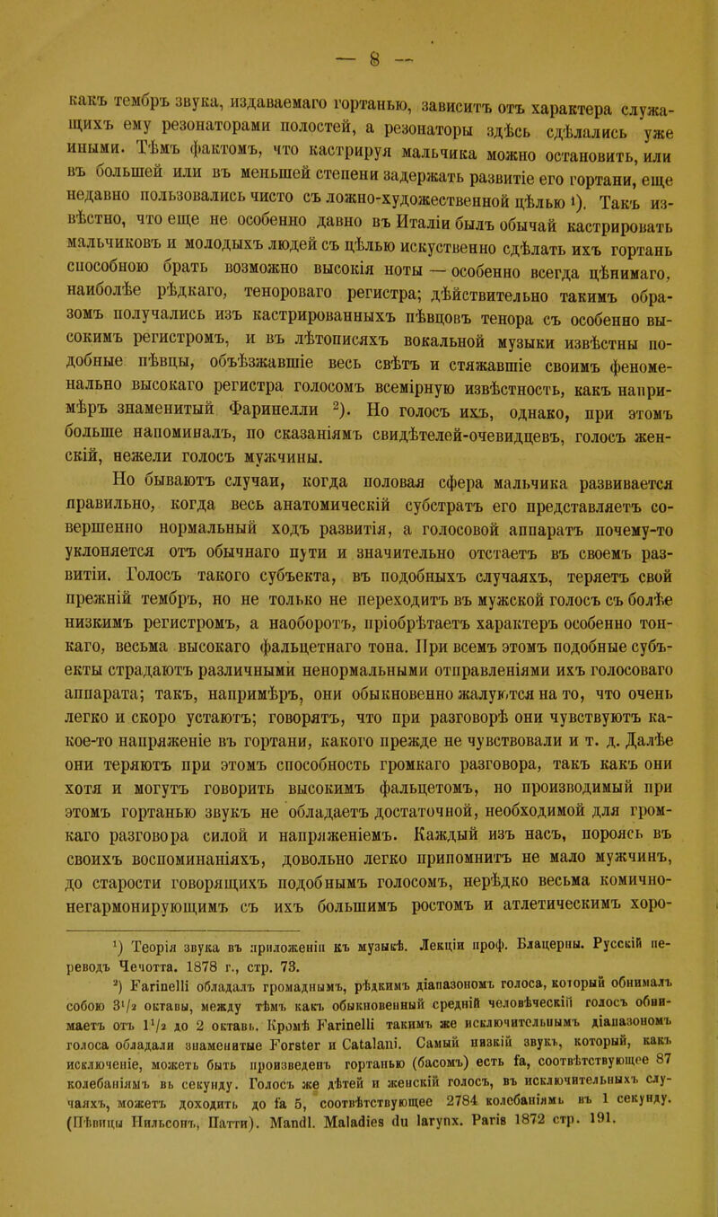 какъ тембръ звука, издаваемаго гортанью, зависитъ отъ характера служа- щихъ ему резонаторами полостей, а резонаторы здѣсь сдѣлались уже иными. Тѣмъ фактомъ, что кастрируя мальчика можно остановить, или въ большей или въ меньшей степени задержать развитіе его гортани, еще недавно пользовались чисто съ ложно-художественной цѣлью I). Такъ из- вѣстно, что еще не особенно давно въ Италіи былъ обычай кастрировать мальчиковъ и молодыхъ людей съ цѣлью искуственно сдѣлать ихъ гортань снособною брать возможно высокія ноты — особенно всегда цѣнимаго, наиболѣе рѣдкаго, тенороваго регистра; дѣйствительно такимъ обра- зомъ получались изъ кастрированныхъ пѣвцовъ тенора съ особенно вы- сокимъ регистромъ, и въ лѣтописяхъ вокальной музыки извѣстны по- добные пѣвцы, объѣзжавшіе весь свѣтъ и стяжавшіе своимъ феноме- нально высокаго регистра голосомъ всемірную извѣстность, какъ напри- мѣръ знаменитый Фаринелли 2). Но голосъ ихъ, однако, при этомъ больше напоминалъ, по сказаніямъ свидѣтелей-очевидпевъ, голосъ жен- скій, нежели голосъ мужчины. Но бываютъ случаи, когда половая сфера мальчика развивается правильно, когда весь анатомическій субстратъ его представляетъ со- вершенно нормальный ходъ развитія, а голосовой аппаратъ почему-то уклоняется отъ обычнаго пути и значительно отстаетъ въ своемъ раз- витіи. Голосъ такого субъекта, въ подобныхъ случаяхъ, теряетъ свой прежній тембръ, но не только не переходить въ мужской голосъ съ болѣе низкимъ регистромъ, а наоборотъ, пріобрѣтаетъ характеръ особенно тон- каго, весьма высокаго фальцетнаго тона. При всемъ этомъ подобные субъ- екты страдаютъ различными ненормальными отправленіями ихъ голосоваго аппарата; такъ, напримѣръ, они обыкновенно жалуются на то, что очень легко и скоро устаютъ; говорятъ, что при разговорѣ они чувствуютъ ка- кое-то напряжете въ гортани, какого прежде не чувствовали и т. д. Далѣе они теряютъ при этомъ способность громкаго разговора, такъ какъ они хотя и могутъ говорить высокимъ фальцетомъ, но производимый при этомъ гортанью звукъ не обладаетъ достаточной, необходимой для гром- каго разговора силой и напряженіемъ. Каждый изъ насъ, пороясь въ своихъ воспоминаніяхъ, довольно легко припомнить не мало мужчинъ, до старости говорящихъ подобнымъ голосомъ, нерѣдко весьма комично- негармонирующимъ съ ихъ болыпимъ ростомъ и атлетическимъ хоро- Теорія звука въ лриложенін къ музыкѣ. Лекціи проф. Бдацерны. РусскіП пе- реводъ Чечотта. 1878 г., стр. 73. *) ГагіпеШ обладалъ громаднымъ, рѣдкимъ діапазономъ голоса, который обнималъ собою З1/» октавы, между тѣмъ какъ обыкновеиный средній человѣческіП голосъ обни- маетъ отъ I1/» до 2 октавь. Кромѣ Гагіпеііі такимъ же исключителыіымъ діаііазономъ голоса обладали знаменитые Гогвіег и Саіаіапі. Самый низкій звукъ, который, какъ исключеиіе, можеть быть произведет, гортанью (басомъ) есть іа, соотвѣтствующее 87 колебаішшъ вь секунду. Голосъ же дѣтей и женскій голосъ, въ исключительных!, слу- чаяхъ, можетъ доходить до іа 5, соотвѣтствующее 2784 колсбашлмь въ 1 секунду. (Пѣвици Нильсопъ, Патти). МапсІІ. МаЫіез (1и Іагупх. Рагів 1872 стр. 191.