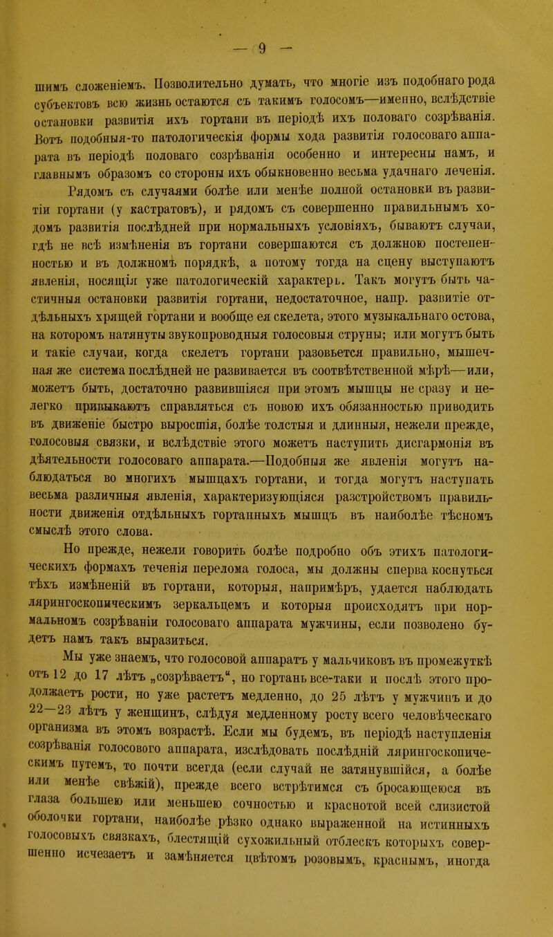 шимъ сложеніемъ. Позволительно думать, что многіе изъ подобнаго рода субъектовъ всю жизнь остаются съ такимъ голосомъ—именно, вслѣдствіе остановки развитія ихъ гортани въ періодѣ ихъ половаго созрѣванія. Вотъ подобныя-то патологическія формы хода развитія голосоваго аппа- рата въ періодѣ половаго созрѣванія особенно и интересны намъ, и главнымъ образомъ со стороны ихъ обыкновенно весьма удачнаго леченія. Рядомъ съ случаями болѣе или менѣе полной остановки въ разви- тіи гортани (у кастратовъ), и рядомъ съ совершенно нравильнымъ хо- домъ развитія послѣдней при нормальныхъ условіяхъ, бываютъ случаи, гдѣ не всѣ измѣненія въ гортани совершаются съ должною постепен- ностью и въ должномъ порядкѣ, а потому тогда на сцену выступаютъ явленія, носящія уже патологическій характерь. Такъ могутъ быть ча- стичныя остановки развитія гортани, недостаточное, напр. развитіе от- дѣльныхъ хрящей гортани и вообще ея скелета, этого музыкальнаго остова, на которомъ натянуты звукопроводныя голосовыя струны; или могутъ быть и такіе случаи, когда скелетъ гортани разовьется правильно, мышеч- ная же система послѣдней не развивается въ соотвѣтственной мѣрѣ—или, можетъ быть, достаточно развившіяся при этомъ мышцы не сразу и не- легко привыкаютъ справляться съ новою ихъ обязанностью приводить въ движепіе быстро выросшія, болѣе толстыя и длинныя, нежели прежде, голосовыя связки, и вслѣдствіе этого можетъ наступить дисгармонія въ дѣятельности голосоваго аппарата.—Подобный же явленія могутъ на- блюдаться во многихъ мышцахъ гортани, и тогда могутъ наступать весьма различныя явленія, характеризующаяся разстройствомъ правиль- ности движенія отдѣльныхъ гортанныхъ мышцъ въ наиболѣе тѣсномъ смыслѣ этого слова. Но прежде, нежели говорить болѣе подробно объ этихъ патологи- ческихъ формахъ теченія перелома голоса, мы должны сперва коснуться тѣхъ измѣненій въ гортани, которыя, напримѣръ, удается наблюдать лярингоскопическимъ зеркальцемъ и которыя происходятъ при нор- мальномъ созрѣваніи голосоваго аппарата мужчины, если позволено бу- детъ намъ такъ выразиться. Мы уже знаемъ, что голосовой аппаратъ у мальчиковъ въ промежуткѣ отъ12 до 17 лѣтъ „созрѣваетъ, но гортань все-таки и послѣ этого про- должаетъ рости, но уже растетъ медленно, до 25 лѣтъ у мужчипъ и до 22—23 лѣтъ у женшинъ, слѣдуя медленному росту всего человѣческаго организма въ этомъ возрастѣ. Если мы будемъ, въ періодѣ наступленія созрѣванія голосового аппарата, изслѣдовать послѣдній лярингоскопиче- скимъ путемъ, то почти всегда (если случай не затянувшійся, а болѣе или менѣе свѣжій), прежде всего встрѣтимся съ бросающеюся въ глаза большею или меньшею сочностью и краснотой всей слизистой оболочки гортани, наиболѣе рѣзко однако выраженной на истинныхъ голосовыхъ связкахъ, блестящій сухожильный отблескъ которыхъ совер- шенно исчезаетъ и замѣняется цвѣтомъ розовымъ, краснымъ, иногда