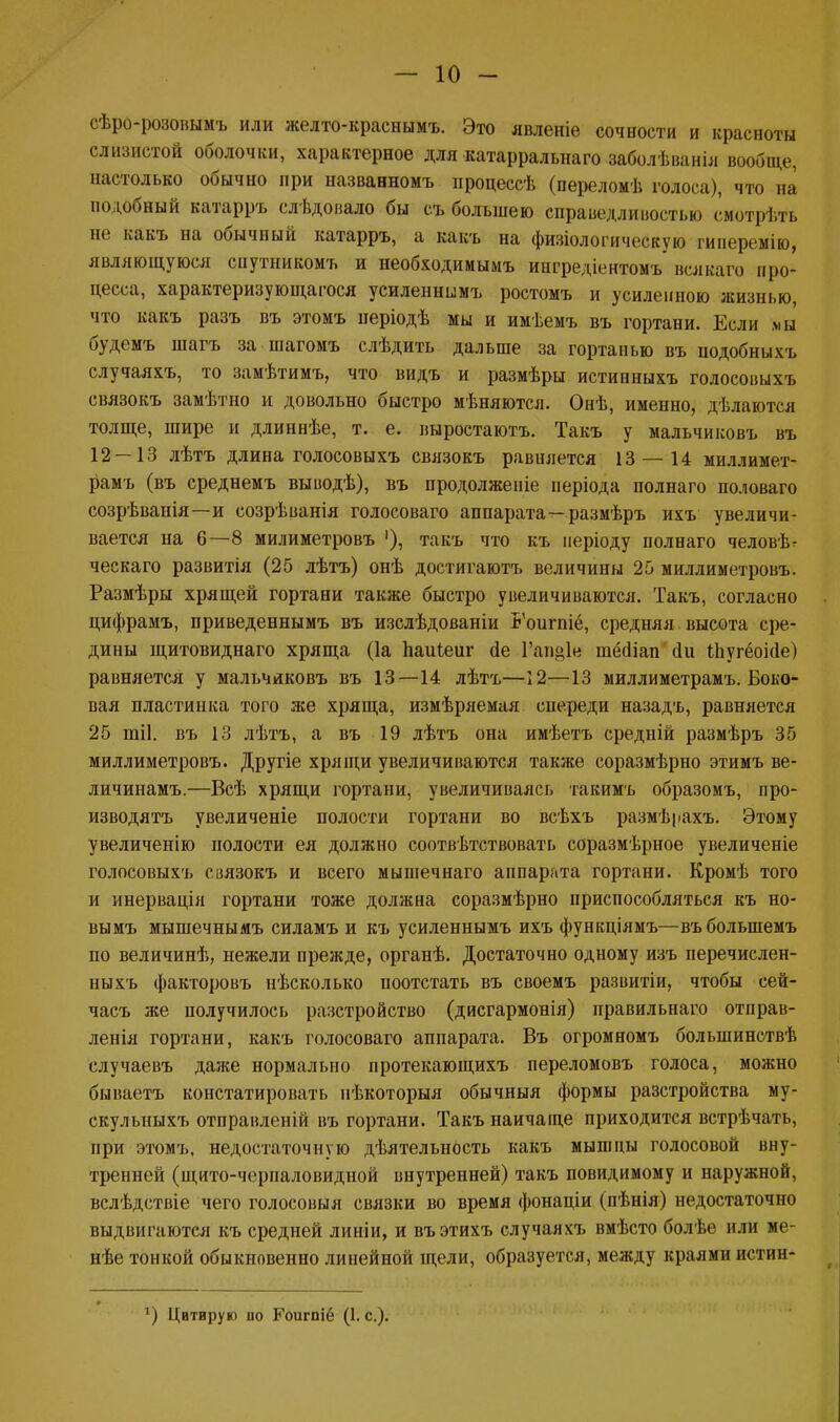 — 10 - сѣро-розовымъ или желто-краснымъ. Это явленіе сочности и красноты слизистой оболочки, характерное для катарральнаго заболѣванія вообще, настолько обычно при названномъ процессѣ (переломѣ голоса), что на подобный катарръ слѣдовало бы съ большею справедливостью смотрѣть не какъ на обычный катарръ, а какъ на физіологическую гиперемію, являющуюся спутникомъ и необходимымъ ингредіентомъ всякаго про- цесса, характеризующаяся усиленнымъ ростомъ и усиленною жизнью, что какъ разъ въ этомъ періодѣ мы и имѣемъ въ гортани. Если мы будемъ шагъ за шагомъ слѣдить дальше за гортанью въ нодобныхъ случаяхъ, то замѣтимъ, что видъ и размѣры истинныхъ голосовыхъ связокъ замѣтно и довольно быстро мѣняются. Онѣ, именно, дѣлаются толще, шире и длиннѣе, т. е. выростаютъ. Такъ у мальчиковъ въ 12 —13 лѣтъ длина голосовыхъ связокъ равняется 13 — 14 миллимет- рамъ (въ среднемъ выводѣ), въ продолженіе иеріода полнаго по.юваго созрѣвапія—и созрѣванія голосоваго аппарата—размѣръ ихъ увеличи- вается на 6—8 милиметровъ '), такъ что къ неріоду полнаго человѣ^ ческаго развитія (25 лѣтъ) онѣ достигаютъ величины 25 миллиметровъ. Размѣры хрящей гортани также быстро увеличиваются. Такъ, согласно цифрамъ, приведеннымъ въ изслѣдованіи Б'оигшё, средняя высота сре- дины щитовиднаго хряща (1а паиіеиг сіе Гаті@1е іпёсііап (1и Іпугёоіае) равняется у мальчиковъ въ 13—14 лѣтъ—12—13 миллиметрамъ. Боко- вая пластинка того же хряща, измѣряемая спереди назадъ, равняется 25 тіі. въ 13 лѣтъ, а въ 19 лѣтъ она имѣетъ средній размѣръ 35 миллиметровъ. Другіе хрящи увеличиваются также соразмѣрно этимъ ве- личинамъ.—Всѣ хрящи гортани, увеличиваясь такимъ образомъ, про- изводятъ увеличеніе полости гортани во всѣхъ размѣрахъ. Этому увеличенію полости ея должно соответствовать соразмѣрное увеличеніе голосовыхъ связокъ и всего мышечнаго аппарата гортани. Кромѣ того и инервація гортани тоже должна соразмѣрно приспособляться къ но- вымъ мышечнымъ силамъ и къ усиленнымъ ихъ функціямъ—въболыпемъ по величинѣ, нежели прежде, органѣ. Достаточно одному изъ перечислен- ныхъ факторовъ нѣсколько поотстать въ своемъ развитіи, чтобы сей- часъ же получилось разстройство (дисгармонія) правильная отправ- ленія гортани, какъ голосоваго аппарата. Въ огромномъ болыпинствѣ случаевъ даже нормально протекающихъ переломовъ голоса, можно бываетъ констатировать нѣкоторыя обычныя формы разстройства му- скульныхъ отправленій въ гортани. Такъ наичаще приходится встрѣчать, при этомъ, недостаточную дѣятельность какъ мышцы голосовой вну- тренней (щито-черпаловидной внутренней) такъ повидимому и наружной, вслѣдствіе чего голосовыя связки во время фонаціи (пѣнія) недостаточно выдвигаются къ средней линіи, и въэтихъ случаяхъ вмѣсто болѣе или ме- нѣе тонкой обыкновенно линейной щели, образуется, между краями истин-