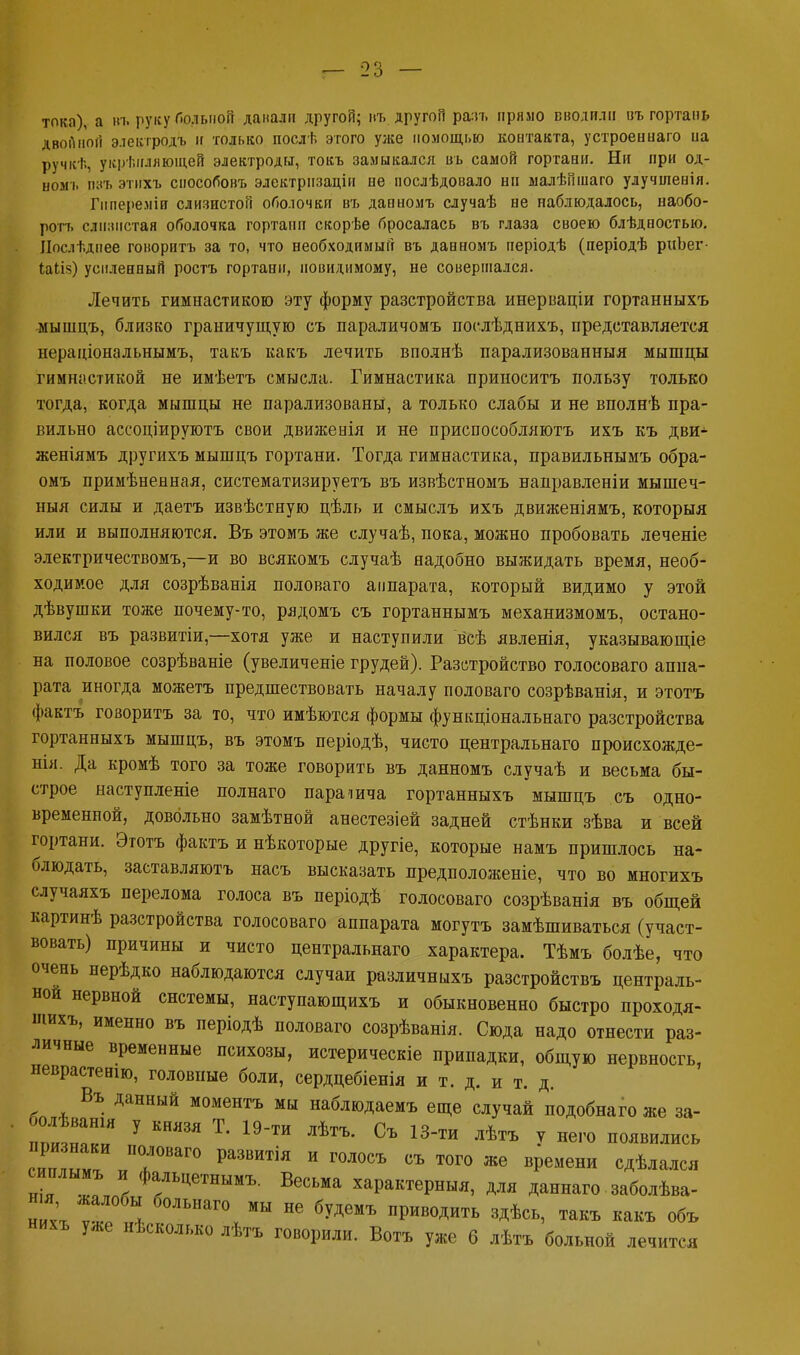 тока), а нъ руку больной данали другой; въ другоП рать пряло вводил» въ гортань двойной элекгродъ и только послѣ этого уже помощью контакта, устроеныаго иа ручісѣ, укрепляющей электроды, токъ замыкался въ самой гортави. Ни при од- номъ пэт. этихъ снособовъ электрпзаціи ее послѣдовало ни малѣпшаго улучшевія. Гппереміи слизистой оболочки въ дапномъ случаѣ не наблюдалось, наобо- ротъ слизистая оболочка гортани скорѣе бросалась въ глаза своею блѣдпостыо. Ііослѣдпее говорить за то, что необходимый въ данномъ періодѣ (періодѣ риЪег- Іаіііз) усиленный ростъ гортани, невидимому, не совершался. Лечить гимнастикою эту форму разстройства инерваціи гортанныхъ мышцъ, близко граничущую съ параличомъ поелѣднихъ, представляется нераціональнымъ, такъ какъ лечить вполнѣ парализованныя мышцы гимнастикой не имѣетъ смысла. Гимнастика приноситъ пользу только тогда, когда мышцы не парализованы, а только слабы и не вполнѣ пра- вильно ассоціируютъ свои движенія и не приспособляют!, ихъ къ дви- женіямъ другихъ мышцъ гортани. Тогда гимнастика, правильнымъ обра- омъ примѣненная, систематизируетъ въ извѣстномъ направленіи мышеч- ныя силы и даетъ извѣстную цѣль и смыслъ ихъ движеніямъ, которыя или и выполняются. Въ этомъ же случаѣ, пока, можно пробовать леченіе электричествомъ,—и во всякомъ случаѣ надобно выжидать время, необ- ходимое для созрѣванія половаго аппарата, который видимо у этой дѣвушки тоже почему-то, рядомъ съ гортаннымъ механизмомъ, остано- вился въ развитіи,—хотя уже и наступили всѣ явленія, указывающіе на половое созрѣваніе (увеличеніе грудей). Разстройство голосоваго аппа- рата иногда можетъ предшествовать началу половаго созрѣванія, и этотъ фактъ говоритъ за то, что имѣются формы фушщіональнаго разстройства гортанныхъ мышцъ, въ этомъ періодѣ, чисто центральная происхожде- нія. Да кромѣ того за тоже говорить въ данномъ случаѣ и весьма бы- строе наступленіе полнаго параіича гортанныхъ мышцъ съ одно- временной, довольно замѣтной анестезіей задней стѣнки зѣва и всей гортани. Этотъ фактъ и нѣкоторые другіе, которые намъ пришлось на- блюдать, заставляютъ насъ высказать предположеніе, что во многихъ случаяхъ перелома голоса въ періодѣ голосоваго созрѣванія въ общей картинѣ разстройства голосоваго аппарата могутъ замѣшиваться (участ- вовать) причины и чисто центральнаго характера. Тѣмъ болѣе, что очень нерѣдко наблюдаются случаи различныхъ разстройствъ централь- ной нервной системы, наступающихъ и обыкновенно быстро проходя- іиихъ, именно въ періодѣ половаго созрѣванія. Сюда надо отнести раз- личные временные психозы, истерическіе припадки, общую нервносгь, певрастеиш, головные боли, сердцебіенія и т. д. и т. д. Въ данный моментъ мы наблюдаемъ еще случай подобнаго же за- болѣватя у князя Т. 19-ти лѣтъ. Съ 13-ти лѣтъ у него появились сиилГ. ,ПОь °ваго развитія и голосъ съ того же вРемени ед*«** нГ Г \ Фа/Ьцетнымъ- Весь«а характерныя, для даннаго заболѣва- ниі ѵГ * Г° МЫ НѲ 6УДѲМЪ Приводить 3ДѢ<*, такъ какъ объ нихъ уже нѣсколько лѣтъ говорили. Вотъ уже 6 лѣтъ больной лечится