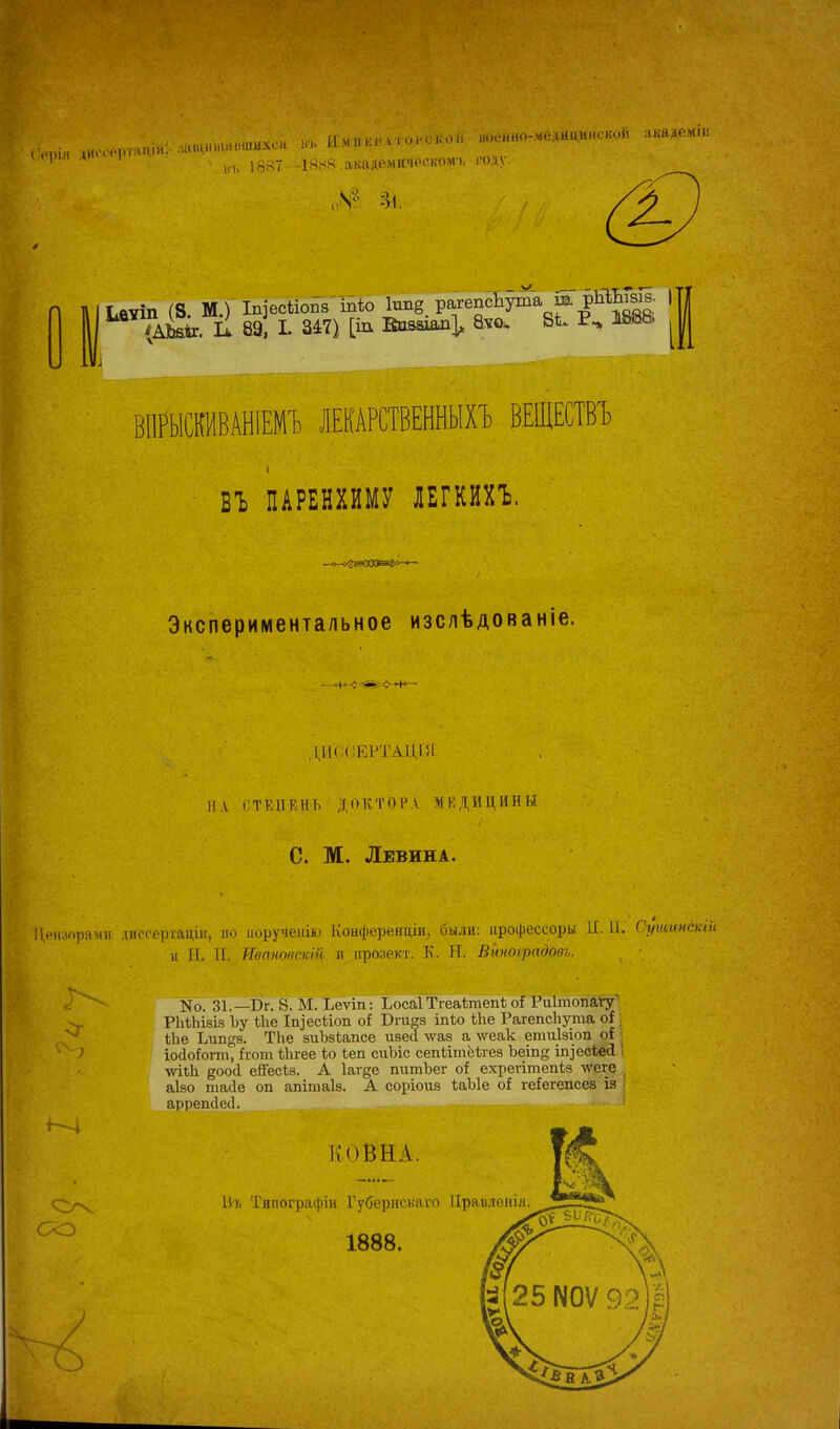 Б&рія диссертапіи. айЩИ щавіпихсн въ Цмператороко войнно-медйцияской акаде.міи вт, 18«7 іячя академическом^ году. Ілѵіп (8 М.) 1п]есйоп8Ыо 1ша§ рагепсЬ^а ш РЙЬЬ| |Т| 89] I. 347) [іа Ввмиш], &ю> Віи Р., ШО, ^ ВИРЫСКИВАНІЕМЪ ЛЕКАРСТВЕННЫХ! ВЕЩЕСТВЪ ВЪ ПАРЕНХИМУ ЛЕГКИХЪ. Экспериментальное изслѣдованіе. 111 СТЕПЕНЬ ДОКТОР.Ѵ МЕДИЦИНЫ С. М. Левина. Цензорами диссертации по поручение Конференцін, были: процессоры II. П. Сущипсти н Ы. И. Иваповскій И прозект. К. Я. Виноградова. Й- со N0. 31.— Бг. 8. М. Ъеѵіп: Ъосаі Тгеаітепѣ оі Риітопагу РЬіЬізіэ Ъу ѢЬе Іп]'есііоп о* Бга§з іпіо іпе РагепсЬута оі ѣіге Ьипё8. ТЬе зиЪзіапсе изесі \ѵаз а лѵеак етиізіоп оі . іойоЬгт, ігот ѢЬгее іо іеп сггЪіс сепіітёЬгез Ъеіпе ицесЪес! ■ѵѵііЬ доой ейесіз. А Іагде питЪег оі ехрегітепіз лѵеге аізо тасіе оп апітаіз. А соріоиз ЪаЫе оі ге!егепсез із аррепсіесі. ІІОВНА. Въ Твпографіи Губерпскаго ІІравленія 1888.