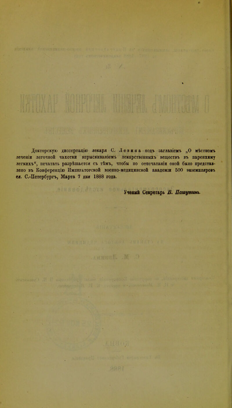 Докторскую диссертацію лекаря С. Л е в в н а под* заглавіемъ „О мѣстномъ леченіи легочной чахотки впрыскнваніемъ лекарственных* веществъ въ паренхиму легкихъ, печатать разрѣшается съ тѣмъ, чтобы по отпечатаніи оной было представ- лено въ Конференцію Императорской военно-медицинской академш 500 экзекпдярогь ея. С.-Петербургъ, Марта 7 дня 1888 года. Ученый Секретарь В. Дашутим.