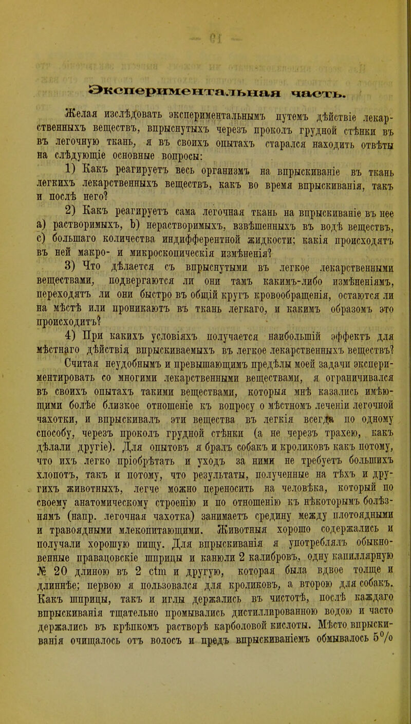 Экспериментальная часть. Желая изслѣдовать экспериментальным'* путемъ дѣйствіе лекар- ственныхъ веществъ, впрыснутыхъ черезъ проколъ грудной стѣнки въ въ легочную ткань, я въ своихъ опытахъ старался находить отвѣты на слѣдующіе основные вопросы: 1) Какъ реагируетъ весь организмъ на впрыскиваніе въ ткань легкихъ лекарственныхъ веществъ, какъ во время впрыскиванія, такъ и послѣ него*? 2) Какъ реагируетъ сама легочная ткань на впрыскиваніе въ нее а) растворимыхъ, Ъ) нерастворимыхъ, взвѣшенныхъ въ водѣ веществъ, с) болыпаго количества индифферентной жидкости; какія происходятъ въ ней макро- и микроскопическія измѣненіяі 3) Что дѣлается съ впрыснутыми въ легкое лекарственными веществами, подвергаются ли они тамъ какимъ-либо измѣненіямъ, переходятъ ли они быстро въ общій кругъ кровообращенія, остаются ли на мѣстѣ или проникаютъ въ ткань легкаго, и какимъ образомъ это происходит'^ 4) При какихъ условіяхъ получается наиболыпій эффектъ для мѣстнаго дѣйствія впрыскиваемыхъ въ легкое лекарственныхъ веществъ1? Считая неудобнымъ и превышающимъ предѣлы моей задачи экспери- ментировать со многими лекарственными веществами, я ограничивался въ своихъ опытахъ такими веществами, которыя мнѣ казались имѣю- щими болѣе близкое отношеніе къ вопросу о мѣстномъ леченіи легочной чахотки, и впрыскивалъ эти вещества въ легкія всегда по одному способу, черезъ проколъ грудной стѣнки (а не черезъ трахею, какъ дѣлали другіе). Для опытовъ я бралъ собакъ и кроликовъ какъ потому, что ихъ легко пріобрѣтать и уходъ за ними не требуетъ болыпихъ хлопотъ, такъ и потому, что результаты, полученные на тѣхъ и дру- гихъ животныхъ, легче можно переносить на человѣка, который по своему анатомическому строенію и по отношенію къ нѣкоторымъ болѣз- нямъ (напр. легочная чахотка) занимаетъ средину между плотоядными и травоядными млекопитающими. Животныя хорошо содержались и получали хорошую пищу. Для впрыскиванія я употреблялъ обыкно- венные правацовскіе шприцы и канюли 2 калибровъ, одну капиллярную №20 длиною въ 2 сіт и другую, которая была вдвое толще и длиннѣе; первою я пользовался для кроликовъ, а второю для собакъ. Какъ шприцы, такъ и иглы держались въ чистотѣ, послѣ каждаго впрыскиванія тщательно промывались дистиллированною водою и часто держались въ крѣпкомъ растворѣ карболовой кислоты. Мѣсто впрыски- ванія очищалось отъ волосъ и предъ впрыскиваніемъ обмывалось 5%