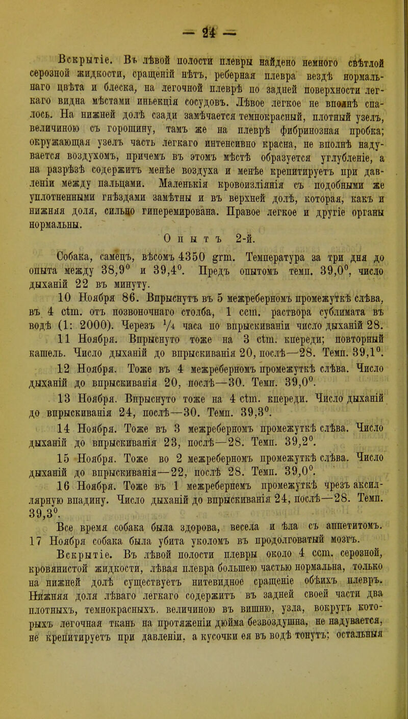 - № ■= Вскрытіе. Въ лѣвой полости плевры найдено немного свѣтлой серозной жидкости, сращеній нѣтъ, реберная плевра вездѣ нормаль- наго цвѣта и блеска, на легочной плеврѣ по задней поверхности лег- кого видна мѣстами иньекція сосудовъ. Лѣвое легкое не впоянѣ спа- лось. На нижней долѣ сзади замѣчается тёмнокрасный, плотный узелъ, величиною съ горошину, тамъ же на плеврѣ фибринозная пробка; окружающая узелъ часть легкаго интенсивно красна, не вполнѣ наду- вается воздухомъ, причемъ въ этомъ мѣстѣ образуется углубленіе, а на разрѣзѣ содержитъ менѣе воздуха и менѣе крепитируетъ при дав- леніи между пальцами. Маленькія кровоизліянія съ подобными же уплотненными гнѣздами замѣтны и въ верхней долѣ, которая, какъ и нижняя доля, сильно гиперемирована. Правое легкое и другіе органы нормальны. О п ы т ъ 2-й. Собака, самецъ, вѣсомъ 4350 &гт. Температура за три дня до опыта между 38,9° и 39,4°. Предъ опытомъ темп. 39,0°, число дыханій 22 въ минуту. 10 Ноября 86. Впрыснутъ въ 5 межреберномъ промежуткѣ слѣва, въ 4 сію. отъ позвоночнаго столба, 1 сет. раствора сублимата въ водѣ (1: 2000). Черезъ У* часа по впрыскиваніи число дыханій 28. 11 Ноября. Впрыснуто тоже на 3 ъіт. кпереди; повторный кашель. Число дыханій до впрыскиванія 20, послѣ— 28. Темп. 39,1°. 12 Ноября. Тоже въ 4 межреберномъ промежуткѣ слѣва. Число дыханій до впрыскиванія 20, послѣ—30. Темп. 39,0°. 13 Ноября. Впрыснуто тоже на 4 сію. кпереди. Число дыханій до впрыскиванія 24, послѣ—30. Темп. 39,3°. 14 Ноября. Тоже въ 3 межреберномъ промежуткѣ слѣва. Число дыханій до впрыскиванія 23, послѣ—28. Темп. 39,2°. 15 Ноября. Тоже во 2 межреберномъ промежуткѣ слѣва. Число дыханій до впрыскиванія—22, послѣ 28. Темп. 39,0°. 16 Ноября. Тоже въ 1 межребернемъ промежуткѣ чрезъ аксил- лярную впадину. Число дыханій до впрыскиванія 24, послѣ—28. Темп. 39,3°. Все время собака была здорова, весела и ѣла съ аппетитомъ. 17 Ноября собака была убита уколомъ въ продолговатый мозгъ. Вскрытіе. Въ лѣвой полости плевры около 4 ест. серозной, кровянистой жидкости, лѣвая плевра большею частью нормальна, только на нижней долѣ существуетъ нитевидное сращеніе обѣихъ плевръ. Нижняя доля лѣваго легкаго содержитъ въ задней своей части два плотныхъ, темнокрасныхъ. величиною въ вишню, узла, вокругъ кото- рыхъ легочная ткань на протяженіи дюйма безвоздушна, не надувается, не крепитируетъ при давленіи, а кусочки ея въ водѣ тонуть: остальныл