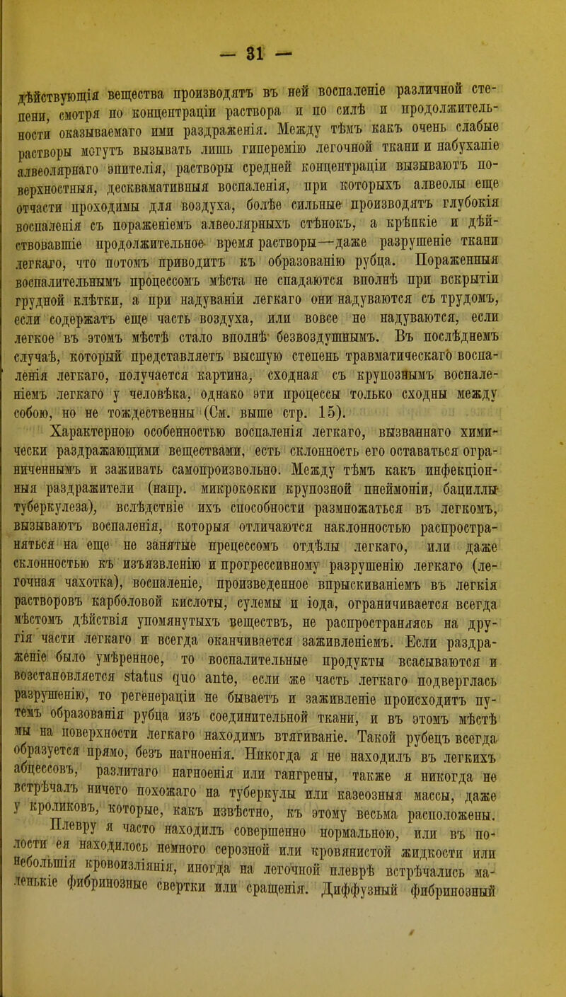 дѣйствующія вещества производятъ въ ней воспалѳніе различной сте- пени, смотря по концептраціи раствора и по силѣ и продолжитель- ности оказываема™ ими раздраженія. Между тѣмъ какъ очень слабые растворы могутъ вызывать лишь гиперемію легочной ткани и набуханіе алвеолярнаго эпителія, растворы средней конпентраціи вызываютъ по- верхностный, десквамативныя воспаленія, при которыхъ алвеолы еще отчасти проходимы для воздуха, болѣе сильные производятъ глубокія воспаленія съ пораженіемъ алвеолярныхъ стѣнокъ, а крѣпкіе и дѣй- ствовавшіе продолжительное- время растворы—даже разрушеніе ткани легкаго, что потомъ приводить къ образованію рубца. Пораженныя воспалительнымъ процессомъ мѣста не спадаются вполнѣ при вскрытіи грудной клѣтки, а при надуваніи легкаго они надуваются съ трудомъ, если содержать еще часть воздуха, или вовсе не надуваются, если легкое въ этомъ мѣстѣ стало вполнѣ' безвоздушнымъ. Въ послѣднемъ случаѣ, который представляетъ высшую степень травматическаго воспа- ленія легкаго, получается картина, сходная съ крупознымъ воспале- ніемъ легкаго у человѣка, однако эти процессы только сходны между собою, но не тождественны (См. выше стр. 15). Характерною особенностью воспаленія легкаго, вызвапнаго хими- чески раздражающими веществами, есть склонность его оставаться огра- ниченнымъ и заживать самопроизвольно. Между тѣмъ какъ инфекціон- ныя раздражители (напр. микрококки крупозной пнеймоніи, бациллы- туберкулеза), вслѣдствіе ихъ способности размножаться въ легкомъ, вызываютъ воспаленія, которыя отличаются наклонностью распростра- няться на еще не занятые прецессомъ отдѣлы легкаго, или даже склонностью къ изъязвленію и прогрессивному разрушенію легкаго (ле- гочная чахотка), воспаленіе, произведенное впрыскиваніемъ въ легкія растворовъ карболовой кислоты, сулемы и іода, ограничивается всегда мѣстомъ дѣйствія упомянутыхъ веществъ, не распространяясь на дру- гія части легкаго и всегда оканчивается заживленіемъ. Если раздра- женіе было умѣренное, то воспалительные продукты всасываются и возстановляется зіайіз цпо тіе, если же часть легкаго подверглась разрушенію, то регенераціи не бываетъ и заживленіе происходить пу- темъ образованія рубца изъ соединительной ткани, и въ этомъ мѣстѣ мы на поверхности легкаго находимъ втягиваніе. Такой рубецъ всегда образуется прямо, безъ нагноенія. Никогда я не находилъ въ легкихъ абцессовъ. разлитаго нагноенія или гангрены, также я никогда не встрѣчалъ ничего похожаго на туберкулы или казеозныя массы, даже \ кроликовъ, которые, какъ извѣстно, къ этому весьма расположены. Плевру я часто находилъ совершенно нормальною, или въ по- лости ея находилось немного серозной или кровянистой жидкости или неболыпія кровоизліянія, иногда на легочной плеврѣ встрѣчались ма^ лепькіе фибринозные свертки или сращенія. Диффузный фибринозный
