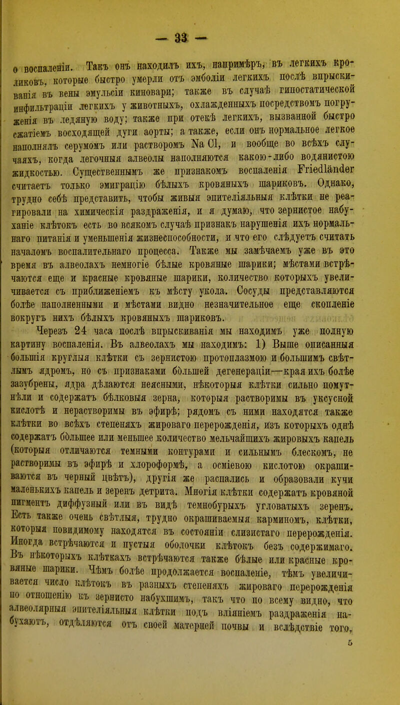 о воспаленіи. Такъ онъ находилъ ихъ, напримѣръ, въ легкихъ кро- іиковъ, которые быстро умерли отъ эмболіи легкихъ посЛѣ впрыски- ванія въ вены эмульсіи киновари; также въ случаѣ гипостатической инфильтраціи легкихъ у животныхъ, охлажденныхъ посредствомъ погру- женія въ ледяную воду; также при отекѣ легкихъ, вызванной быстро сжатіемъ восходящей дуги аорты; а также, если онъ нормальное легкое наполнялъ серумомъ или растворомъ 01, и вообще во всѣхъ слу- чаяхъ, когда легочныя алвеолы наполняются какою-либо водянистою жидкостью. Существеннымъ же признакомъ воспаленія Ггіѳйіапйѳг счнтаетъ только эмиграцію бѣлыхъ кровяныхъ шариковъ. Однако, трудно себѣ представить, чтобы живыя эпителіяльныя клѣтки не реа- гировали на химическія раздраженія, и я думаю, что зернистое набу- ханіе клѣтокъ есть во всякомъ случаѣ признакъ нарушенія ихъ нормаль- наго питанія и уменыпенія жизнеспособности, и что его слѣдуетъ считать началомъ воспалительнаго процесса. Также мы замѣчаемъ уже въ это время въ алвеолахъ немногіе бѣлые кровяные шарики; мѣстами встрѣ- чаются еще и красные кровяные шарики, количество которыхъ увели- чивается съ приближеніемъ къ мѣсту укола. Сосуды представляются болѣе наполненными и мѣстами видно незначительное еще скопленіе вокругъ нихъ бѣлыхъ кровяныхъ шариковъ. Черезъ 24 часа послѣ впрыскиванія мы находимъ уже полную картину воспаленія. Въ алвеолахъ мы находимъ: 1) Выше описанныя болыпія круглыя клѣтки съ зернистою протоплазмою и большимъ свѣт- лымъ ядромъ, но съ признаками большей дегенераціи—края ихъ болѣе зазубрены, ядра дѣлаются неясными, нѣкоторыя клѣтки сильно помут- нѣли и содержать бѣлковыя зерна, которыя растворимы въ уксусной кислотѣ и нерастворимы въ эфирѣ; рядомъ съ ними находятся также клѣтки во всѣхъ степеняхъ жироваго перерожденія, изъ которыхъ однѣ содержать большее или меньшее количество мельчайшихъ жировыхъ капель (которыя отличаются темными контурами и сильнымъ блескомъ, не растворимы въ эфирѣ и хлороформѣ, а осміевою кислотою окраши- ваются въ черный цвѣтъ), другія же распались и образовали кучи маленькихъ капель и зеренъ детрита. Многія клѣтки содержатъ кровяной пигментъ диффузный или въ видѣ темнобурыхъ угловатыхъ зеренъ. Есть также очень свѣтлыя, трудно окрашиваемый карминомъ, клѣтки, которыя невидимому находятся въ состояніи слизистаго перерождепія. Иногда встрѣчаются и пустыя оболочки клѣтокъ безъ содержимаго. Въ нѣкоторыхъ клѣткахъ встрѣчаются также бѣлые или красные кро- вяные шарики. Чѣмъ болѣе продолжается воспалеиіе, тѣмъ увеличи- вается число клѣтокъ въ разныхъ степеняхъ жироваго псрерожденія по отношение къ зернисто набухшимъ, такъ что по всему видно, что алвеолярныя эпителіяльныя клѣтки подъ вліяніемъ раздраженія на- бухаютъ, отдѣляются отъ своей матерней почвы и вслѣдствіе того