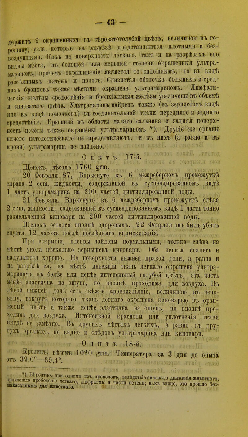 дерзить 2 окрашенныхъ въ сѣроватоголубой цвѣтъ, величиною вт, го- рошину, узла, которые на разрѣзѣ представляются плотными и без- воздушными. Какъ на поверхности логкаго, такъ и на разрѣзахъ его виіны мѣста, въ большей или меньшей степени окрашенныя ультра- марином'/,, нричсмъ окрашиваніе является то. сплошнымъ, то въ видѣ ішсѣянныхъ пятенъ и полоеъ. Слизистая оболочка большихъ и сред- нихъ бронховъ также мѣстами окрашена ультрамариномъ. Лимфати- чсскія желѣзы средостѣнія и бронхіальныя желѣзы увеличены въ объемѣ и спневатаго цвѣта. Ультрамаринъ найденъ также (въ зернистомъ видѣ или въ шідѣ комочковъ) въ соединительной ткани передняго и задняго оредостѣнія. Брюшина въ области малаго сальника и задняя поверх- ность печени также окрашены ультрамариномъ *). Другіе же органы ничего патологическаго не представляютъ, и въ нихъ (а равно и въ крови) ультрамарина не найдено. О п ы т ъ 17-й. Щепокъ. вѣсомъ 1760 §тт. 20 Февраля 87, Впрыснуто въ 6 межреберномъ промежуткѣ справа 2 ест. жидкости, содержавшей въ суспендированномъ видѣ 1 часть ультрамарина на 200 частей дистиллированной воды. 21 Февраля. Впрыснуто въ 6 межреберномъ промежуткѣ слѣва 2 ест. жидкости, содержавшей въ суспендированномъ видѣ 1 часть тонко размельченной киновари на 200 частей дистиллированной воды. Щенокъ остался вполнѣ здоровымъ. 22 Февраля онъ былъ убитъ спустя 12 часовъ нослѣ послѣдняго впрыскиванія. При вскрытіи, плевры найдены нормальными, только слѣва на иѣстѣ укола нѣсколько зернышекъ киновари. Оба легкія спались и надуваются хорошо. На поверхности нижней правой доли, а равно и на разрѣзѣ ея, на мѣстѣ иньекціи ткань легкаго окрашена ультра- жфиномъ въ болѣе или менѣе интенсивный голубой цвѣтъ, эта часть менѣе эластична' на ощупь, но вполнѣ проходима для воздуха. Въ лѣвой нижней долѣ есть свѣжсе кровоизліяніе, величиною въ чече- вицу, вокругъ котораго ткань легкаго окрашена киноварью въ оран- жевый двѣтъ и также менѣе эластична на ощупь, но вполнѣ про- ходима для воздуха. Интенсивной красноты или уплотненія ткани нигдѣ не замѣтно. Въ другихъ мѣстахъ легкихъ, а равно въ дру- гухъ органахъ, не видно и слѣдовъ ультрамарина или киновари. О п ы т ъ 18-й. Кроликъ, вѣсомъ 1020 §гш. Температура за 3 дня до опыта отъ 39,0—39,4°. ироИзо2оБп!))об^ІенІРР?Рг°ѵАа,,ОМЪ ЛР°К0Л0ПЪ> вслѣдствіз сильнаго движеіііл животнаго, 2К!І^215ПІ^А1афрашы и частн какъ видно'это ир°шло б<*: