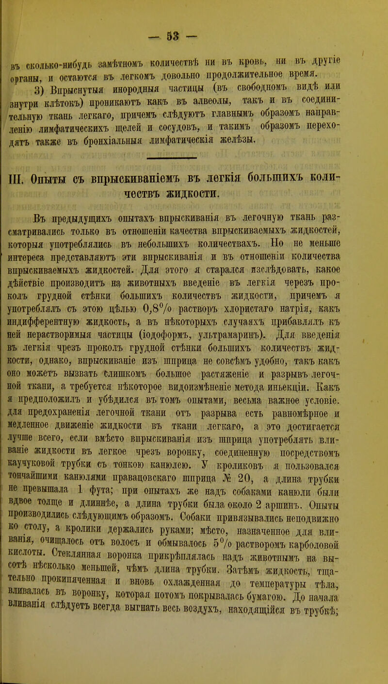 въ сколько-нибудь замѣтиомъ количоствѣ ни въ кровь, ни въ другіе органы, и остаются въ легкомъ довольно продолжительное время. 3) Впрыснутыя инородныя частицы (въ свободномъ видѣ или внутри клѣтокъ) проникаютъ какъ въ алвеолы, такъ и въ соедини- тельную ткань легкаго, причемъ слѣдуютъ главнымъ образомъ направ- ленно лимфатическихъ щелей и сосудовъ, и такимъ образомъ перехо- дятъ также въ бронхіальныя лимфатическія желѣзы. III. Опыты съ впрысЕИваніемъ въ легкія болыпихъ коли- чествъ жидкости. Въ предыдущихъ опытахъ впрыскиванія въ легочную ткань раз- сматривались только въ отношеніи качества впрыскиваемыхъ жидкостей, которыя употреблялись въ небольпшхъ количествахъ. Но не меньше интереса представляютъ эти впрыскиванія и въ отношеніи количества впрыскиваемыхъ жидкостей. Для этого я старался изслѣдовать, какое дѣйствіе производите на животныхъ введете въ легкія черезъ про- колъ грудной стѣнки болыпихъ количествъ жидкости, причемъ я употреблялъ съ этою цѣлью 0,8°/° растворъ хлористаго натрія, какъ индифферентную жидкость, а въ нѣкоторыхъ случаяхъ црибавлялъ къ ней нерастворимыя частицы (іодоформъ, ультрамаринъ). Для введенія въ легкія чрезъ проколъ грудной стѣнки болыпихъ количествъ жид- кости, однако, впрыскиваніе изъ шприца не совсѣмъ удобно, такъ какъ оно можетъ вызвать слишкомъ большое растяженіе и разрывъ легоч- ной ткани, а требуется нѣкоторое видоизмѣненіе метода иньекціи. Какъ я предположилъ и убѣдился въ томъ опытами, весьма важное условіе. для предохраненія легочной ткани отъ разрыва есть равномѣрное и медленное движеніе жидкости въ ткани легкаго, а это достигается лучше всего, если вмѣсто впрыскиванія изъ шприца употреблять вли- ваніе жидкости въ легкое чрезъ воронку, соединенную посредствомъ каучуковой трубки съ тонкою канюлею. У кроликовъ я пользовался тончайшими канюлями правацовскаго шприца №20, а длина трубки не превышала 1 фута; при опытахъ же надъ собаками канюли были вдвое толще и длиннѣе, а длина трубки была около 2 аршинъ. Опыты производились слѣдующимъ образомъ. Собаки привязывались неподвижно ко столу, а кролики держались руками; мѣсто, назначенное для вли- ванія, очищалось отъ волосъ и обмывалось 5% растворомъ карболовой кислоты. Стеклянная воронка прикрѣплялась надъ животнымъ на вы- соте нѣсколько меньшей, чѣмъ длина трубки. Затѣмъ жидкость, тща- тельно прокипяченная и вновь охлажденная до температуры тѣла, вливалась въ воронку, которая потомъ покрывалась бумагою. До начала вливанія слѣдуетъ всегда выгнать весь воздухъ, находящійся въ трубкѣ;