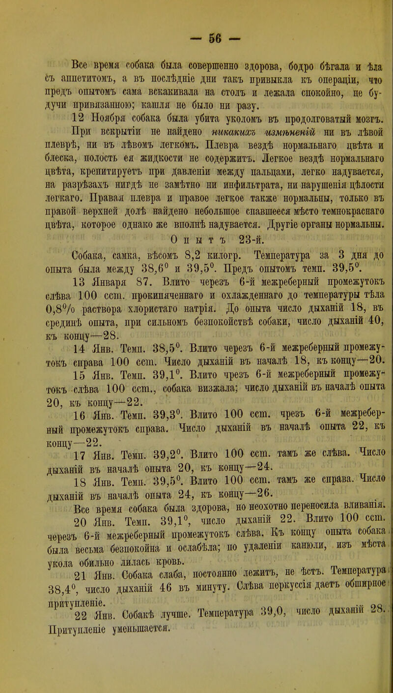 Все время собака была совершенно здорова, бодро бѣгала и ѣла съ аппетитомъ, а въ послѣдніе дни такъ привыкла къ операціи, чю предъ опытомъ сама вскакивала на столъ и лежала спокойно, не бу- дучи привязанною; кашля не было ни разу. 12 Ноября собака была убита уколомъ въ продолговатый мозгъ. При вскрытіи не найдено нжакихъ шмѣненій ни въ лѣвой плеврѣ, ни въ лѣвомъ легкОмъ. Плевра вездѣ нормальнаго цвѣта и блеска, полость ея жидкости не содержитъ. Легкое вездѣ нормальнаго цвѣта, крепитируетъ при давленіи между пальцами, легко надувается, на разрѣзахъ нигдѣ не замѣтно ни инфильтрата, ни нарушенія цѣлости легкаго. Правая плевра и правое легкое также нормальны, только въ правой верхней долѣ найдено небольшое спавшееся мѣсто темнокраснаго цвѣта, которое однако же вполнѣ надувается. Другіе органы нормальны. О п ы т ъ 23-й. Собака, самка, вѣсомъ 8,2 килогр. Температура за 3 дня до опыта была между 38,6° и 39,5°. Предъ опытомъ темп. 39,5°. 13 Января 87. Влито черезъ 6-й межреберный промежутокъ слѣва 100 ест. прокипяченнаго и охлажденнаго до температуры тѣла 0,8% раствора хлористаго натрія. До опыта число дыханій 18, въ срединѣ опыта, при сильномъ безпокойствѣ собаки, число дыханій 40, къ концу—28. 14 Янв. Темп. 38,5°. Влито черезъ 6-й межреберный промежу- токъ справа 100 ест. Число дыханій въ началѣ 18, къ концу—20. 15 Янв. Темп. 39,1°. Влито чрезъ 6-й межреберный промежу- токъ слѣва 100 ест., собака визжала; число дыханій въ началѣ опыта 20, къ концу—22. 16 Янв. Темп. 39,3°. Влито 100 ест. чрезъ 6-й межребер- ный промежутокъ справа. Число дыханій въ началѣ опыта 22, къ концу—22. 17 Янв. Темп. 39,2°. Влито 100 ест. тамъ же слѣва. Число дыханій въ началѣ опыта 20, къ концу—24. 18 Янв. Темп. 39,5°. Влито 100 ест. тамъ же справа. Число дыханій въ началѣ опыта 24, къ концу—26. Все время собака была здорова, но неохотно переносила вливашя. 20 Янв. Темп. 39,1°, число дыханій 22. Влито 100 ест. черезъ 6-й межреберный промежутокъ слѣва. Къ концу опыта собака была весьма безпокойна и ослабѣла; по удаленіи канюли, изъ мѣста укола обильно лилась кровь. 21 Янв. Собака слаба, постоянно лежитъ, не ѣстъ. Температура, 38,4°, число дыханій 46 въ минуту. Слѣва поркуссія даетъ обширное' притупленіе. ^л л •• оо 22 Янв. Собакѣ лучше. Температура 39,0, число дыханш 28.. Притупленіе уменьшается.