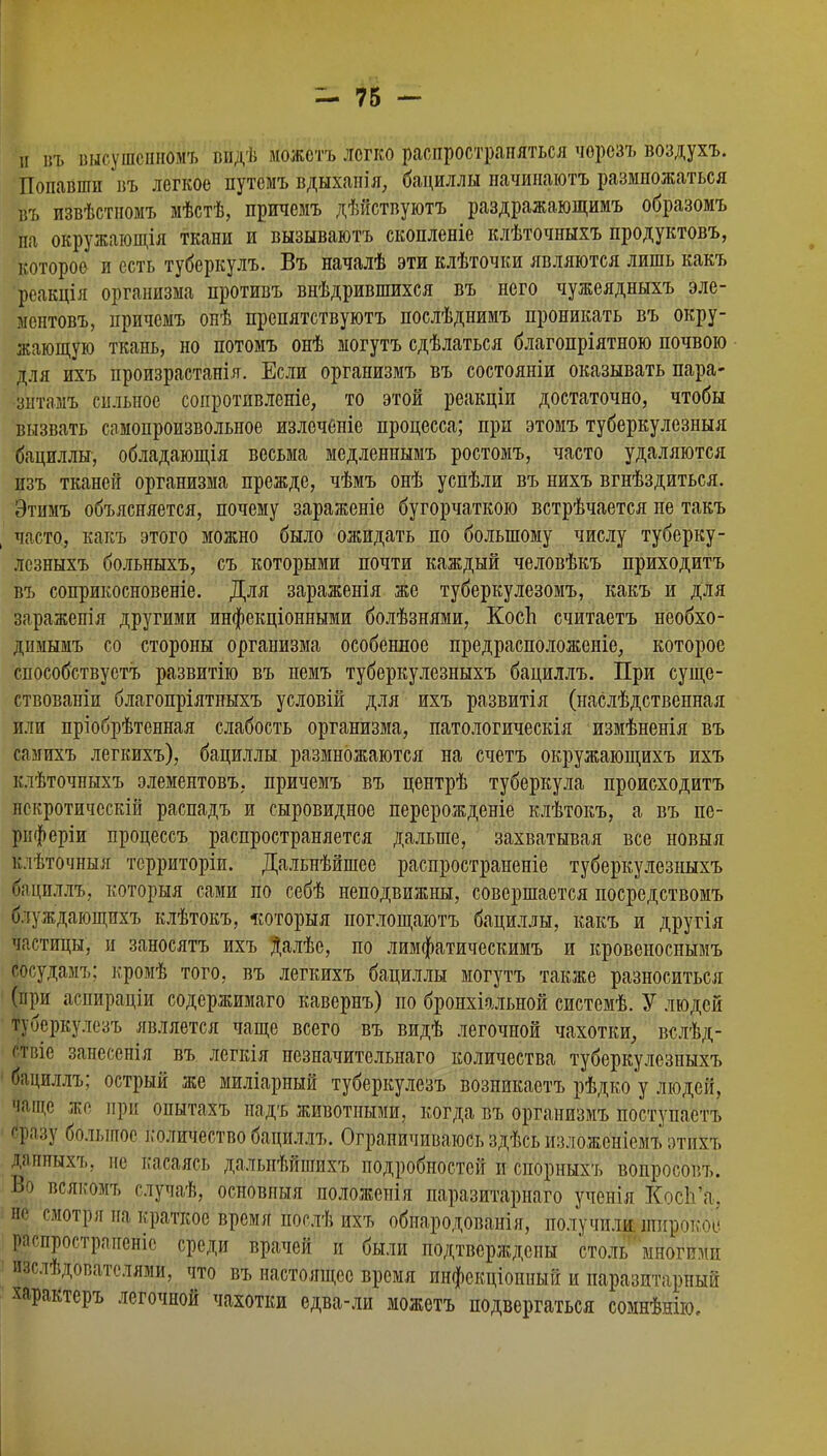 й і!ъ высушснномъ видѣ можстъ легко распространяться чорезъ воздухъ. Попавши въ легкое путеіиъ вдыхапія, бациллы пачинаютъ размножаться въ извѣстномъ мѣстѣ, причемъ дѣйствуютъ раздражающимъ образомъ па окружающія ткани и вызываютъ скопленіе клѣточныхъ продуктовъ, которое и есть туберкулъ. Въ началѣ эти клѣточки являются лишь какъ реакція организма противъ внѣдрившихся въ него чужеядныхъ эле- меитовъ, причемъ онѣ препятствуютъ послѣднимъ проникать въ окру- жающую ткань, но потомъ онѣ могутъ сдѣлаться благопріятною почвою для ихъ произрастанія. Если организмъ въ состояніи оказывать пара- зитам?, сильное сопротпвленіе, то этой реакціи достаточно, чтобы вызвать самопроизвольное излечбніе процесса; при этомъ туберкулезный бациллы, обладающія весьма медленнымъ ростомъ, часто удаляются пзъ тканей организма прежде, чѣмъ онѣ успѣли въ нихъ вгнѣздиться. Этимъ объясняется, почему зараженіе бугорчатою встрѣчается не такъ часто, какъ этого можно было ожидать по большому числу туберку- лезныхъ больныхъ, съ которыми почти каждый человѣкъ приходитъ въ соприкосновеніе. Для зараженія же туберкулезомъ, какъ и для заражепія другими инфекціонными болѣзнями, Косп считаетъ необхо- димымъ со стороны организма особенное предрасположеніе, которое способствует^ развитію въ пемъ туберкулезныхъ бациллъ. При суще- ствованіи благопріятныхъ условій для ихъ развитія (наслѣдственная или пріобрѣтенная слабость организма, патологическія измѣненія въ самихъ легкихъ), бациллы размножаются на счетъ окружающихъ ихъ клѣточныхъ элементовъ, причемъ въ центрѣ туберкула происходитъ нскротическіи распадъ и сыровидное перерожденіе клѣтокъ, а въ пе- рпферіи процеесъ распространяется дальше, захватывая все новыя клѣточныя тсрриторіи. Дальнѣйшее распространеніе туберкулезныхъ ^ациллъ, который сами по себѣ неподвижны, совершается посредствомъ блуждающихъ клѣтокъ, «оторыя поглощаютъ бациллы, какъ и другія частицы, и заносятъ ихъ Далѣе, по лимфатическимъ и кровеноснымъ Йосудамъ; кромѣ того, въ легкихъ бациллы могутъ также разноситься (при аспираціи содержимаго кавернъ) по бронхіальной системѣ. У людей туберкулезъ является чаще всего въ видѣ легочной чахотки, вслѣд- ствіе занесенія въ легкія незначительнаго количества туберкулезныхъ бациллъ; острый же миліарный туберкулезъ возникаетъ рѣдко у людей, Ѣще же при опытахъ надъ животными, когда въ организмъ поступаетъ сразу большое і;оличество бациллъ. Ограничиваюсь здѣсь изложеніейъ этихъ данныхъ, не касаясь дальнѣйіпихъ подробностей и спорныхъ вопросовъ. Во всякомъ случаѣ, оейбвныя положенія паразитарнаго ученія ХосЬ'а, не смотря на краткое время послѣ ихъ обнародованія, получили, широкое распростраиеніс среди врачей и были подтверждены столь многими изслѣдователями, что въ настоящее время инфекціоішый и паразитарный характеръ легочной чахотки едва-ли можетъ подвергаться сомнѣнію.