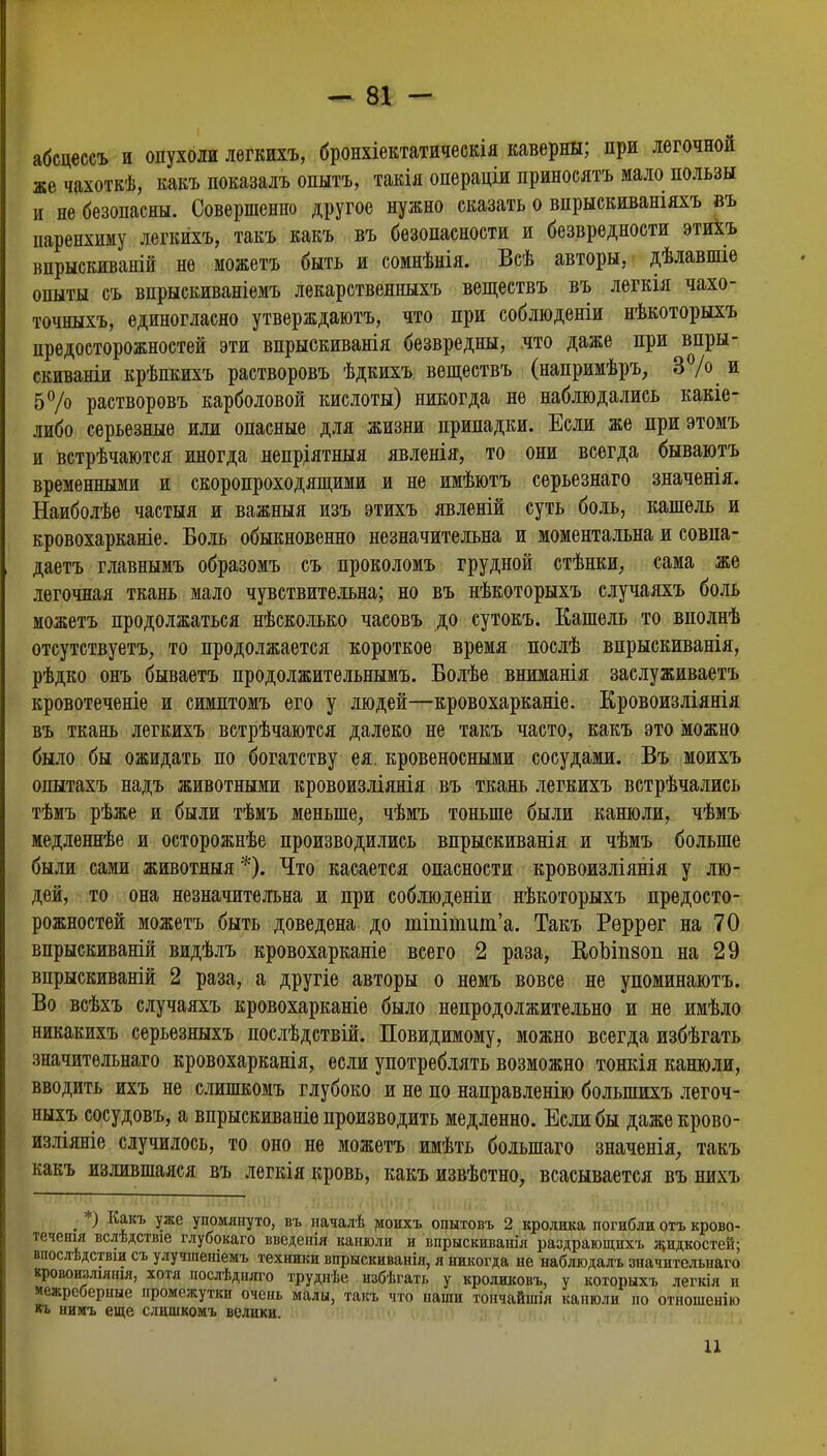 абсцессъ и опухоли легкихъ, бронхіектатическія каверны; при легочной же чахоткѣ, какъ показалъ опытъ, такія операціи приносятъ мало пользы и не безопасны. Совершенно другое нужно сказать о впрыскиваніяхъ въ паренхиму легкихъ, такъ какъ въ безопасности и безвредности этиХъ впрыскиваній не можетъ быть и сомнѣнія. Всѣ авторы, дѣлавшіе опыты съ впрыскиваніемъ лекарственныхъ веществъ въ легкія чахо- точныхъ, единогласно утверждаютъ, что при соблюденіи нѣкоторыхъ предосторожностей эти впрыскиванія безвредны, что даже при впры- скиваніи крѣпкихъ растворовъ ѣдкихъ. веществъ (напримѣръ, 3 /о и 5°/о растворовъ карболовой кислоты) никогда не наблюдались какіе- либо серьезные или опасные для жизни припадки. Если же при этомъ и встрѣчаются иногда непріятныя явленія, то они всегда бываютъ временными и скоропреходящими и не имѣютъ серьезнаго значенія. Наиболѣе частыя и важныя изъ этихъ явленій суть боль, кашель и кровохарканіе. Боль обыкновенно незначительна и моментальна и совпа- даешь главнымъ образомъ съ проколомъ грудной стѣнки, сама же легочная ткань мало чувствительна; но въ нѣкоторыхъ случаяхъ боль можетъ продолжаться нѣсколько часовъ до сутокъ. Кашель то вполнѣ отсутствует^ то продолжается короткое время послѣ впрыскиванія, рѣдко онъ бываетъ продолжительными Болѣе вниманія заслуживаетъ кровотеченіе и симптомъ его у людей—кровохарканіе. Кровоизліянія въ ткань легкихъ встрѣчаются далеко не такъ часто, какъ это можно было бы ожидать по богатству ея. кровеносными сосудами. Въ моихъ опытахъ надъ животными кровоизліянія въ ткань легкихъ встрѣчались тѣмъ рѣже и были тѣмъ меньше, чѣмъ тоньше были канюли, чѣмъ медленнѣе и осторожнѣе производились впрыскиванія и чѣмъ больше были сами животныя *). Что касается опасности кровоизліянія у лю- дей, то она незначительна и при соблюдены нѣкоторыхъ предосто- рожностей можетъ быть доведена до тМтиш'а. Такъ Рѳррег на 70 впрыскиваній видѣлъ кровохарканіе всего 2 раза, ВюЪтзоп на 29 впрыскиваній 2 раза, а другіе авторы о немъ вовсе не упоминаютъ. Во всѣхъ случаяхъ кровохарканіе было непродолжительно и не имѣло никакихъ серьезныхъ послѣдствій. Повидимому, можно всегда избѣгать значительнаго кровохарканія, если употреблять возможно тожія канюли, вводить ихъ не слишкомъ глубоко и не по направленію болыпихъ легоч- ныхъ сосудовъ, а впрыскиваніе производить медленно. Если бы даже крово- изліяніе случилось, то оно не можетъ имѣть болыпаго значенія, такъ какъ излившаяся въ легкія кровь, какъ извѣстно, всасывается въ нихъ < :•) К*къ Уже упомянуто, въ началѣ моихъ опытовъ 2 кролика погибли охъ крово- течения вслѣдствіе глубокаго введенія канюли и впрыскивашя раздрающихъ жидкостей; впослѣдствш съ улучшеніемъ техники впрыскиванія, я никогда не наблюдалъ значительнаго кровоизліянія, хотя послѣдняго труднѣе избѣгаті, у кроликовъ, у которыхъ легкія и межреберные промежутки очень малы, такъ что наши тончайшія канюли по отношенію кь нимъ еще слишкомъ велики. 11