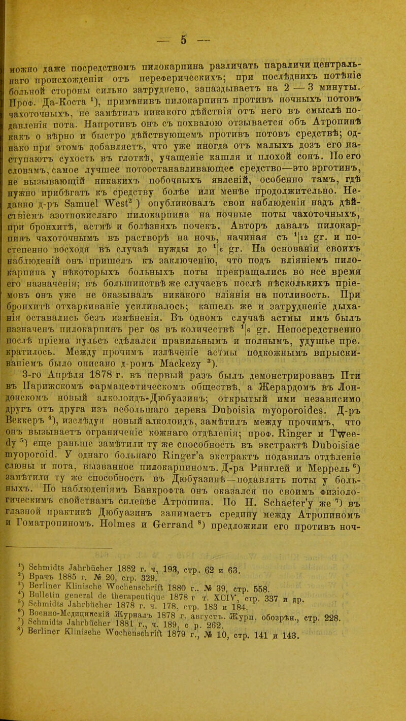 можно даже посредством* пилокарпина различать параличи централь- наго происхожденіи отъ переФерическихъ; при послѣднихъ потѣніе больной стороны сильно затруднено, запаздываетъ на 2 — 3 минуты. ПроФ. Да-Коста 4), примѣнивъ пилокарпинъ противъ ночныхъ потовъ чахоточныхъ, не замѣтилъ никакого дѣйствія отъ него въ смыслѣ по- давленія пота. Напротивъ онъ съ похвалою отзывается объ Атропинѣ какъ о вѣрно и быстро дѣйствующемъ противъ потовъ средствѣ; од- нако при этомъ добавляетъ, что уже иногда отъ малыхъ дозъ его на- ступаютъ сухость въ глоткѣ, учащеніе кашля и плохой сонъ. Но его словамъ, самое лучшее потоостанавливающее средство—это эрготинъ, не вызывающій никакихъ побочныхъ явленій, особенно тамъ, гдѣ нужно прибѣгать къ средству болѣе или менѣе продолжительно. Не- давно д-ръ Запшеі \Ѵезі;2 ) опубликовалъ свои наблюденія надъ дѣй- слвіемъ азотнокислаго пилокарпина на ночные поты чахоточныхъ, при бронхитѣ, астмѣ и болѣзняхъ почекъ. Авторъ давалъ пилокар- пинъ чахоточнымъ въ растворѣ на ночь, начиная съ %г. и по- степенно восходя въ случаѣ нужды до 1|в {зт. На основаніи своихъ наблгоденій онъ пришелъ къ заключенію, что подъ вліяніемъ пило- карпина у нѣкоторыхъ больныхъ поты прекращались во все время его назначенія; въ большинствѣ же случаевъ послѣ нѣсколькихъ пріе- ыовъ онъ уже не оказывалъ никакого вліянія на потливость. При бронхитѣ отхаркиваніе усиливалось; кашель же и затрудненіе дыха- нія оставались безъ измѣненія. Въ одномъ случаѣ астмы имъ былъ назначенъ пилокарпинъ рег 08 въ количествѣ !|е %т. Непосредственно послѣ пріема пульсъ сдѣлался правильнымъ и полнымъ, удушье пре. кратилось. Между прочимъ излѣченіе астмы подкожнымъ впрыски- ваніемъ было описано д-ромъ Маскеяу 3). 3-го Апрѣля 1878 г. въ первый разъ былъ демонстрированъ Пти въ Нарижскомъ ФармацеФтическомъ обществѣ, а Жерардомъ въ Лон- донскомъ новый алколоидъ-Дюбуазинъ; открытый ими независимо другъ отъ друга изъ небольшаго дерева БиЪоізіа туорогоісіез. Д-ръ Веккеръ 4), изслѣдуя новый алколоидъ, замѣтилъ между прочимъ, что онъ вызываетъ ограниченіе кожнаго отдѣленія; проФ. Шп^ег и Тугее- йу 5) еще раньше замѣтили ту же способность въ экстрактѣ БиЪоізіае туорогоій. У однаго больнаго Кіп§-ег'а экстрактъ подавилъ отдѣленіѳ слюны и пота, вызванное пилокарпиноыъ. Д-ра Ринглей и Меррель 6) замѣтили ту же способность въ Дюбуазинѣ —подавлять поты у боль- ныхъ. По наблюденіямъ БанкроФта онъ оказался по своимъ физіоло- гическимъ свойствамъ силенѣе Атропина. По Н. 8сЬаеіег'у же п) въ глазной практикѣ Дюбуазинъ занимаетъ средину между Атропиномъ и Гоматропиномъ. Ноішез и аеггапсі 8) предложили его противъ ноч- ') ЗсЬтісІіз .ІаЬгЪйсЬег 1882 г. ч, 193, стр. 62 и 63 3) Врачъ 1885 г. № 20, стр. 329. 5 Вегііпег КІіпіясЬе АѴосЬвпвсЬгій 1880 г.. № 39, стр. 658 ) Виііеілп деиегаі сіе іЬегареиЬіЧие 1878 г т. ХСІУ, стр. 337 и др. «) ЗспгтсНя .ТаЬгЬисЬег 1878 г. ч. 178, стр. 183 и 184 ) Военно-Мсдріциискій Журналъ 1878 г. августъ. Журп. обозрѣн., стр. 228. 7) бсЬтісІІз ^ЬгЪисНег 1881 г., ч. 189 с р. 262 *) ВегНпег КІІпізеЬе ѴТоспеіівсЬгіП; 1879 г.,'№ 10, стр. 141 и 143