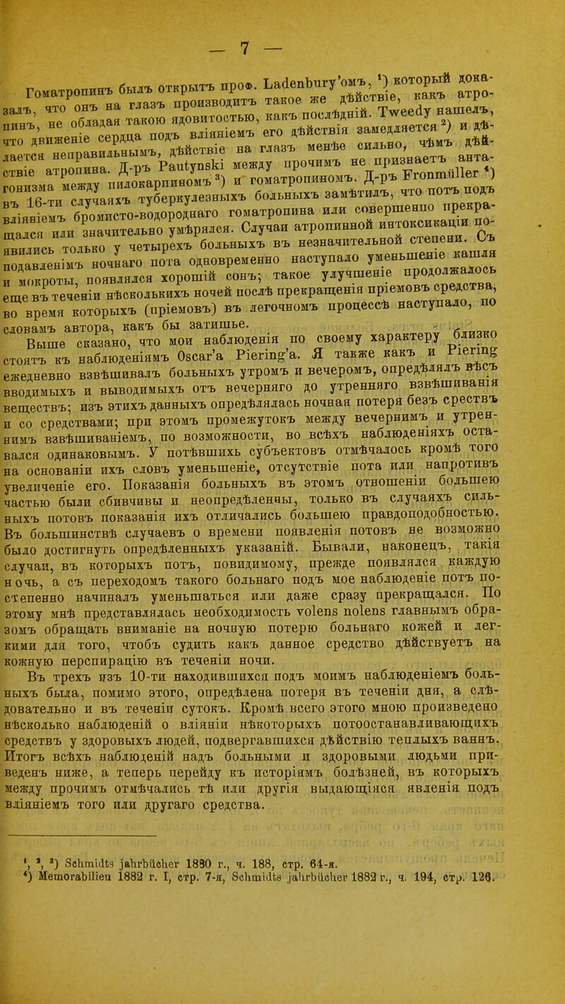 Гаетс\ не ф^ИТаьшЪ, дѣйствіе на глазъ менѣе сильно чѣиъаѣй- лается неара Ря,^ѵпчкі между прочимъ не признаетъ анта ат»и™^ тоіько ѵ четырехъ больныхъ въ незначительной степени, ѵуь Г в^ыГноч^^ п^га одновременно наступало ^™»»^ и ш.кооты появлялся хорошій сонъ; такое улучшение продолжалось еще вГтеч^ніи нѣсколькихъ ночей послѣ прекращения пріемовъ средства Г время которых* (пріемовъ) въ легочном* процессѣ наступало, по словамъ автора, какъ бы затишье. . ■л™,™ Выше сказано, что мои наблюденія по своему характеру близко стоятъ къ наблюденіямъ Озсаг'а Ріегіп^а. Я также какъ и Гіегш^ ежедневно взвѣшивалъ больныхъ утромъ и вечеромъ, опредѣлялъ вѣсъ вводимыхъ и выводимыхъ отъ вечерняго до утренняго взвѣшиванія веществъ; изъ этихъ данныхъ опредѣлялась ночная потеря безъ срествъ и со средствами; при этомъ промежутокъ между вечернимъ и утрен- нимъ взвѣшиваніемъ, по возможности, во всѣхъ наблюденіяхъ оста- вался одинаковыми У потѣвшихь субъектовъ отмѣчалось кромѣ того на основаніи ихъ словъ уменьшеніе, отсутствіе пота иди напротивъ увелпченіе его. Показанія больныхъ въ этомъ отношенш большею частью были сбивчивы и неопределенны, только въ случаяхъ силь- ныхъ потовъ показанія ихъ отличались большею правдоподобностью. Въ болышшствѣ случаевъ о времени появленія потовъ не возможно было достигнуть опредѣленныхъ указаній. Бывали, наконецъ, такія случаи, въ которыхъ потъ, повидимому, прежде появлялся каждую ночь, а съ переходомъ такого больнаго подъ мое наблюденіе потъ по- степенно начиналъ уменьшаться или даже сразу прекращался. По этому мнѣ представлялась необходимость ѵоіепз поіепз главнымъ обра- зом* обращать вниманіе на ночную потерю больнаго кожей и лег- кими для того, чтобъ судить какъ данное средство дѣйствуетъ на кожную перспирацію въ теченіи ночи. Въ трехъ изъ 10-ти находившихся подъ моимъ наблюденіемъ боль- ныхъ была, помимо этого, опредѣдена потеря въ теченіи дня, а слѣ- довательно и въ теченіи сутокъ. Кромѣ всего этого мною произведено нѣсколько наблюденій о вліяніи нѣкоторыхъ потоостанавливающихъ средствъ у здоровыхъ людей, подвергавшихся дъйствію теплыхъ ваннъ. Итогъ всѣхъ яаблюденій надъ больными и здоровыми людьми при- веденъ ниже, а теперь перейду къ исторіямъ болѣзней, въ которыхъ между прочимъ отиѣчались тѣ или другія выдающаяся явленія подъ вдіяніемъ того иди другаго средства. *; 3) ЗсЬтШя .іаЪгЪйсЬег 1880 г., ч. 188, стр. 64-я. *) МетогаЪШеп І882 г. I, стр. 7-я, ЗсІігаісІЬз .іаІігЬйсІіег 1882 г., ч. 194, стр. 126.