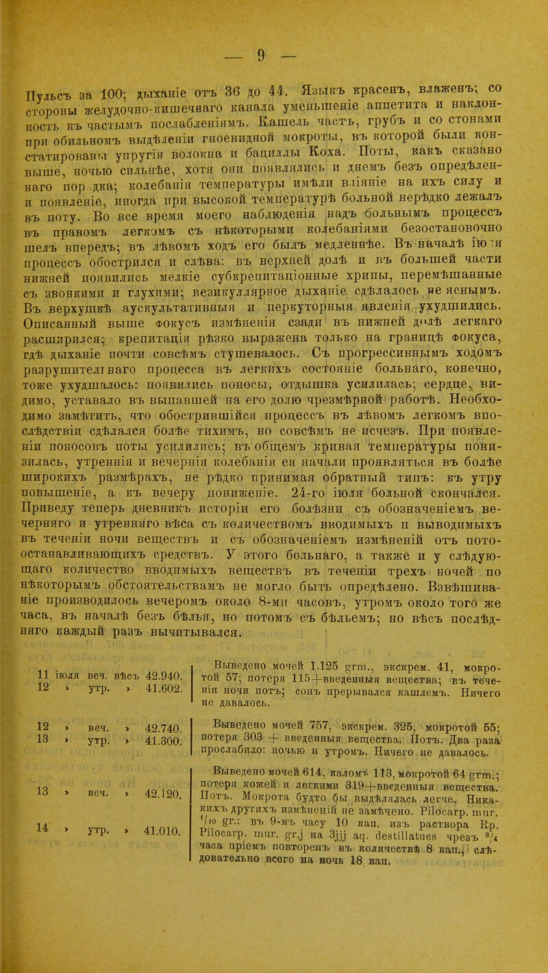 Пульсъ за 100; дыханіе отъ 36 до 44. Языкъ красенъ, влаженъ; со стороны желудочно-кишечааго канала уменыпеніе аппетита и наклон- ность къ частымъ послабленінмъ. Кашель часть, грубъ и со стонами при обильномъ выдѣленіи гноевидной мокроты, въ которой были кон- статированы упругія волокна и бациллы Коха. Поты, какъ сказано выше, ночью сильнѣе, хотя они появлялись и днемъ безъ опредѣлен- наго 'пор ,дка; колебанія температуры имѣли вдіяніе на ихъ силу и и появленіе, иногда при высокой температурѣ больной нерѣдко лежалъ въ поту. Во все время моего наблюденія надъ больнымъ процессъ въ правомъ дегкомъ съ нѣкоторыми колебаніями безостановочно шелъ впередъ; въ лѣвомъ ходъ его былъ медленнѣе. Въ началѣ ію^н процессъ обострился и слѣва: въ верхней долѣ и въ большей части нижней появились мелкіе субкрепитаціонные хрипы, перемѣшанные съ звонкими и глухими; везикуллярное дыханіе сдѣлалось не яснымъ. Въ верхушкѣ аускудьтативныя и перкуторныя явденія ухудшились. Описанный выше ФОкусъ измѣненія сзади въ нижней дмлѣ легкаго расширился; крепитація рѣзко выражена только на границѣ Фокуса, гдѣ дыханіе почти совсѣмъ стушевалось. Съ прогрессивнымъ ходомъ разрушителі наго процесса въ легкихъ состояніе больнаго, конечно, тоже ухудшалось: появились поносы, отдышка усилилась; сердце^ ви- димо, уставало въ выпавшей на его долю чрезмѣрной'работѣ. Необхо- димо замѣтить, что обострившійся процессъ въ лѣвомъ легкомъ впо- слѣдствіи сдѣлался болѣе тихимъ, но совсѣмъ не исчезъ. При появде- ніи поносовъ поты усилились; въ общемъ кривая температуры пони- зилась, утреннія и вечернія колебанія ея начали проявляться въ болѣе широкихъ размѣрахъ, не рѣдко принимая обратный типъ: къ утру повышеніе, а къ вечеру пониженіе. 24-го іюля больной скончался. Приведу теперь дневникъ исторіи его болѣзни съ обозначеніемъ ве- черняго и утренняго вѣса съ количествомъ вводимыхъ п выводимыхъ въ теченіи ночи веществъ и съ обозначеніемъ измѣненій отъ пото- останавливающихъ средствъ. У этого больнаго, а такяге и у слѣдую- щаго количество вводимыхъ веществъ въ теченіи трехъ ночей по нѣкоторымъ обстоятельствамъ не могло быть определено. Взвѣінива- ніе производилось вечеромъ около 8-ми часовъ, утромъ около того же часа, въ началѣ безъ бѣлья, но потомъ съ бѣльемъ; но вѣсъ послѣд- няго каждый разъ вычитывался. 11 іюля веч. вѣсъ 42.940. 12 » утр. » 41.602. 12 13 веч. утр. » 42.740. > 41.300. 13 » веч. > 42.120. 14 » утр. > 41.010. Выведено мочей 1.125 &гт., экскрем. 41, мокро- той 57; потеря 115-[-введенныя вещества; еъ тёче- ніи ночи потъ; сонъ прерывался кашлемъ. Ничего не давалось. Выведено мочей 757, экскрем. 325, мокротой 55; потеря 303 + введенныя вещества. Потъ. Два раза прослабило: ночью и утромъ. Ничего не давалось. Выведено мочей 614, каломт. 113, мокротой 64 ^гт.; потеря кожей и легкими 319-)-введенныя вещества.1 Потъ. Мокрота будто бы выдѣлялась легче. Ника- кихъ другихъ измѣненій не замѣчено. Рііосагр. тпг. Ѵ<о ^г.: въ 9-мъ часу 10 кап. изъ раствора Кр. Рііосагр. шиг. на Здо ад. Йезііііаіиез чрезъ »/« часа пріемъ повторенъ въ количествѣ 8 кап.: I слѣ- довательпо всего на ночь 18 кап.