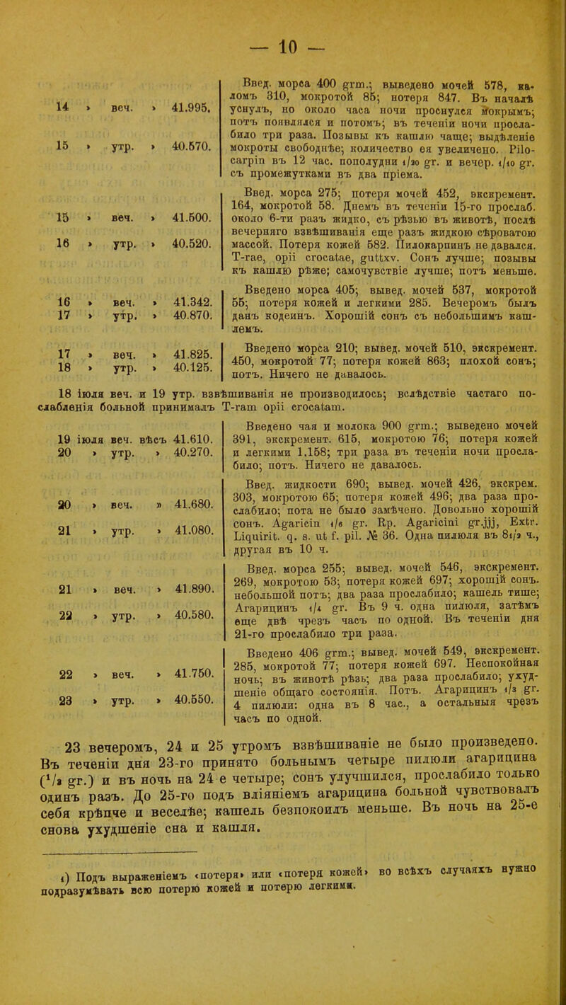 14 15 веч. утр. 41.995. 40.670. 15 16 16 17 17 18 веч. утр. веч. утр. веч. утр. 41.600. 40.520. 41.342. 40.870. 41.825. 40.125. 19 іюля веч. вѣсъ 41.610. Введ. морса 400 #гт.; выведено мочей 578, ка- ломъ 310, мокротой 85; нотѳря 847. Въ пачалѣ уснулъ, но около часа ночи проснулся мЧжрымъ; потъ появлялся и потомъ; въ теченіи ночи просла- било три раза. Позывы къ кашлю чаще; выдѣленіе мокроты свободнѣе; количество ея увеличено. Рііо- сагріп въ 12 час. пополудни і/зо %г. и вечер. */ю %і\ съ промежутками въ два пріема. Введ. морса 275; потеря мочей 452, экснремент. 164, мокротой 58. Днемъ въ теченіи 15-го прослаб. около 6-ти разъ жидко, съ рѣзью въ животѣ, послѣ вечерняго взвѣшиванія еще разъ жидкою сѣроватою массой. Потеря кожей 582. Пилокарпинъ не давался. Т-гае, оріі сгосаіае, §иМхѵ. Сонъ лучше; позывы къ кашлю рѣжѳ; самочувствіе лучше; потъ меньше. Введено морса 405; вывед. мочей 537, мокротой 55; потеря кожей и легкими 285. Вечеромъ былъ данъ кодеинъ. Хорошій сонъ съ небольшимъ каш- лемъ. Введено морса 210; вывед. мочей 510, экскремент. 450, мокротой 77; потеря кожей 863; плохой сонъ; потъ. Ничего не давалось. 18 іюля веч. и 19 утр. взвѣшиванія не производилось; вслѣдствіе частаго по- слаблѳнія больной принималъ Т-гат оріі сгосаіат. Введено чая и молока 900 &гт.; выведено мочей 391, экскремент. 615, мокротою 76; потеря кожей и легкими 1.158; три раза въ теченіи ночи просла- било; потъ. Ничего не давалось. Введ. жидкости 690; вывед. мочей 426, экскрем. 303, мокротою 65; потеря кожей 496; два раза про- слабило; пота не было замѣчено. Довольно хорошій сонъ. А§;агісіп </в &г. Ер. Адагісіпі %г.ш, Ехкг. Ь^иігіі. ^. е. ик і*. ріі. № 36. Одна пилюля въ 8і/'а ч., другая въ 10 ч. Введ. морса 255; вывед. мочей 546, экскремент. 269, мокротою 53; потеря кожей 697; хорошій сонъ. небольшой потъ; два раза прослабило; кашель тише; Агарицинъ і/< ^г. Въ 9 ч. одна пилюля, затѣмъ еще двѣ чрезъ часъ по одной. Въ теченіи дня 21-го прослабило три раза. Введено 406 ^гт.; вывед. мочей 549, экскремент. 285, мокротой 77; потеря кожей 697. Неспокойная ночь; въ животѣ рѣзь; два раэа прослабило; ухуд- шеніе общаго состоянія. Потъ. Агарицинъ і/з &г. 4 пилюли: одна въ 8 час, а остальныя чрезъ часъ по одной. 23 вечеромъ, 24 и 25 утромъ взвѣшиваніе не было произведено. Въ теченіи дня 23-го принято больнымъ четыре пилюли агарицина (Ѵа ег.) и въ ночь на 24 е четыре; сонъ улучшился, прослабило только одинъ разъ. До 25-го подъ вліяніемъ агарицина больной чувствовала себя крѣпче и веселѣе; кашель безпокоилъ меньше. Въ ночь на 25-е снова ухудшеніе сна и кашля. 20 20 21 21 22 22 23 утр. 40.270. > веч. » 41.680. утр. веч. утр. веч. утр. 41.080. 41.890. 40.580. 41.750. 40.550. .) Подъ выраженіемъ «потеря» или «потеря кожей» во всѣхъ случаяхъ нужно подразумѣвать всю потерю кожей и потерю легким».