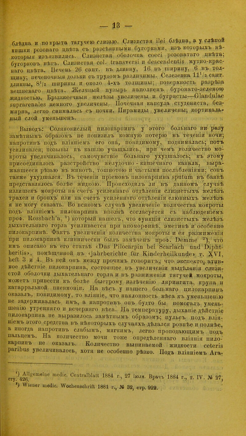 бдѣдна и покрыта тягучею слизью. Слизистая ііеі блѣдва, а у слѣп.ой кишки розоваго цвѣта съ раасѣявныыи бугорками, изъ который» вѣ- которыя и.зъязвидись. Слизистая оболочка соесі розоватаго двѣта; бугорковъ вѣтъ. Слизистая, соі. ітчшзѵегзі и аезсепоепііз мутно-крас- наго цвѣта. Печень 26 сант. въ длинну, 16 въ ширину, 6 въ тол- щину; печеночный дольки сътрудомъ различимы. Селезенка ІіѴгсаят. длинны, 8^2 ширины и около 4-хъ толщины; поверхность разрѣза вешвеваго цвѣта. Желчный нузырь наполненъ буровато-зеленою жидкостью. Брынжеечнын желѣзы увеличены и бугристы—Сіапаіиіае зиргатепаіез немного увеличены. Почечная капсула студениста, без- жиряа^ легко снималась съ почки. Пирамиды увеличены; кортикаль- ный слой уменыненъ. Выводъ: Солянокислый пилокарпинъ у этого больнаго ни- разу замѣтнымъ образомъ не ионизилъ кожную потерю въ теченіи ночи; напротпвъ подъ вліяніемъ его она, повндимому, поднималась; потъ усиливался; позывы къ кашлю учащались, при чемъ количество мо- кроты увеличивалось, самочувствіе больнаго ухудшалось; къ этому присоединялось разстройство желудочно - кишечнаго канала, выра- жавшееся рѣзью въ животѣ, тошнотою и частыми послабленіями; сонъ также ухудшался. Въ теченіи пріемовъ пилокарпина зриіит въ банкѣ представлялось болѣе жидкою. Пронсходилъ ли въ давномъ случаѣ излишекъ мокроты на счетъ усиленнаго отдѣленія слизистыхъ желѣзъ трахеи и бронхъ или на счетъ усиленнаго отдѣленія слюнныхъ желѣзъ я не могу сказать. Во всякомъ случаѣ увеличение количества мокроты подъ вліяніемъ пилокарпина вполнѣ согласуется съ наблюденіемъ проФ. Ко58ЬасЬ'а, і) который нашелъ, что Функція слизистыхъ желѣзъ дыхательнаго горла усиливается при апоморфинѣ, эметинѣ и особенно пилокарпинѣ. Фактъ увеличенія количества мокроты и ея разжиженія при пилокарпинѣ клиннически былъ замѣченъ проф. Беште 2), что имъ описано въ его статьѣ «Баз Рііосагріп Ьеі 8саг1асп ипсі БірЫ;- ЬегШз», помѣщ^вной въ ^аІігЬегіспіе Гііг Кпкіегпеіікипйе» т. XVI, пей 3 и 4. Въ ней онъ между прочимъ говоритъ, что экспекто^ атив- вое дѣйствіе пилокарпина, состоящее въ увеличеніи выдѣленія слизи- стой оболочки дыхательнаго горла и въ разжиженіи тягучей мокроты, можетъ привести къ болѣе быстрому излѣченію лярингита, крупа и катарральной пневмоніи. На вѣсъ у вашего больнаго пилокарпинъ оказалъ, повидимому, то вліявіе, что наклонность вѣса къ уменьшенію не задерживалась имъ, а напротпвъ онъ будто бы помогалъ умень- шенію утренняго и вечервяго вѣса. На температуру, дыханіе дѣйствіе пилокарпина не выразилось замѣтнымъ образомъ; пульсъ подъ влія- шемъ этого средства въ нѣкоторыхъ случаяхъ дѣлался роввѣеиполнѣе, а иногда напротивъ слабымъ, мягкимъ, легко проподающимъ подъ пальцемъ. На количество мочи тоже опредѣленнаго вліянія пило- карпинъ не оказалъ. Количество выпиваемой жидкости сеіегіз рапЬиз увеличивалось, хотя не особенно рѣзко. Подъ вдіяніѳмъ Ага^ ^т^™1™ тС(ІІС' Сеп1т1Ыай 1884 г-> 27 *«>лЯ. Врачъ 1884 г., Т. IV. № 97, *) ѴГіепег ше<1іс. ЧѴосЬепвсЪгін; 1881 г., № 32, стр. 922.