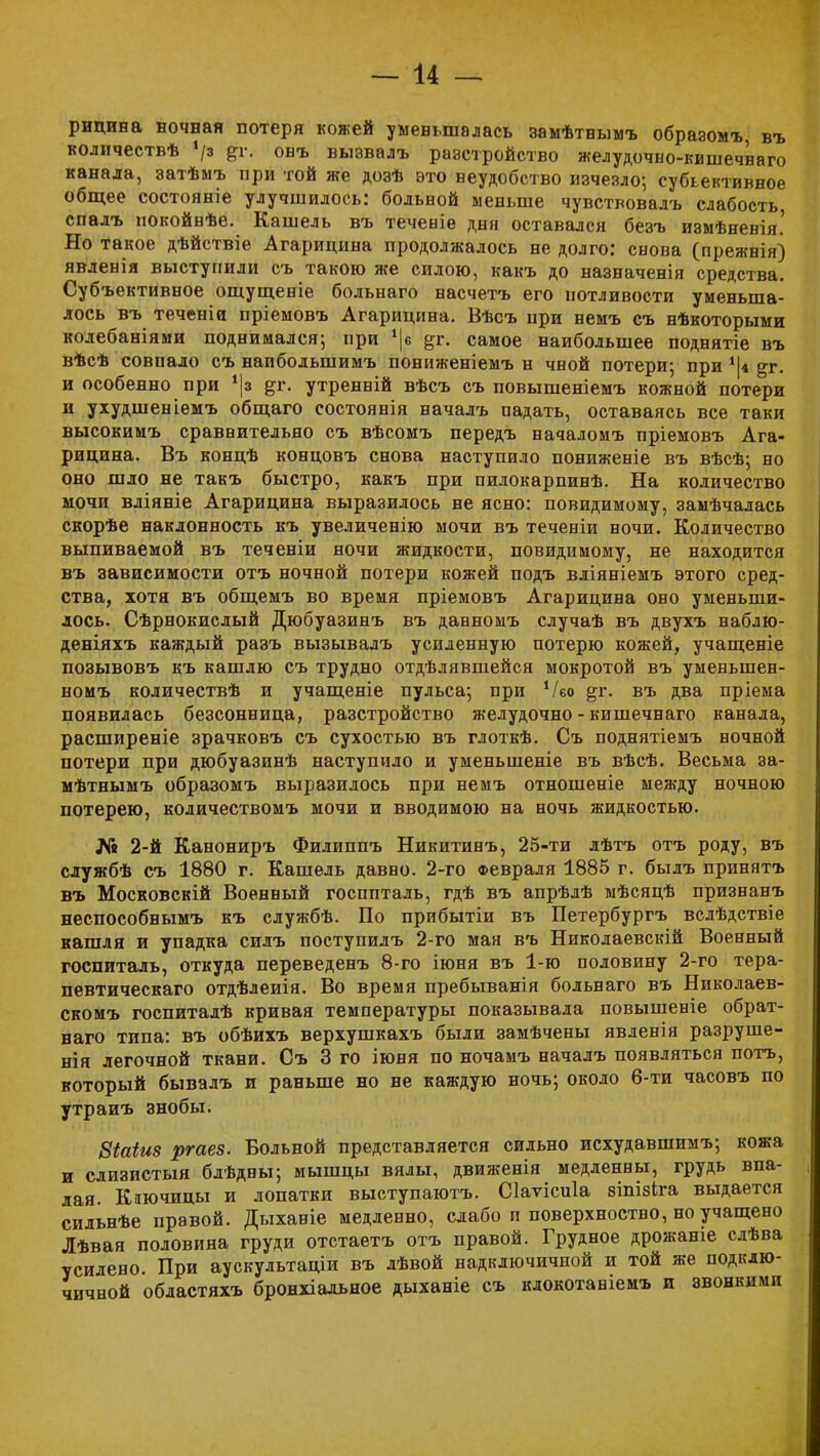 рицина ночная потеря кожей уменьшалась замѣтнымъ образомъ, въ количествѣ */з онъ вызвалъ разстройство желудочно-кишечваго канала, затѣмъ при той же дозѣ это неудобство изчезло; субъективное общее состояніе улучшилось: больной меньше чувствовалъ слабость, спалъ нокойнѣе. Кашель въ теченіе дня оставался безъ измѣненія.' Но такое дѣйствіе Агарицина продолжалось не долго: снова (прежнія) явленія выступили съ такою же силою, какъ до назначенія средства. Субъективное ощущеніе больнаго насчетъ его потливости уменьша- лось въ теченіи пріемовъ Агарицина. Вѣсъ при немъ съ нѣкоторыми колебаніями поднимался; при *|в &г. самое наибольшее поднятіе въ вѣсѣ совпало съ наибольшимъ пониженіемъ н чной потери; при *|4 ^г. и особенно при дг. утренвій вѣсъ съ повышеніемъ кожной потери и ухудшеніемъ общаго состоянія началъ падать, оставаясь все таки высокимъ сраввительяо съ вѣсомъ передъ вачаломъ пріемовъ Ага- рицина. Въ концѣ концовъ снова наступило пониженіе въ вѣсѣ; но оно шло не такъ быстро, какъ при пилокарпинѣ. На количество мочи вліяніе Агарицина выразилось не ясно: повидимому, замѣчалась скорѣе наклонность къ увеличенію мочи въ теченіи ночи. Количество выпиваемой въ теченіи ночи жидкости, повидимому, не находится въ зависимости отъ ночной потери кожей подъ вліяніемъ этого сред- ства, хотя въ общемъ во время пріемовъ Агарицина оно уменьши- лось. Сѣрнокислый Дюбуазинъ въ давномъ случаѣ въ двухъ наблю- деніяхъ каждый разъ вызывалъ усиленную потерю кожей, учащеніе позывовъ къ кашлю съ трудно отдѣлявшейся мокротой въ уменьшен- номъ количествѣ и учащеніе пульса; при Ѵбо щг. въ два пріема появилась безсонница, разстройство желудочно-кишечнаго канала, расширеніе зрачковъ съ сухостью въ глоткѣ. Съ поднятіемъ ночной потери при дюбуазинѣ наступило и уменьшеніе въ вѣсѣ. Весьма за- мѣтнымъ образомъ выразилось при немъ отношеніе между ночною потерею, количествомъ мочи и вводимою на ночь жидкостью. № 2-й Канониръ Филиппъ Никитинъ, 25-ти лѣтъ отъ роду, въ службѣ съ 1880 г. Кашель давво. 2-го Февраля 1885 г. былъ принятъ въ Московскій Военный госпиталь, гдѣ въ апрѣлѣ мѣсяцѣ признанъ неспособнымъ къ службѣ. По прибытіи въ Петербургъ вслѣдствіе кашля и упадка силъ поступилъ 2-го мая въ Николаевскій Военный госпиталь, откуда переведенъ 8-го іюня въ 1-ю половину 2-го тера- певтическаго отдѣлеиія. Во время пребыванія больнаго въ Николаев- скомъ госпиталѣ кривая температуры показывала повышеніе обрат- наго типа: въ обѣихъ верхушкахъ были замѣчены явленія разруше- нія легочной ткани. Съ 3 го іюня по ночамъ началъ появляться потъ, который бывалъ и раньше но не каждую ночь; около 6-ти часовъ по утраиъ знобы. 8Шиз ргаез. Больной представляется сильно исхудавшимъ; кожа и слизистый блѣдны; мышцы вялы, движенія медленны, грудь впа- лая. Кшчицы и лопатки выступаютъ. Сіаѵісиіа зіпізіга выдается сильнѣе правой. Дыханіе медленно, слабо и поверхностно, но учащено Лѣвая половина груди отстаетъ отъ правой. Грудное дрожаніе слѣва усилено При аускультаціи въ лѣвой надключичной и той же подклю- чичной областяхъ бронхіальное дыханіе съ клокотавіемъ и звонкими