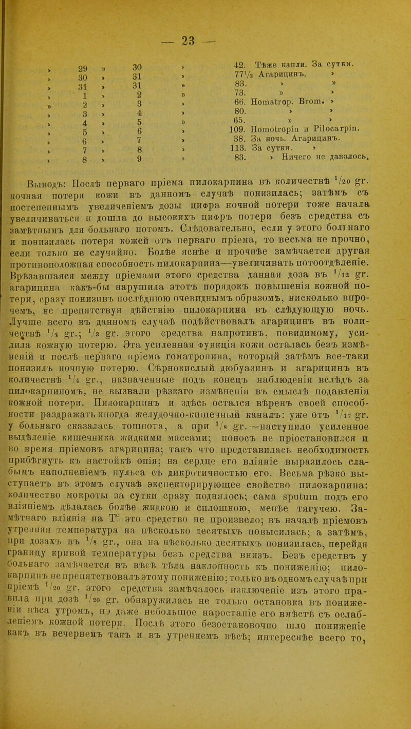 29 » 30 > 30 » 31 > 31 » 31 1 » 2 » 2 3 3 » 4 > 4 » 5 » б » 6 > 6 » 7 > 7 » 8 > 8 > 9 » 42. Тѣже капли. За сутки. 77'/2 Агарицинъ. » 83. » » 73. » 66. Нотаігор. Вгот. > 80. > 65. » 109. НотоЬгоріи и Рііосагріп. 38. За ночь. Агарицинъ. 113. За сутки. > 83. > Ничего не давалось. Выводе»: Послѣ перваго пріема пилокарпина въ количествѣ Чго &г. Ёочная потеря кожи въ данномъ случаѣ понизилась; затѣиъ съ постепенньшъ увеличеніемъ дозы циФра ночной потери тоже начала увеличиваться и дошла до высокихъ циФръ потери безъ средства съ Цмѣтнымъ для больнаго потомъ. Слѣдовательно, если у этого болт наго и понизилась потеря кожей отъ перваго пріема, то весьма не прочно, если только не случайно. Болѣе яснѣе и прочнѣе замѣчается другая противоположная способность пилокарпина—увеличивать потоотдѣленіе. Врѣзавшаяся между пріемами этого средства данная доза въ Чіъ &г. агарицина какъ-бы нарушила этотъ порядокъ повышения кожной по- тери, сразу понизнвъ послѣднюю очевиднымъ образомъ, нисколько впро- чрмъ, не препятствуя дѣйствію пилокарпина въ слѣдующую ночь. Лучше всего въ данномъ случаѣ подѣйствовалъ агарицинъ въ коли- честв Чі °т.; Ѵз ^г. этого средства напротивъ, повидимому, уси- лила кожную потерю. Эта усиленная Функція кожи осталась безъ измѣ- неній и послѣ перваго пріема гоматропина, который затѣмъ все-таки ионизилъ ночнуЕО потерю. Сѣрнокислый дюбуазинъ и агарицинъ въ количества Ік §т., назначенные подъ конецъ наблюдеяія вслѣдъ за пилокарпиноиъ, не вызвали рѣзкаго измѣненік въ смыслѣ подавленія кожной потери. Пилокарпинъ и здѣсь остался вѣренъ своей способ- ности раздражать иногда желудочно-кишечный канадъ: уже отъ Ѵп §т. у больнаго сказалась тошнота, а при 1Ы §і\—наступило усиленное выдѣленіе кишечника жидкими массами; пояосъ не пріостановплся и во время пріемовъ агарицина; такъ что представилась необходимость прибѣгнуть къ настойкѣ опія; на сердце его вліяніе выразилось сла- бымъ наполненіемъ пульса съ дикротичиостью его. Весьма рѣзко вы- ступаетъ въ этомъ случаѣ экспекторирующее свойство пилокарпина: количество мокроты за сутки сразу поднялось; сама зриішп подъ его вліяніемъ дѣлалась болѣе жидкою и сплошною, менѣе тягучею. За- мѣтчаго вліянія на Т° это средство не произвело; въ началѣ пріемовъ рренняя температура на нѣсколько десятыхъ повысилась; а затѣмъ, при дозахъ въ V» <*г., она на нѣсколько десятыхъ понизилась, перейдя границу кривой температуры безъ средства внизъ. Безъ средствъ у больнаго ламѣчается въ вѣсѣ тѣла наклонность къ пониженію; пило- карпинъ непренятствовалъэтому пониженно; только въодномъ случаѣпри пріемѣ /?о этого средства замѣчалось изключеніе изъ этого пра- вила при дозѣ Что ф, обнаружилась не только остановка въ пониже- іпи нѣса утромъ, &у Даже небольшое наростаніе его вмѣстѣ съ ослаб- леніемъ кожной потери. Послѣ этого безостановочно шло пониженіе какъ въ вечернемъ такъ и въ утреннемъ вѣсѣ; интереснѣе всего то,